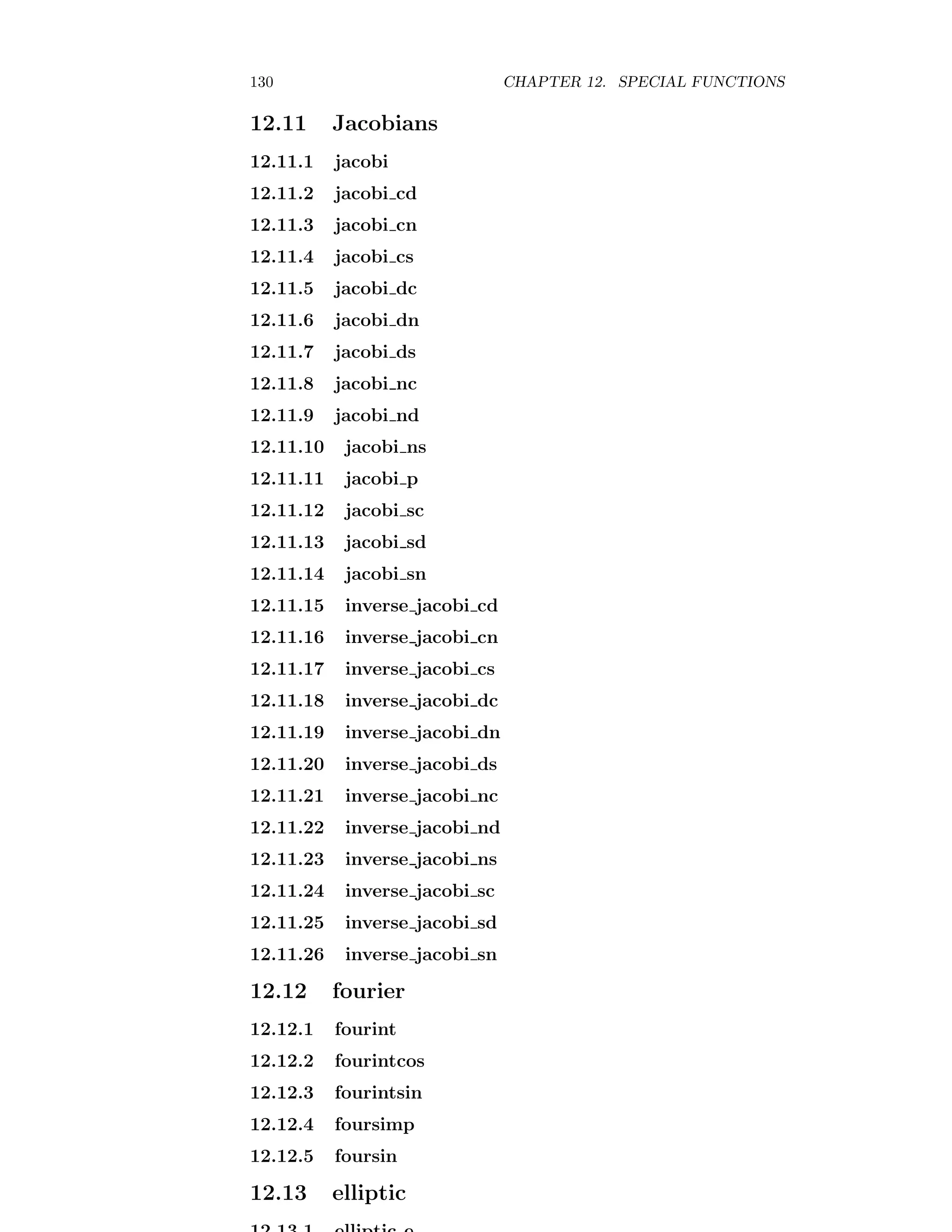 130 CHAPTER 12. SPECIAL FUNCTIONS
12.11 Jacobians
12.11.1 jacobi
12.11.2 jacobi cd
12.11.3 jacobi cn
12.11.4 jacobi cs
12.11.5 jacobi dc
12.11.6 jacobi dn
12.11.7 jacobi ds
12.11.8 jacobi nc
12.11.9 jacobi nd
12.11.10 jacobi ns
12.11.11 jacobi p
12.11.12 jacobi sc
12.11.13 jacobi sd
12.11.14 jacobi sn
12.11.15 inverse jacobi cd
12.11.16 inverse jacobi cn
12.11.17 inverse jacobi cs
12.11.18 inverse jacobi dc
12.11.19 inverse jacobi dn
12.11.20 inverse jacobi ds
12.11.21 inverse jacobi nc
12.11.22 inverse jacobi nd
12.11.23 inverse jacobi ns
12.11.24 inverse jacobi sc
12.11.25 inverse jacobi sd
12.11.26 inverse jacobi sn
12.12 fourier
12.12.1 fourint
12.12.2 fourintcos
12.12.3 fourintsin
12.12.4 foursimp
12.12.5 foursin
12.13 elliptic
 