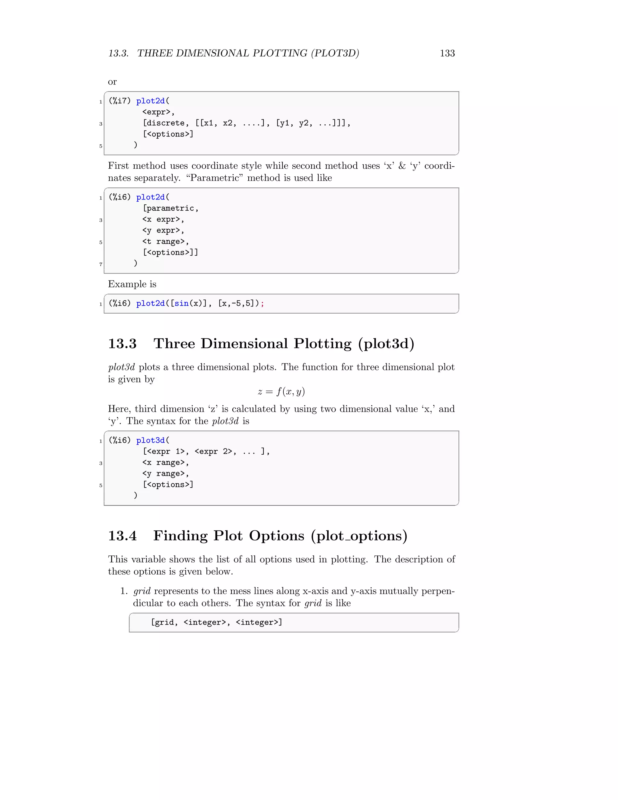 13.3. THREE DIMENSIONAL PLOTTING (PLOT3D) 133
or
✞
1 (%i7) plot2d(
expr,
3 [discrete, [[x1, x2, ....], [y1, y2, ...]]],
[options]
5 )
✆
First method uses coordinate style while second method uses ‘x’  ‘y’ coordi-
nates separately. “Parametric” method is used like
✞
1 (%i6) plot2d(
[parametric,
3 x expr,
y expr,
5 t range,
[options]]
7 )
✆
Example is
✞
1 (%i6) plot2d([sin(x)], [x,-5,5]);
✆
13.3 Three Dimensional Plotting (plot3d)
plot3d plots a three dimensional plots. The function for three dimensional plot
is given by
z = f(x, y)
Here, third dimension ‘z’ is calculated by using two dimensional value ‘x,’ and
‘y’. The syntax for the plot3d is
✞
1 (%i6) plot3d(
[expr 1, expr 2, ... ],
3 x range,
y range,
5 [options]
)
✆
13.4 Finding Plot Options (plot options)
This variable shows the list of all options used in plotting. The description of
these options is given below.
1. grid represents to the mess lines along x-axis and y-axis mutually perpen-
dicular to each others. The syntax for grid is like
✞
[grid, integer, integer]
✆
 