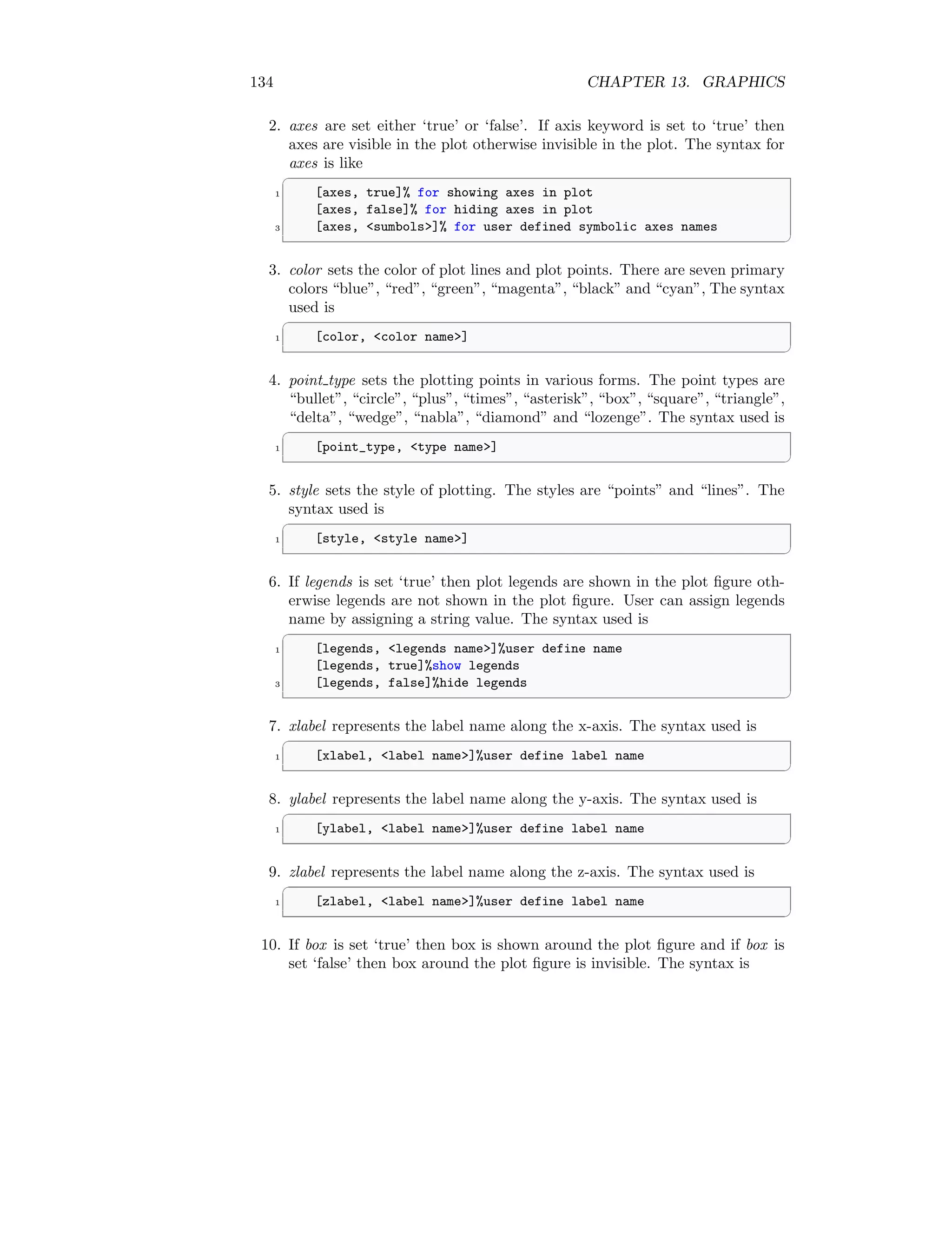 134 CHAPTER 13. GRAPHICS
2. axes are set either ‘true’ or ‘false’. If axis keyword is set to ‘true’ then
axes are visible in the plot otherwise invisible in the plot. The syntax for
axes is like
✞
1 [axes, true]% for showing axes in plot
[axes, false]% for hiding axes in plot
3 [axes, sumbols]% for user defined symbolic axes names
✆
3. color sets the color of plot lines and plot points. There are seven primary
colors “blue”, “red”, “green”, “magenta”, “black” and “cyan”, The syntax
used is
✞
1 [color, color name]
✆
4. point type sets the plotting points in various forms. The point types are
“bullet”, “circle”, “plus”, “times”, “asterisk”, “box”, “square”, “triangle”,
“delta”, “wedge”, “nabla”, “diamond” and “lozenge”. The syntax used is
✞
1 [point_type, type name]
✆
5. style sets the style of plotting. The styles are “points” and “lines”. The
syntax used is
✞
1 [style, style name]
✆
6. If legends is set ‘true’ then plot legends are shown in the plot figure oth-
erwise legends are not shown in the plot figure. User can assign legends
name by assigning a string value. The syntax used is
✞
1 [legends, legends name]%user define name
[legends, true]%show legends
3 [legends, false]%hide legends
✆
7. xlabel represents the label name along the x-axis. The syntax used is
✞
1 [xlabel, label name]%user define label name
✆
8. ylabel represents the label name along the y-axis. The syntax used is
✞
1 [ylabel, label name]%user define label name
✆
9. zlabel represents the label name along the z-axis. The syntax used is
✞
1 [zlabel, label name]%user define label name
✆
10. If box is set ‘true’ then box is shown around the plot figure and if box is
set ‘false’ then box around the plot figure is invisible. The syntax is
 