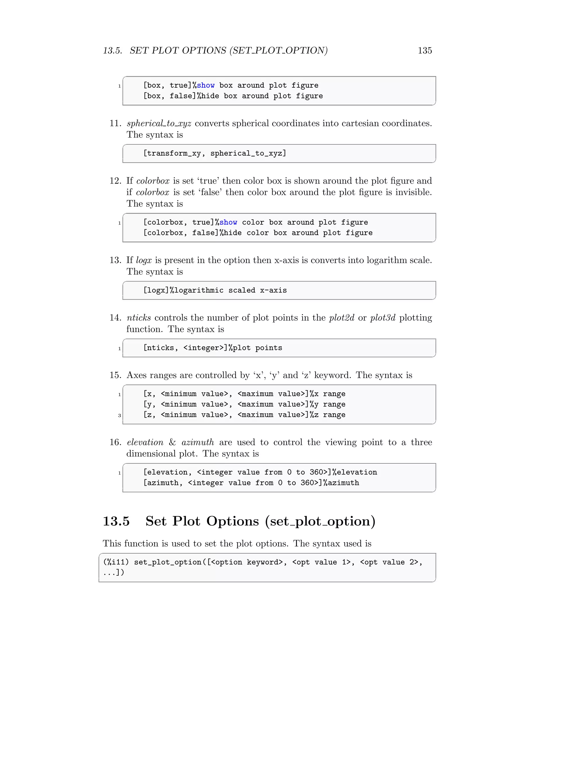 13.5. SET PLOT OPTIONS (SET PLOT OPTION) 135
✞
1 [box, true]%show box around plot figure
[box, false]%hide box around plot figure
✆
11. spherical to xyz converts spherical coordinates into cartesian coordinates.
The syntax is
✞
[transform_xy, spherical_to_xyz]
✆
12. If colorbox is set ‘true’ then color box is shown around the plot figure and
if colorbox is set ‘false’ then color box around the plot figure is invisible.
The syntax is
✞
1 [colorbox, true]%show color box around plot figure
[colorbox, false]%hide color box around plot figure
✆
13. If logx is present in the option then x-axis is converts into logarithm scale.
The syntax is
✞
[logx]%logarithmic scaled x-axis
✆
14. nticks controls the number of plot points in the plot2d or plot3d plotting
function. The syntax is
✞
1 [nticks, integer]%plot points
✆
15. Axes ranges are controlled by ‘x’, ‘y’ and ‘z’ keyword. The syntax is
✞
1 [x, minimum value, maximum value]%x range
[y, minimum value, maximum value]%y range
3 [z, minimum value, maximum value]%z range
✆
16. elevation  azimuth are used to control the viewing point to a three
dimensional plot. The syntax is
✞
1 [elevation, integer value from 0 to 360]%elevation
[azimuth, integer value from 0 to 360]%azimuth
✆
13.5 Set Plot Options (set plot option)
This function is used to set the plot options. The syntax used is
✞
(%i11) set_plot_option([option keyword, opt value 1, opt value 2,
...])
✆
 