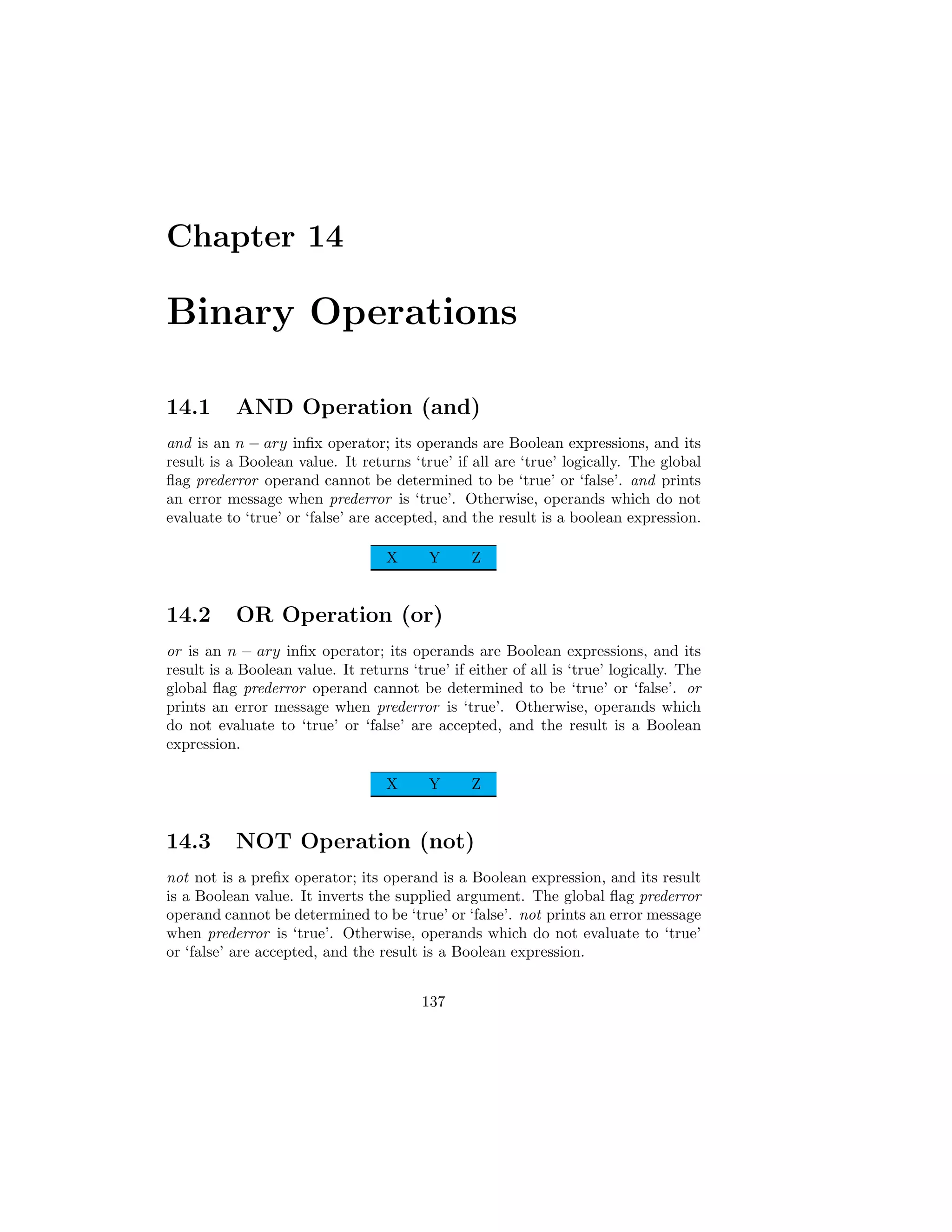 Chapter 14
Binary Operations
14.1 AND Operation (and)
and is an n − ary infix operator; its operands are Boolean expressions, and its
result is a Boolean value. It returns ‘true’ if all are ‘true’ logically. The global
flag prederror operand cannot be determined to be ‘true’ or ‘false’. and prints
an error message when prederror is ‘true’. Otherwise, operands which do not
evaluate to ‘true’ or ‘false’ are accepted, and the result is a boolean expression.
X Y Z
14.2 OR Operation (or)
or is an n − ary infix operator; its operands are Boolean expressions, and its
result is a Boolean value. It returns ‘true’ if either of all is ‘true’ logically. The
global flag prederror operand cannot be determined to be ‘true’ or ‘false’. or
prints an error message when prederror is ‘true’. Otherwise, operands which
do not evaluate to ‘true’ or ‘false’ are accepted, and the result is a Boolean
expression.
X Y Z
14.3 NOT Operation (not)
not not is a prefix operator; its operand is a Boolean expression, and its result
is a Boolean value. It inverts the supplied argument. The global flag prederror
operand cannot be determined to be ‘true’ or ‘false’. not prints an error message
when prederror is ‘true’. Otherwise, operands which do not evaluate to ‘true’
or ‘false’ are accepted, and the result is a Boolean expression.
137
 