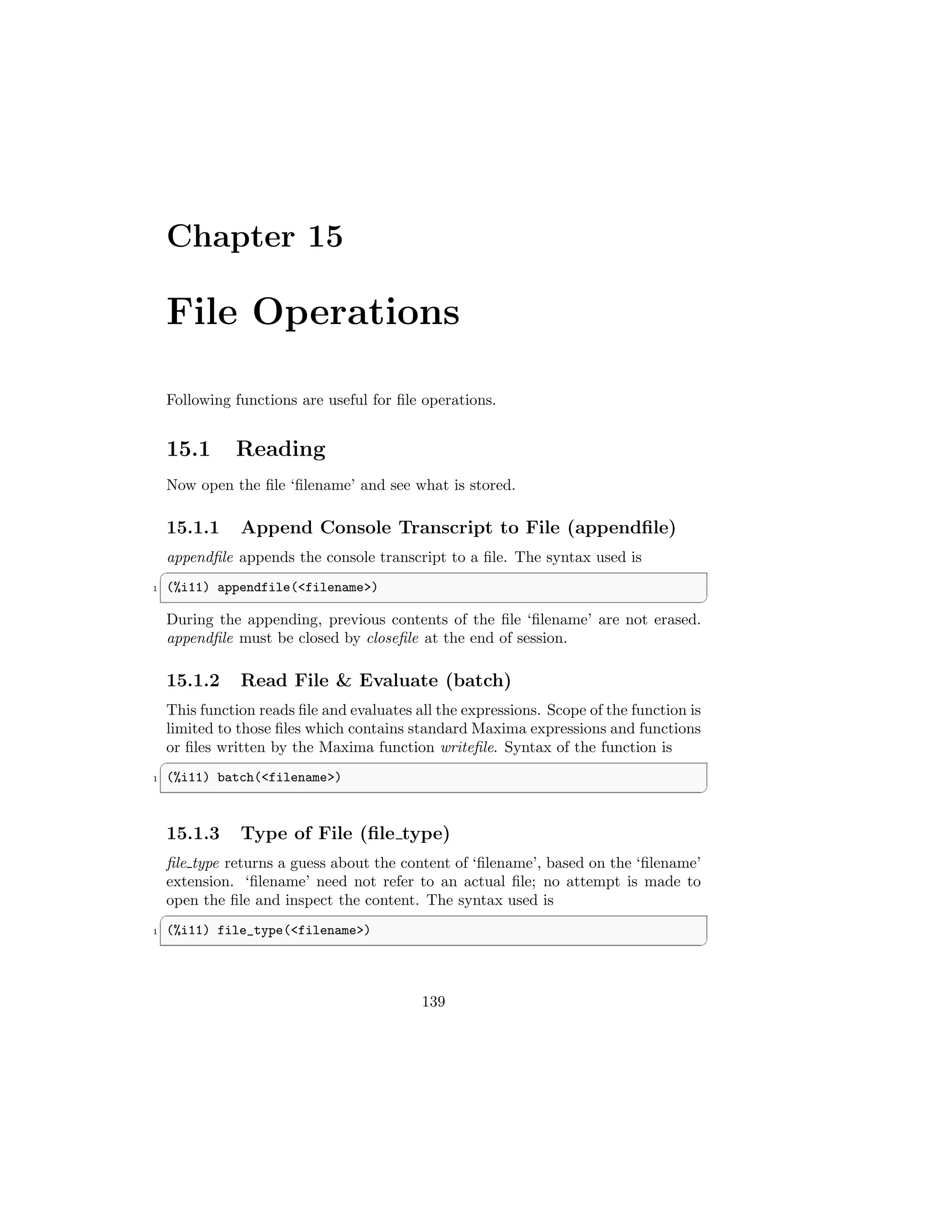 Chapter 15
File Operations
Following functions are useful for file operations.
15.1 Reading
Now open the file ‘filename’ and see what is stored.
15.1.1 Append Console Transcript to File (appendfile)
appendfile appends the console transcript to a file. The syntax used is
✞
1 (%i11) appendfile(filename)
✆
During the appending, previous contents of the file ‘filename’ are not erased.
appendfile must be closed by closefile at the end of session.
15.1.2 Read File  Evaluate (batch)
This function reads file and evaluates all the expressions. Scope of the function is
limited to those files which contains standard Maxima expressions and functions
or files written by the Maxima function writefile. Syntax of the function is
✞
1 (%i11) batch(filename)
✆
15.1.3 Type of File (file type)
file type returns a guess about the content of ‘filename’, based on the ‘filename’
extension. ‘filename’ need not refer to an actual file; no attempt is made to
open the file and inspect the content. The syntax used is
✞
1 (%i11) file_type(filename)
✆
139
 