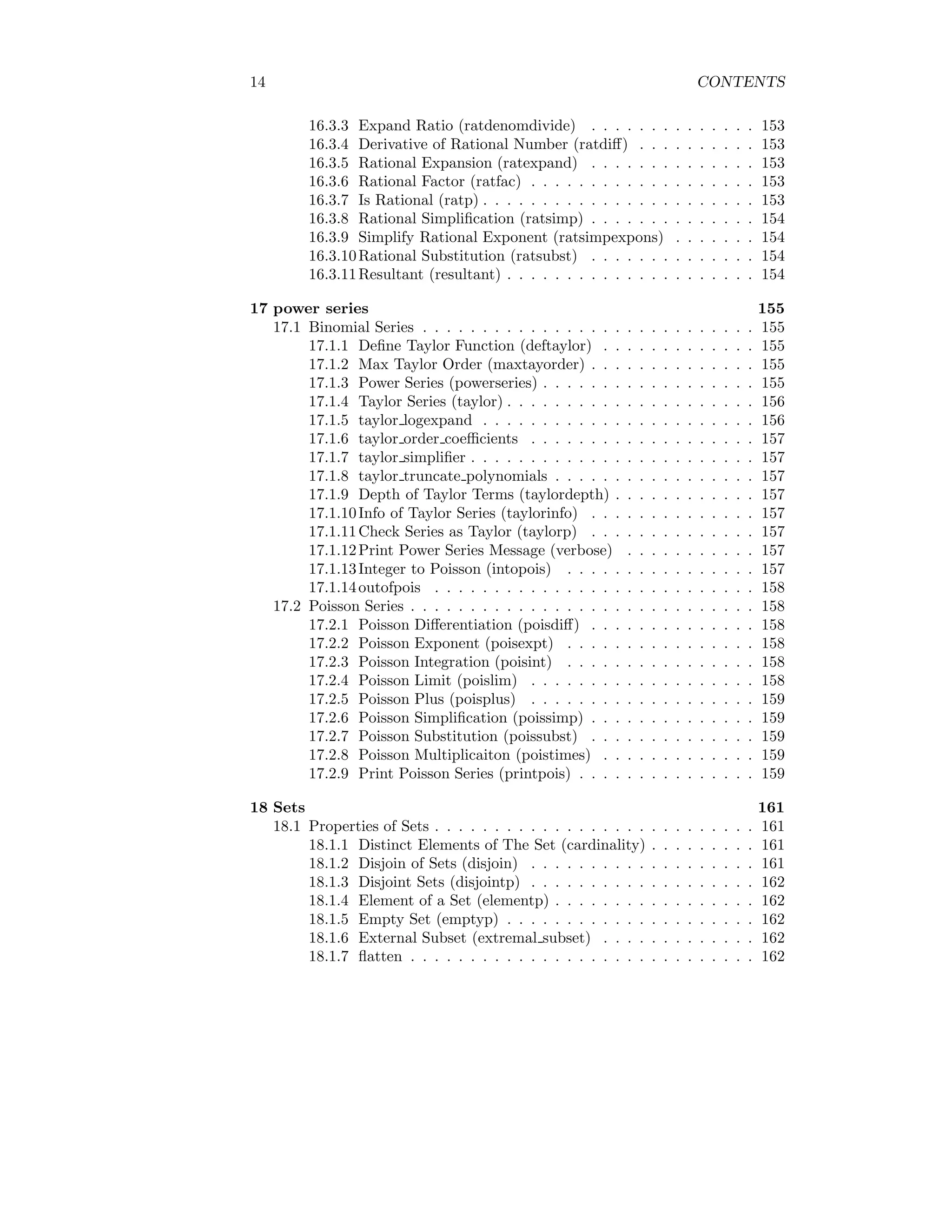 14 CONTENTS
16.3.3 Expand Ratio (ratdenomdivide) . . . . . . . . . . . . . . 153
16.3.4 Derivative of Rational Number (ratdiff) . . . . . . . . . . 153
16.3.5 Rational Expansion (ratexpand) . . . . . . . . . . . . . . 153
16.3.6 Rational Factor (ratfac) . . . . . . . . . . . . . . . . . . . 153
16.3.7 Is Rational (ratp) . . . . . . . . . . . . . . . . . . . . . . . 153
16.3.8 Rational Simplification (ratsimp) . . . . . . . . . . . . . . 154
16.3.9 Simplify Rational Exponent (ratsimpexpons) . . . . . . . 154
16.3.10Rational Substitution (ratsubst) . . . . . . . . . . . . . . 154
16.3.11Resultant (resultant) . . . . . . . . . . . . . . . . . . . . . 154
17 power series 155
17.1 Binomial Series . . . . . . . . . . . . . . . . . . . . . . . . . . . . 155
17.1.1 Define Taylor Function (deftaylor) . . . . . . . . . . . . . 155
17.1.2 Max Taylor Order (maxtayorder) . . . . . . . . . . . . . . 155
17.1.3 Power Series (powerseries) . . . . . . . . . . . . . . . . . . 155
17.1.4 Taylor Series (taylor) . . . . . . . . . . . . . . . . . . . . . 156
17.1.5 taylor logexpand . . . . . . . . . . . . . . . . . . . . . . . 156
17.1.6 taylor order coefficients . . . . . . . . . . . . . . . . . . . 157
17.1.7 taylor simplifier . . . . . . . . . . . . . . . . . . . . . . . . 157
17.1.8 taylor truncate polynomials . . . . . . . . . . . . . . . . . 157
17.1.9 Depth of Taylor Terms (taylordepth) . . . . . . . . . . . . 157
17.1.10Info of Taylor Series (taylorinfo) . . . . . . . . . . . . . . 157
17.1.11Check Series as Taylor (taylorp) . . . . . . . . . . . . . . 157
17.1.12Print Power Series Message (verbose) . . . . . . . . . . . 157
17.1.13Integer to Poisson (intopois) . . . . . . . . . . . . . . . . 157
17.1.14outofpois . . . . . . . . . . . . . . . . . . . . . . . . . . . 158
17.2 Poisson Series . . . . . . . . . . . . . . . . . . . . . . . . . . . . . 158
17.2.1 Poisson Differentiation (poisdiff) . . . . . . . . . . . . . . 158
17.2.2 Poisson Exponent (poisexpt) . . . . . . . . . . . . . . . . 158
17.2.3 Poisson Integration (poisint) . . . . . . . . . . . . . . . . 158
17.2.4 Poisson Limit (poislim) . . . . . . . . . . . . . . . . . . . 158
17.2.5 Poisson Plus (poisplus) . . . . . . . . . . . . . . . . . . . 159
17.2.6 Poisson Simplification (poissimp) . . . . . . . . . . . . . . 159
17.2.7 Poisson Substitution (poissubst) . . . . . . . . . . . . . . 159
17.2.8 Poisson Multiplicaiton (poistimes) . . . . . . . . . . . . . 159
17.2.9 Print Poisson Series (printpois) . . . . . . . . . . . . . . . 159
18 Sets 161
18.1 Properties of Sets . . . . . . . . . . . . . . . . . . . . . . . . . . . 161
18.1.1 Distinct Elements of The Set (cardinality) . . . . . . . . . 161
18.1.2 Disjoin of Sets (disjoin) . . . . . . . . . . . . . . . . . . . 161
18.1.3 Disjoint Sets (disjointp) . . . . . . . . . . . . . . . . . . . 162
18.1.4 Element of a Set (elementp) . . . . . . . . . . . . . . . . . 162
18.1.5 Empty Set (emptyp) . . . . . . . . . . . . . . . . . . . . . 162
18.1.6 External Subset (extremal subset) . . . . . . . . . . . . . 162
18.1.7 flatten . . . . . . . . . . . . . . . . . . . . . . . . . . . . . 162
 