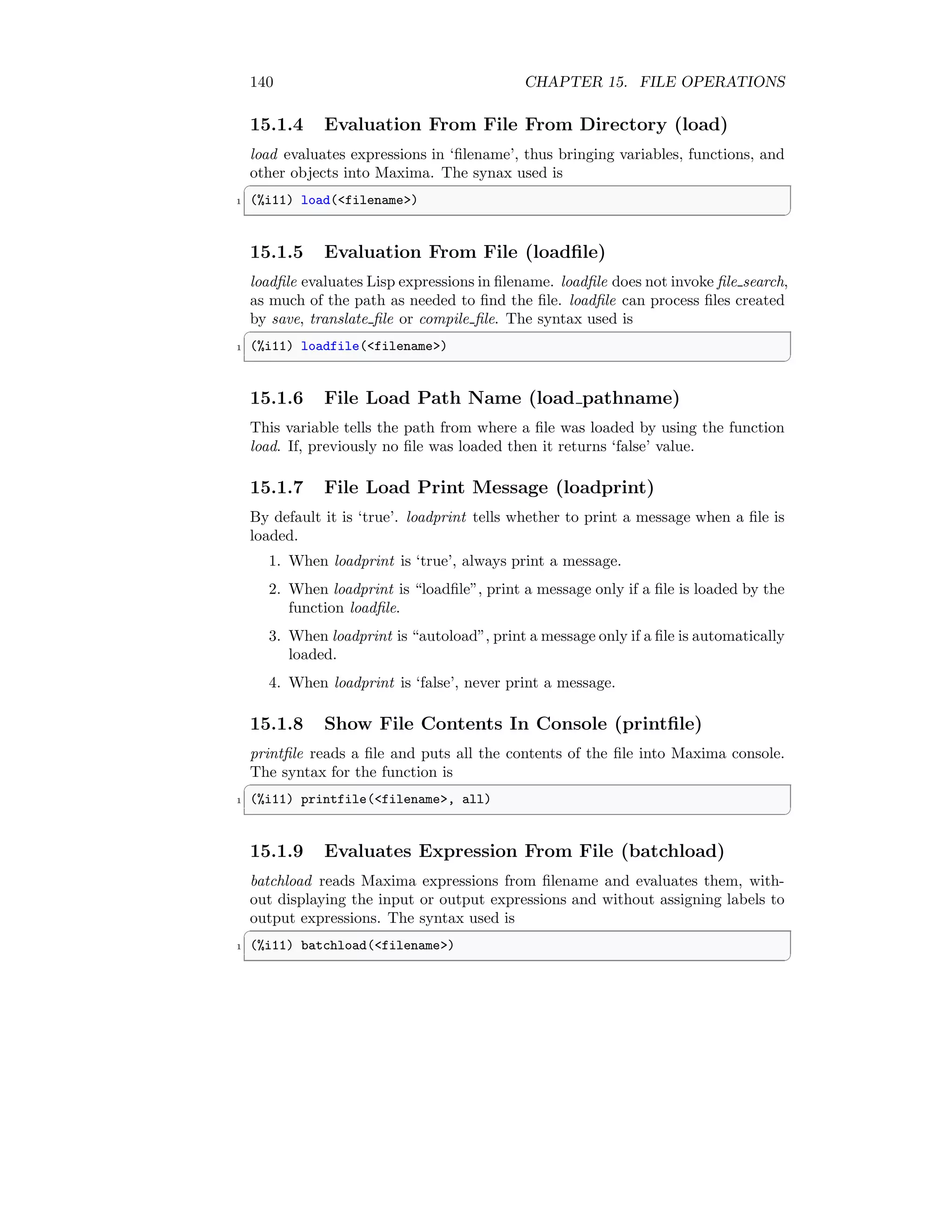 140 CHAPTER 15. FILE OPERATIONS
15.1.4 Evaluation From File From Directory (load)
load evaluates expressions in ‘filename’, thus bringing variables, functions, and
other objects into Maxima. The synax used is
✞
1 (%i11) load(filename)
✆
15.1.5 Evaluation From File (loadfile)
loadfile evaluates Lisp expressions in filename. loadfile does not invoke file search,
as much of the path as needed to find the file. loadfile can process files created
by save, translate file or compile file. The syntax used is
✞
1 (%i11) loadfile(filename)
✆
15.1.6 File Load Path Name (load pathname)
This variable tells the path from where a file was loaded by using the function
load. If, previously no file was loaded then it returns ‘false’ value.
15.1.7 File Load Print Message (loadprint)
By default it is ‘true’. loadprint tells whether to print a message when a file is
loaded.
1. When loadprint is ‘true’, always print a message.
2. When loadprint is “loadfile”, print a message only if a file is loaded by the
function loadfile.
3. When loadprint is “autoload”, print a message only if a file is automatically
loaded.
4. When loadprint is ‘false’, never print a message.
15.1.8 Show File Contents In Console (printfile)
printfile reads a file and puts all the contents of the file into Maxima console.
The syntax for the function is
✞
1 (%i11) printfile(filename, all)
✆
15.1.9 Evaluates Expression From File (batchload)
batchload reads Maxima expressions from filename and evaluates them, with-
out displaying the input or output expressions and without assigning labels to
output expressions. The syntax used is
✞
1 (%i11) batchload(filename)
✆
 