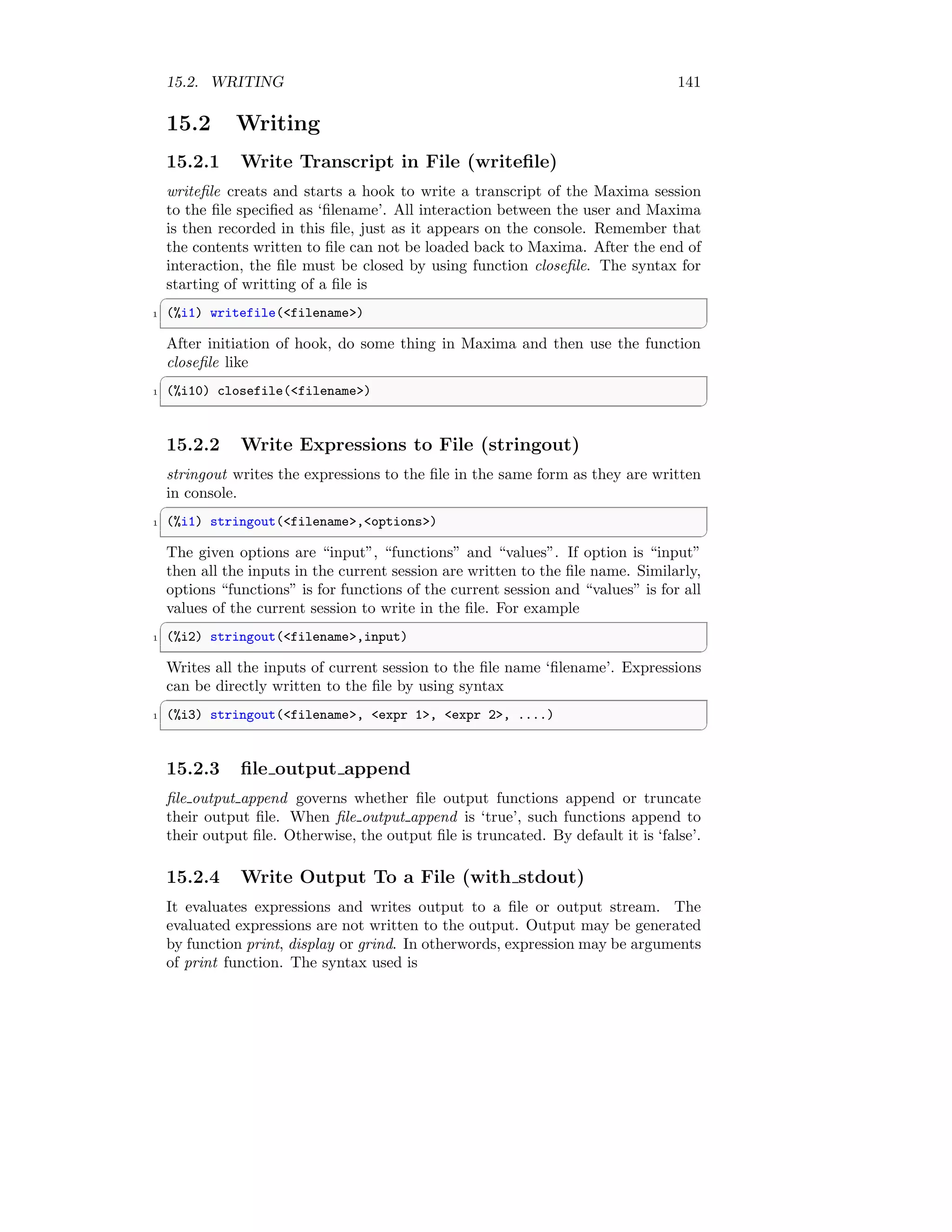 15.2. WRITING 141
15.2 Writing
15.2.1 Write Transcript in File (writefile)
writefile creats and starts a hook to write a transcript of the Maxima session
to the file specified as ‘filename’. All interaction between the user and Maxima
is then recorded in this file, just as it appears on the console. Remember that
the contents written to file can not be loaded back to Maxima. After the end of
interaction, the file must be closed by using function closefile. The syntax for
starting of writting of a file is
✞
1 (%i1) writefile(filename)
✆
After initiation of hook, do some thing in Maxima and then use the function
closefile like
✞
1 (%i10) closefile(filename)
✆
15.2.2 Write Expressions to File (stringout)
stringout writes the expressions to the file in the same form as they are written
in console.
✞
1 (%i1) stringout(filename,options)
✆
The given options are “input”, “functions” and “values”. If option is “input”
then all the inputs in the current session are written to the file name. Similarly,
options “functions” is for functions of the current session and “values” is for all
values of the current session to write in the file. For example
✞
1 (%i2) stringout(filename,input)
✆
Writes all the inputs of current session to the file name ‘filename’. Expressions
can be directly written to the file by using syntax
✞
1 (%i3) stringout(filename, expr 1, expr 2, ....)
✆
15.2.3 file output append
file output append governs whether file output functions append or truncate
their output file. When file output append is ‘true’, such functions append to
their output file. Otherwise, the output file is truncated. By default it is ‘false’.
15.2.4 Write Output To a File (with stdout)
It evaluates expressions and writes output to a file or output stream. The
evaluated expressions are not written to the output. Output may be generated
by function print, display or grind. In otherwords, expression may be arguments
of print function. The syntax used is
 
