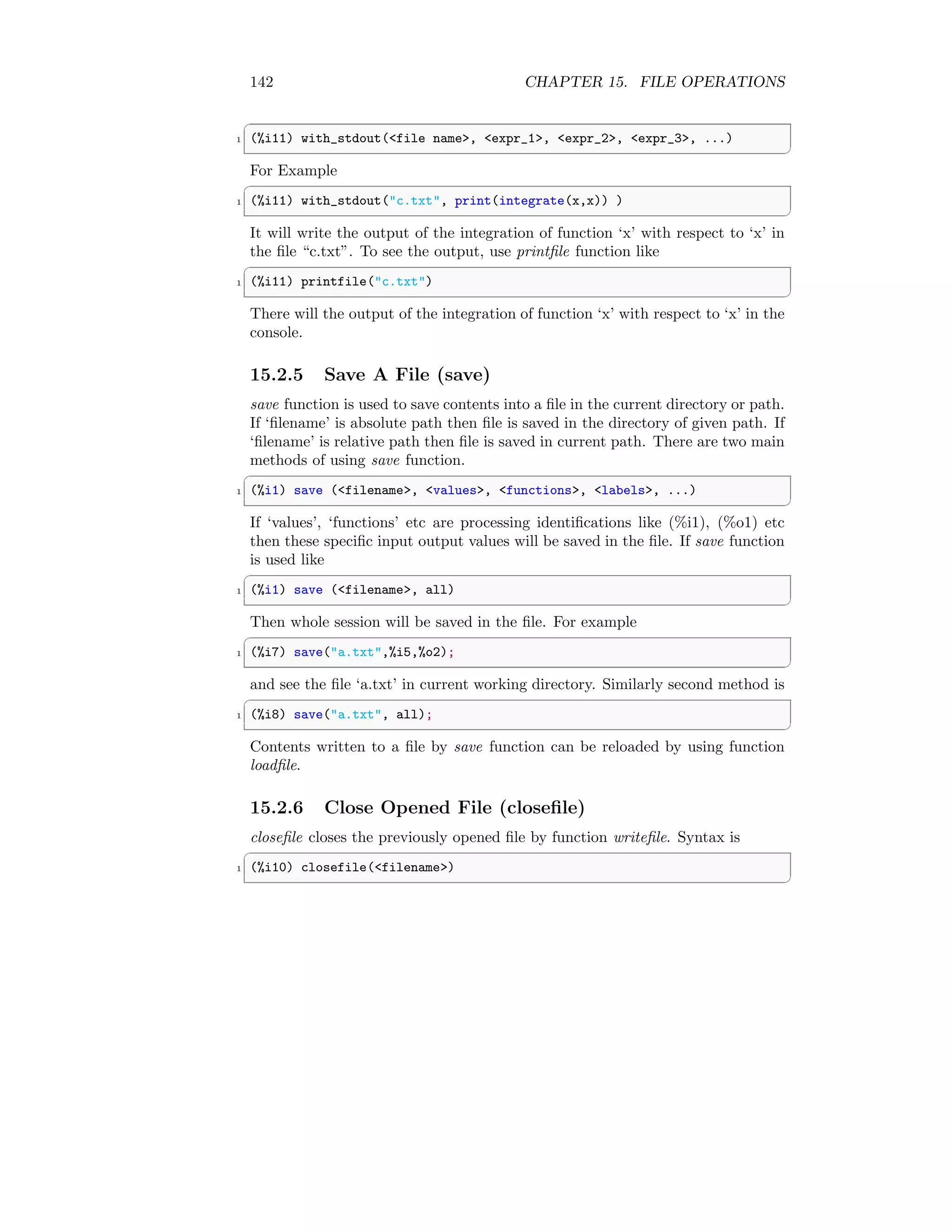 142 CHAPTER 15. FILE OPERATIONS
✞
1 (%i11) with_stdout(file name, expr_1, expr_2, expr_3, ...)
✆
For Example
✞
1 (%i11) with_stdout(c.txt, print(integrate(x,x)) )
✆
It will write the output of the integration of function ‘x’ with respect to ‘x’ in
the file “c.txt”. To see the output, use printfile function like
✞
1 (%i11) printfile(c.txt)
✆
There will the output of the integration of function ‘x’ with respect to ‘x’ in the
console.
15.2.5 Save A File (save)
save function is used to save contents into a file in the current directory or path.
If ‘filename’ is absolute path then file is saved in the directory of given path. If
‘filename’ is relative path then file is saved in current path. There are two main
methods of using save function.
✞
1 (%i1) save (filename, values, functions, labels, ...)
✆
If ‘values’, ‘functions’ etc are processing identifications like (%i1), (%o1) etc
then these specific input output values will be saved in the file. If save function
is used like
✞
1 (%i1) save (filename, all)
✆
Then whole session will be saved in the file. For example
✞
1 (%i7) save(a.txt,%i5,%o2);
✆
and see the file ‘a.txt’ in current working directory. Similarly second method is
✞
1 (%i8) save(a.txt, all);
✆
Contents written to a file by save function can be reloaded by using function
loadfile.
15.2.6 Close Opened File (closefile)
closefile closes the previously opened file by function writefile. Syntax is
✞
1 (%i10) closefile(filename)
✆
 