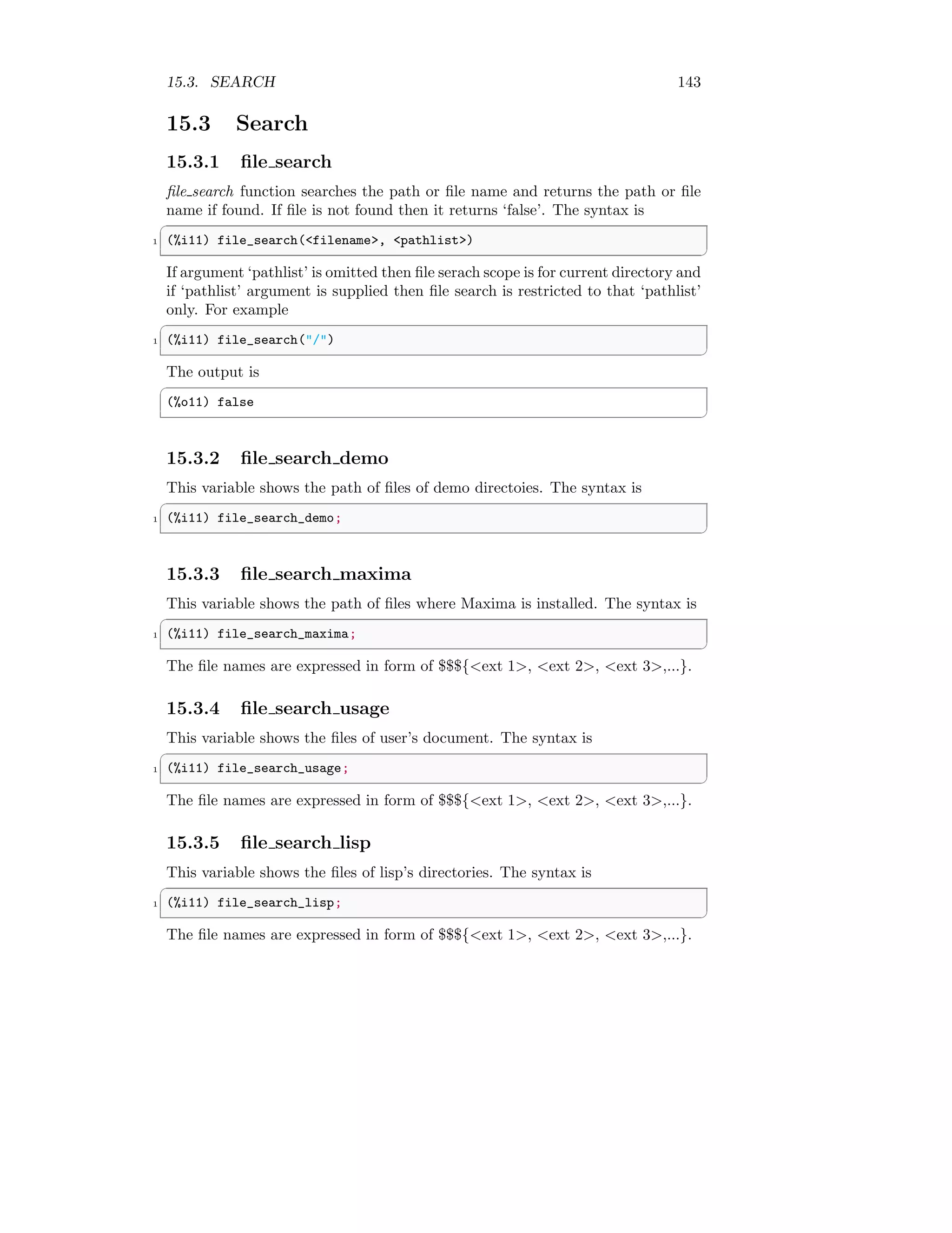 15.3. SEARCH 143
15.3 Search
15.3.1 file search
file search function searches the path or file name and returns the path or file
name if found. If file is not found then it returns ‘false’. The syntax is
✞
1 (%i11) file_search(filename, pathlist)
✆
If argument ‘pathlist’ is omitted then file serach scope is for current directory and
if ‘pathlist’ argument is supplied then file search is restricted to that ‘pathlist’
only. For example
✞
1 (%i11) file_search(/)
✆
The output is
✞
(%o11) false
✆
15.3.2 file search demo
This variable shows the path of files of demo directoies. The syntax is
✞
1 (%i11) file_search_demo;
✆
15.3.3 file search maxima
This variable shows the path of files where Maxima is installed. The syntax is
✞
1 (%i11) file_search_maxima;
✆
The file names are expressed in form of $$${ext 1, ext 2, ext 3,...}.
15.3.4 file search usage
This variable shows the files of user’s document. The syntax is
✞
1 (%i11) file_search_usage;
✆
The file names are expressed in form of $$${ext 1, ext 2, ext 3,...}.
15.3.5 file search lisp
This variable shows the files of lisp’s directories. The syntax is
✞
1 (%i11) file_search_lisp;
✆
The file names are expressed in form of $$${ext 1, ext 2, ext 3,...}.
 