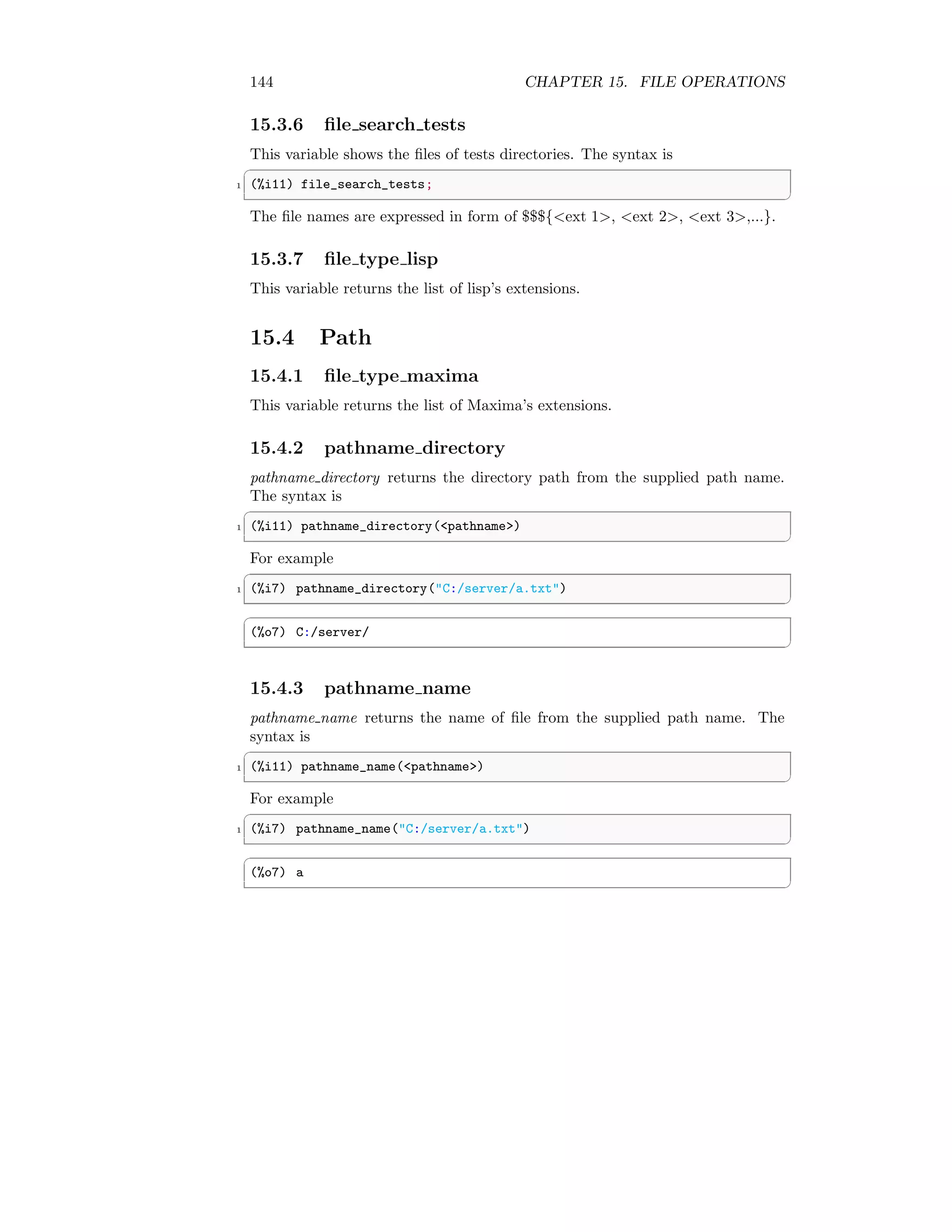 144 CHAPTER 15. FILE OPERATIONS
15.3.6 file search tests
This variable shows the files of tests directories. The syntax is
✞
1 (%i11) file_search_tests;
✆
The file names are expressed in form of $$${ext 1, ext 2, ext 3,...}.
15.3.7 file type lisp
This variable returns the list of lisp’s extensions.
15.4 Path
15.4.1 file type maxima
This variable returns the list of Maxima’s extensions.
15.4.2 pathname directory
pathname directory returns the directory path from the supplied path name.
The syntax is
✞
1 (%i11) pathname_directory(pathname)
✆
For example
✞
1 (%i7) pathname_directory(C:/server/a.txt)
✆
✞
(%o7) C:/server/
✆
15.4.3 pathname name
pathname name returns the name of file from the supplied path name. The
syntax is
✞
1 (%i11) pathname_name(pathname)
✆
For example
✞
1 (%i7) pathname_name(C:/server/a.txt)
✆
✞
(%o7) a
✆
 