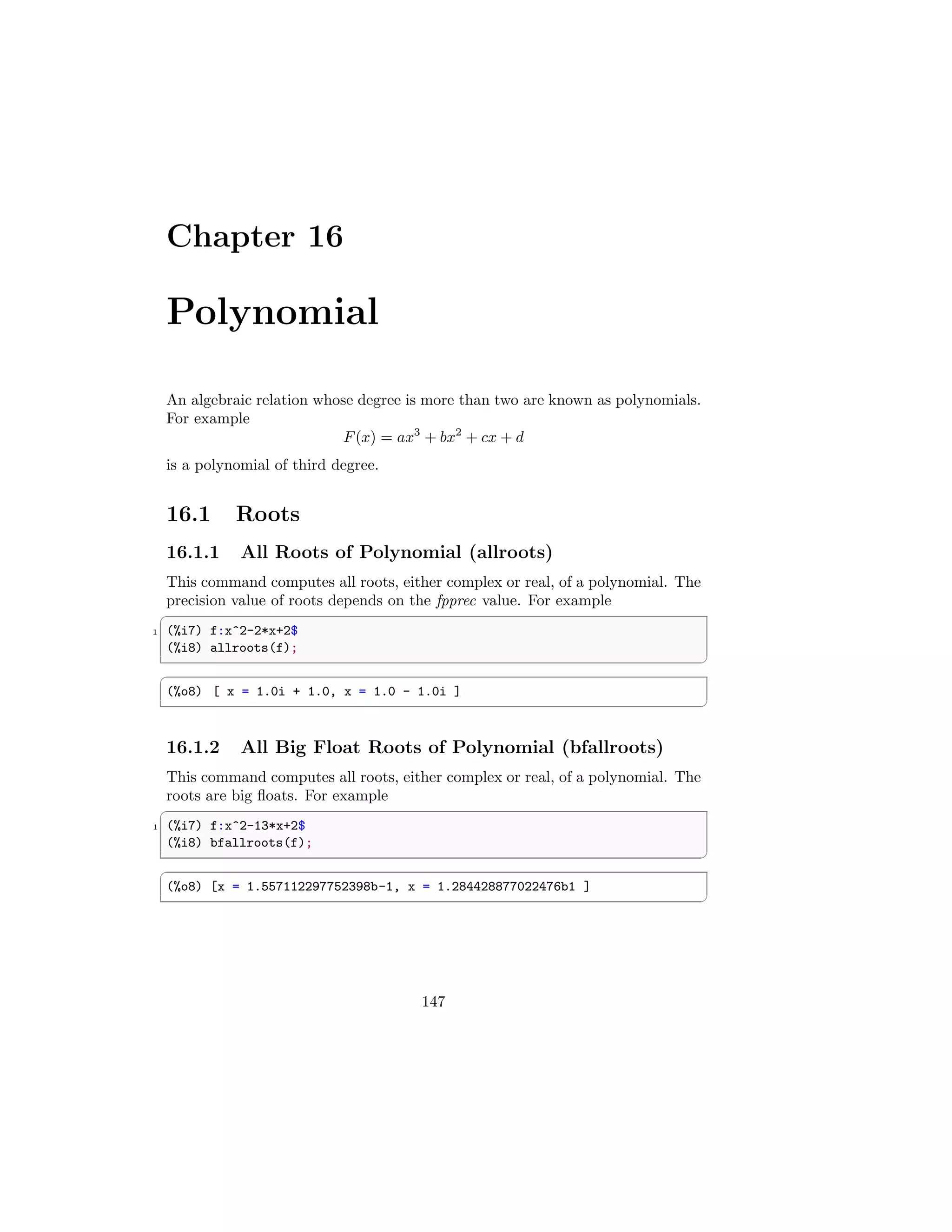 Chapter 16
Polynomial
An algebraic relation whose degree is more than two are known as polynomials.
For example
F(x) = ax3
+ bx2
+ cx + d
is a polynomial of third degree.
16.1 Roots
16.1.1 All Roots of Polynomial (allroots)
This command computes all roots, either complex or real, of a polynomial. The
precision value of roots depends on the fpprec value. For example
✞
1 (%i7) f:x^2-2*x+2$
(%i8) allroots(f);
✆
✞
(%o8) [ x = 1.0i + 1.0, x = 1.0 - 1.0i ]
✆
16.1.2 All Big Float Roots of Polynomial (bfallroots)
This command computes all roots, either complex or real, of a polynomial. The
roots are big floats. For example
✞
1 (%i7) f:x^2-13*x+2$
(%i8) bfallroots(f);
✆
✞
(%o8) [x = 1.557112297752398b-1, x = 1.284428877022476b1 ]
✆
147
 