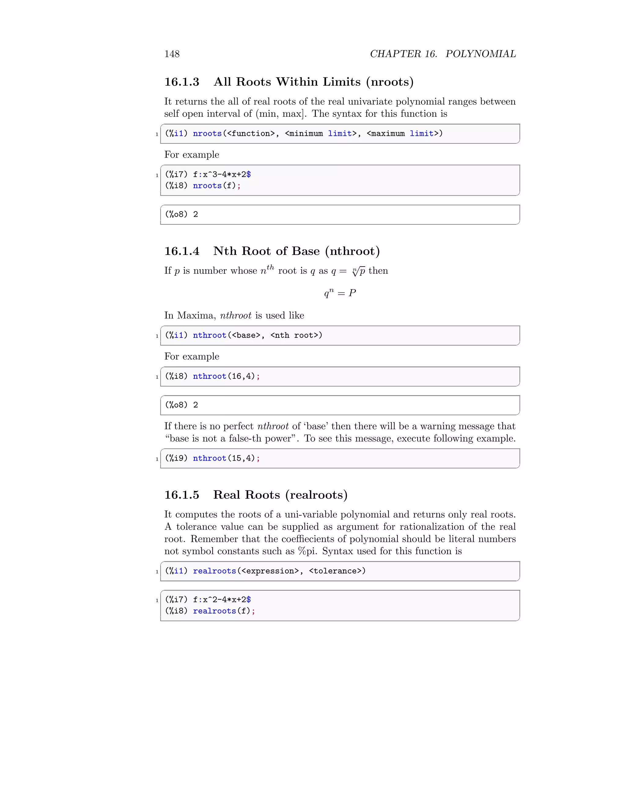 148 CHAPTER 16. POLYNOMIAL
16.1.3 All Roots Within Limits (nroots)
It returns the all of real roots of the real univariate polynomial ranges between
self open interval of (min, max]. The syntax for this function is
✞
1 (%i1) nroots(function, minimum limit, maximum limit)
✆
For example
✞
1 (%i7) f:x^3-4*x+2$
(%i8) nroots(f);
✆
✞
(%o8) 2
✆
16.1.4 Nth Root of Base (nthroot)
If p is number whose nth
root is q as q = n
√
p then
qn
= P
In Maxima, nthroot is used like
✞
1 (%i1) nthroot(base, nth root)
✆
For example
✞
1 (%i8) nthroot(16,4);
✆
✞
(%o8) 2
✆
If there is no perfect nthroot of ‘base’ then there will be a warning message that
“base is not a false-th power”. To see this message, execute following example.
✞
1 (%i9) nthroot(15,4);
✆
16.1.5 Real Roots (realroots)
It computes the roots of a uni-variable polynomial and returns only real roots.
A tolerance value can be supplied as argument for rationalization of the real
root. Remember that the coeffiecients of polynomial should be literal numbers
not symbol constants such as %pi. Syntax used for this function is
✞
1 (%i1) realroots(expression, tolerance)
✆
✞
1 (%i7) f:x^2-4*x+2$
(%i8) realroots(f);
✆
 