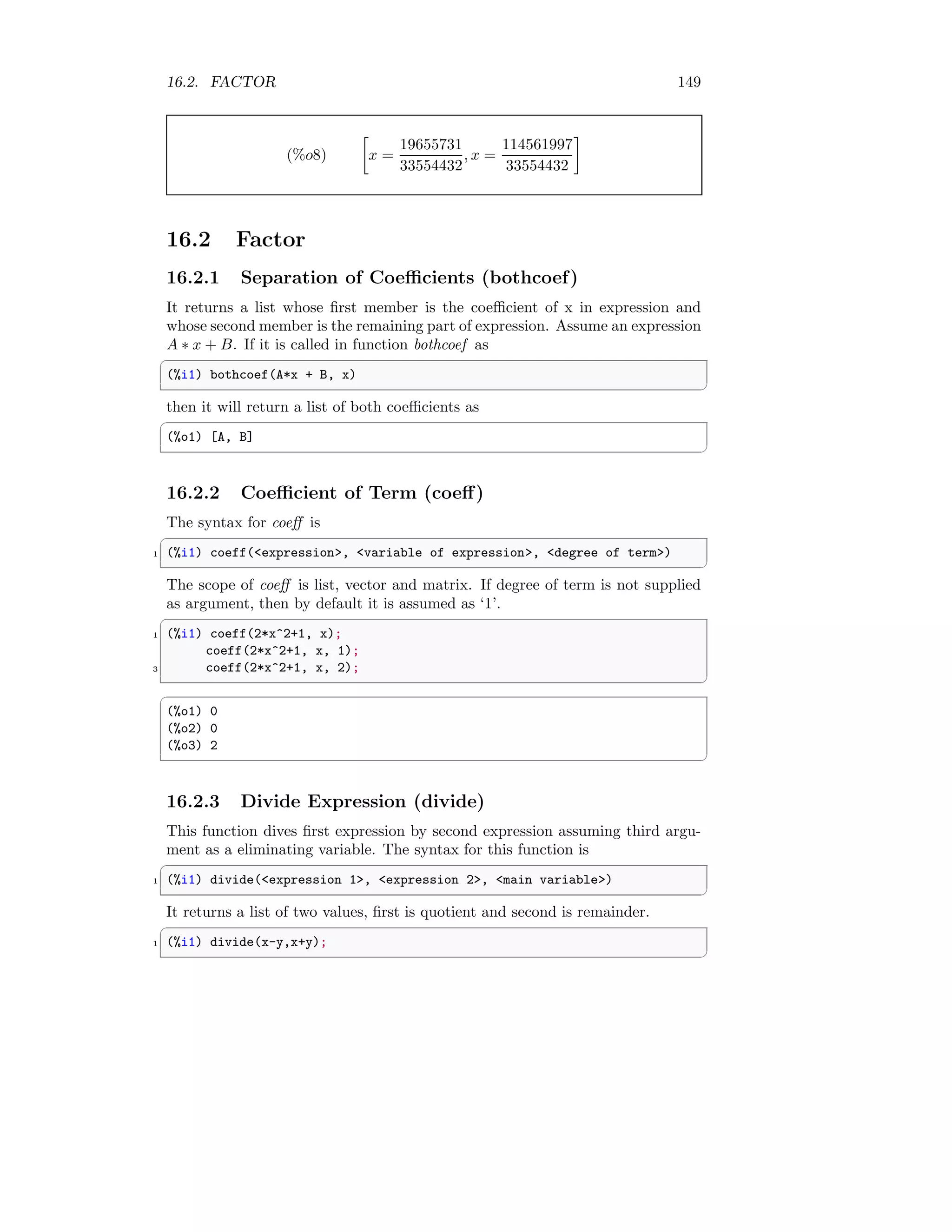16.2. FACTOR 149
(%o8)

x =
19655731
33554432
, x =
114561997
33554432

16.2 Factor
16.2.1 Separation of Coefficients (bothcoef)
It returns a list whose first member is the coefficient of x in expression and
whose second member is the remaining part of expression. Assume an expression
A ∗ x + B. If it is called in function bothcoef as
✞
(%i1) bothcoef(A*x + B, x)
✆
then it will return a list of both coefficients as
✞
(%o1) [A, B]
✆
16.2.2 Coefficient of Term (coeff)
The syntax for coeff is
✞
1 (%i1) coeff(expression, variable of expression, degree of term)
✆
The scope of coeff is list, vector and matrix. If degree of term is not supplied
as argument, then by default it is assumed as ‘1’.
✞
1 (%i1) coeff(2*x^2+1, x);
coeff(2*x^2+1, x, 1);
3 coeff(2*x^2+1, x, 2);
✆
✞
(%o1) 0
(%o2) 0
(%o3) 2
✆
16.2.3 Divide Expression (divide)
This function dives first expression by second expression assuming third argu-
ment as a eliminating variable. The syntax for this function is
✞
1 (%i1) divide(expression 1, expression 2, main variable)
✆
It returns a list of two values, first is quotient and second is remainder.
✞
1 (%i1) divide(x-y,x+y);
✆
 