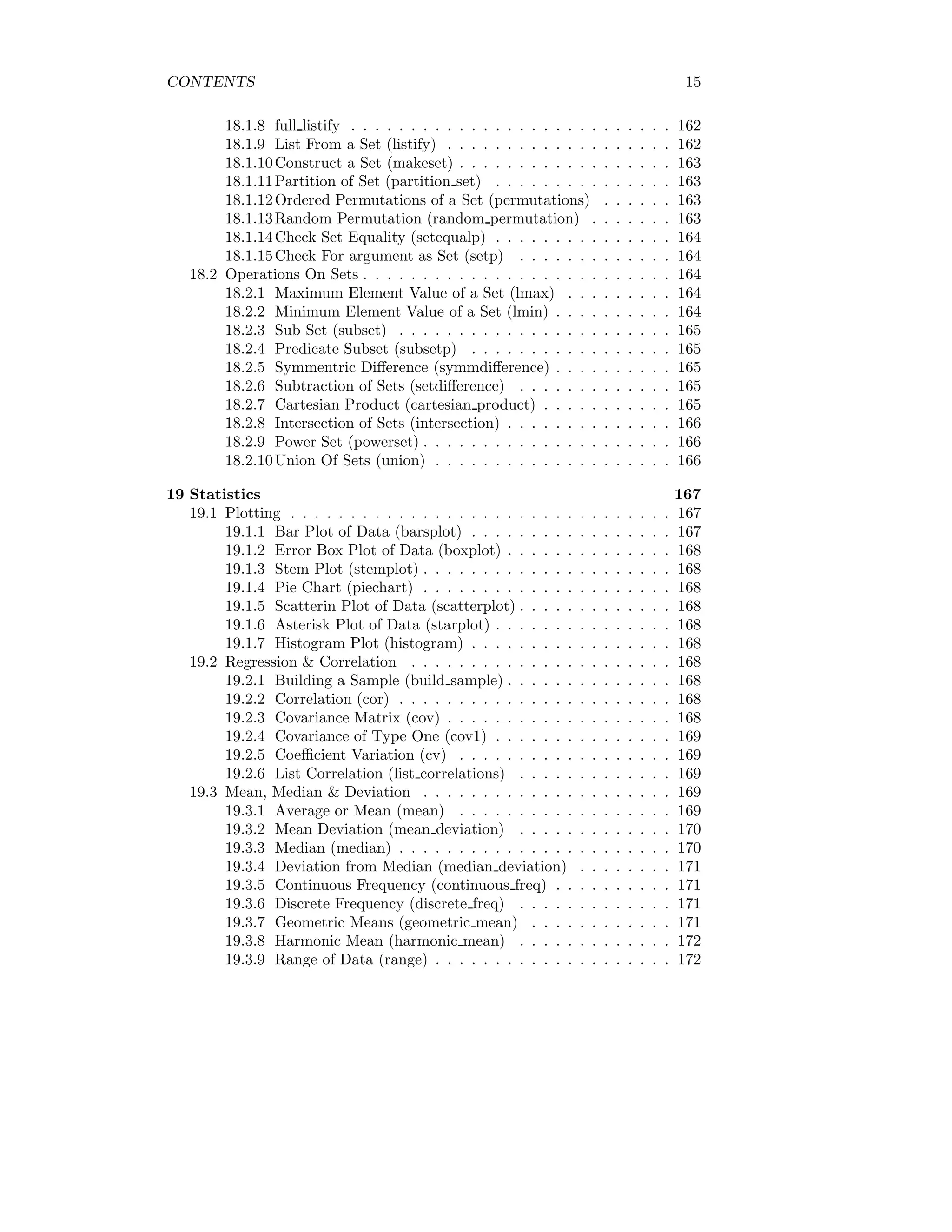 CONTENTS 15
18.1.8 full listify . . . . . . . . . . . . . . . . . . . . . . . . . . . 162
18.1.9 List From a Set (listify) . . . . . . . . . . . . . . . . . . . 162
18.1.10Construct a Set (makeset) . . . . . . . . . . . . . . . . . . 163
18.1.11Partition of Set (partition set) . . . . . . . . . . . . . . . 163
18.1.12Ordered Permutations of a Set (permutations) . . . . . . 163
18.1.13Random Permutation (random permutation) . . . . . . . 163
18.1.14Check Set Equality (setequalp) . . . . . . . . . . . . . . . 164
18.1.15Check For argument as Set (setp) . . . . . . . . . . . . . 164
18.2 Operations On Sets . . . . . . . . . . . . . . . . . . . . . . . . . . 164
18.2.1 Maximum Element Value of a Set (lmax) . . . . . . . . . 164
18.2.2 Minimum Element Value of a Set (lmin) . . . . . . . . . . 164
18.2.3 Sub Set (subset) . . . . . . . . . . . . . . . . . . . . . . . 165
18.2.4 Predicate Subset (subsetp) . . . . . . . . . . . . . . . . . 165
18.2.5 Symmentric Difference (symmdifference) . . . . . . . . . . 165
18.2.6 Subtraction of Sets (setdifference) . . . . . . . . . . . . . 165
18.2.7 Cartesian Product (cartesian product) . . . . . . . . . . . 165
18.2.8 Intersection of Sets (intersection) . . . . . . . . . . . . . . 166
18.2.9 Power Set (powerset) . . . . . . . . . . . . . . . . . . . . . 166
18.2.10Union Of Sets (union) . . . . . . . . . . . . . . . . . . . . 166
19 Statistics 167
19.1 Plotting . . . . . . . . . . . . . . . . . . . . . . . . . . . . . . . . 167
19.1.1 Bar Plot of Data (barsplot) . . . . . . . . . . . . . . . . . 167
19.1.2 Error Box Plot of Data (boxplot) . . . . . . . . . . . . . . 168
19.1.3 Stem Plot (stemplot) . . . . . . . . . . . . . . . . . . . . . 168
19.1.4 Pie Chart (piechart) . . . . . . . . . . . . . . . . . . . . . 168
19.1.5 Scatterin Plot of Data (scatterplot) . . . . . . . . . . . . . 168
19.1.6 Asterisk Plot of Data (starplot) . . . . . . . . . . . . . . . 168
19.1.7 Histogram Plot (histogram) . . . . . . . . . . . . . . . . . 168
19.2 Regression & Correlation . . . . . . . . . . . . . . . . . . . . . . 168
19.2.1 Building a Sample (build sample) . . . . . . . . . . . . . . 168
19.2.2 Correlation (cor) . . . . . . . . . . . . . . . . . . . . . . . 168
19.2.3 Covariance Matrix (cov) . . . . . . . . . . . . . . . . . . . 168
19.2.4 Covariance of Type One (cov1) . . . . . . . . . . . . . . . 169
19.2.5 Coefficient Variation (cv) . . . . . . . . . . . . . . . . . . 169
19.2.6 List Correlation (list correlations) . . . . . . . . . . . . . 169
19.3 Mean, Median & Deviation . . . . . . . . . . . . . . . . . . . . . 169
19.3.1 Average or Mean (mean) . . . . . . . . . . . . . . . . . . 169
19.3.2 Mean Deviation (mean deviation) . . . . . . . . . . . . . 170
19.3.3 Median (median) . . . . . . . . . . . . . . . . . . . . . . . 170
19.3.4 Deviation from Median (median deviation) . . . . . . . . 171
19.3.5 Continuous Frequency (continuous freq) . . . . . . . . . . 171
19.3.6 Discrete Frequency (discrete freq) . . . . . . . . . . . . . 171
19.3.7 Geometric Means (geometric mean) . . . . . . . . . . . . 171
19.3.8 Harmonic Mean (harmonic mean) . . . . . . . . . . . . . 172
19.3.9 Range of Data (range) . . . . . . . . . . . . . . . . . . . . 172
 