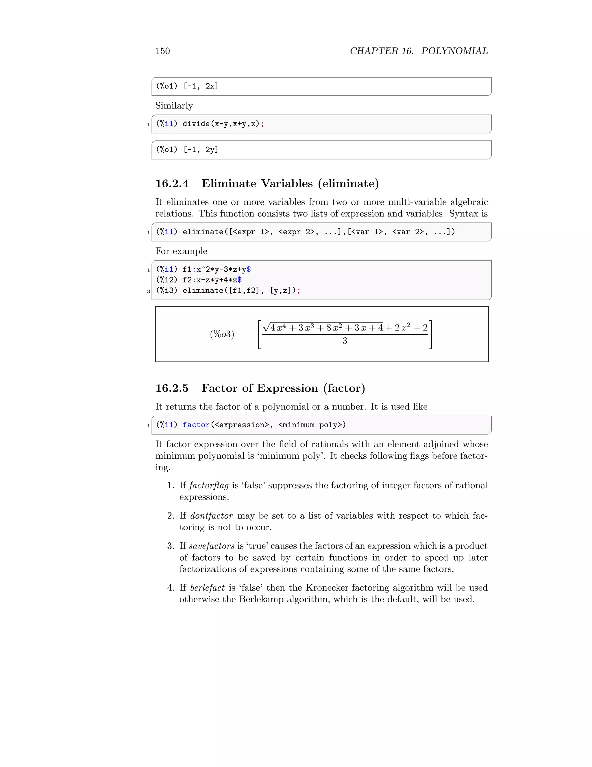 150 CHAPTER 16. POLYNOMIAL
✞
(%o1) [-1, 2x]
✆
Similarly
✞
1 (%i1) divide(x-y,x+y,x);
✆
✞
(%o1) [-1, 2y]
✆
16.2.4 Eliminate Variables (eliminate)
It eliminates one or more variables from two or more multi-variable algebraic
relations. This function consists two lists of expression and variables. Syntax is
✞
1 (%i1) eliminate([expr 1, expr 2, ...],[var 1, var 2, ...])
✆
For example
✞
1 (%i1) f1:x^2*y-3*z+y$
(%i2) f2:x-z*y+4*z$
3 (%i3) eliminate([f1,f2], [y,z]);
✆
(%o3)
√
4 x4 + 3 x3 + 8 x2 + 3 x + 4 + 2 x2
+ 2
3
#
16.2.5 Factor of Expression (factor)
It returns the factor of a polynomial or a number. It is used like
✞
1 (%i1) factor(expression, minimum poly)
✆
It factor expression over the field of rationals with an element adjoined whose
minimum polynomial is ‘minimum poly’. It checks following flags before factor-
ing.
1. If factorflag is ‘false’ suppresses the factoring of integer factors of rational
expressions.
2. If dontfactor may be set to a list of variables with respect to which fac-
toring is not to occur.
3. If savefactors is ‘true’ causes the factors of an expression which is a product
of factors to be saved by certain functions in order to speed up later
factorizations of expressions containing some of the same factors.
4. If berlefact is ‘false’ then the Kronecker factoring algorithm will be used
otherwise the Berlekamp algorithm, which is the default, will be used.
 