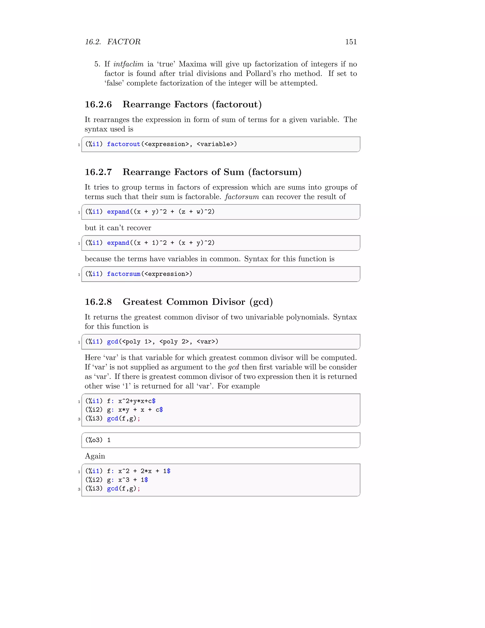 16.2. FACTOR 151
5. If intfaclim ia ‘true’ Maxima will give up factorization of integers if no
factor is found after trial divisions and Pollard’s rho method. If set to
‘false’ complete factorization of the integer will be attempted.
16.2.6 Rearrange Factors (factorout)
It rearranges the expression in form of sum of terms for a given variable. The
syntax used is
✞
1 (%i1) factorout(expression, variable)
✆
16.2.7 Rearrange Factors of Sum (factorsum)
It tries to group terms in factors of expression which are sums into groups of
terms such that their sum is factorable. factorsum can recover the result of
✞
1 (%i1) expand((x + y)^2 + (z + w)^2)
✆
but it can’t recover
✞
1 (%i1) expand((x + 1)^2 + (x + y)^2)
✆
because the terms have variables in common. Syntax for this function is
✞
1 (%i1) factorsum(expression)
✆
16.2.8 Greatest Common Divisor (gcd)
It returns the greatest common divisor of two univariable polynomials. Syntax
for this function is
✞
1 (%i1) gcd(poly 1, poly 2, var)
✆
Here ‘var’ is that variable for which greatest common divisor will be computed.
If ‘var’ is not supplied as argument to the gcd then first variable will be consider
as ‘var’. If there is greatest common divisor of two expression then it is returned
other wise ‘1’ is returned for all ‘var’. For example
✞
1 (%i1) f: x^2+y*x+c$
(%i2) g: x*y + x + c$
3 (%i3) gcd(f,g);
✆
✞
(%o3) 1
✆
Again
✞
1 (%i1) f: x^2 + 2*x + 1$
(%i2) g: x^3 + 1$
3 (%i3) gcd(f,g);
✆
 