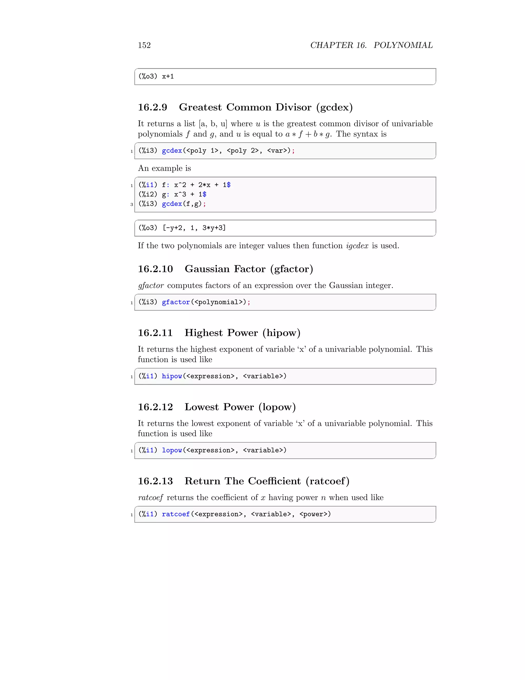 152 CHAPTER 16. POLYNOMIAL
✞
(%o3) x+1
✆
16.2.9 Greatest Common Divisor (gcdex)
It returns a list [a, b, u] where u is the greatest common divisor of univariable
polynomials f and g, and u is equal to a ∗ f + b ∗ g. The syntax is
✞
1 (%i3) gcdex(poly 1, poly 2, var);
✆
An example is
✞
1 (%i1) f: x^2 + 2*x + 1$
(%i2) g: x^3 + 1$
3 (%i3) gcdex(f,g);
✆
✞
(%o3) [-y+2, 1, 3*y+3]
✆
If the two polynomials are integer values then function igcdex is used.
16.2.10 Gaussian Factor (gfactor)
gfactor computes factors of an expression over the Gaussian integer.
✞
1 (%i3) gfactor(polynomial);
✆
16.2.11 Highest Power (hipow)
It returns the highest exponent of variable ‘x’ of a univariable polynomial. This
function is used like
✞
1 (%i1) hipow(expression, variable)
✆
16.2.12 Lowest Power (lopow)
It returns the lowest exponent of variable ‘x’ of a univariable polynomial. This
function is used like
✞
1 (%i1) lopow(expression, variable)
✆
16.2.13 Return The Coefficient (ratcoef)
ratcoef returns the coefficient of x having power n when used like
✞
1 (%i1) ratcoef(expression, variable, power)
✆
 