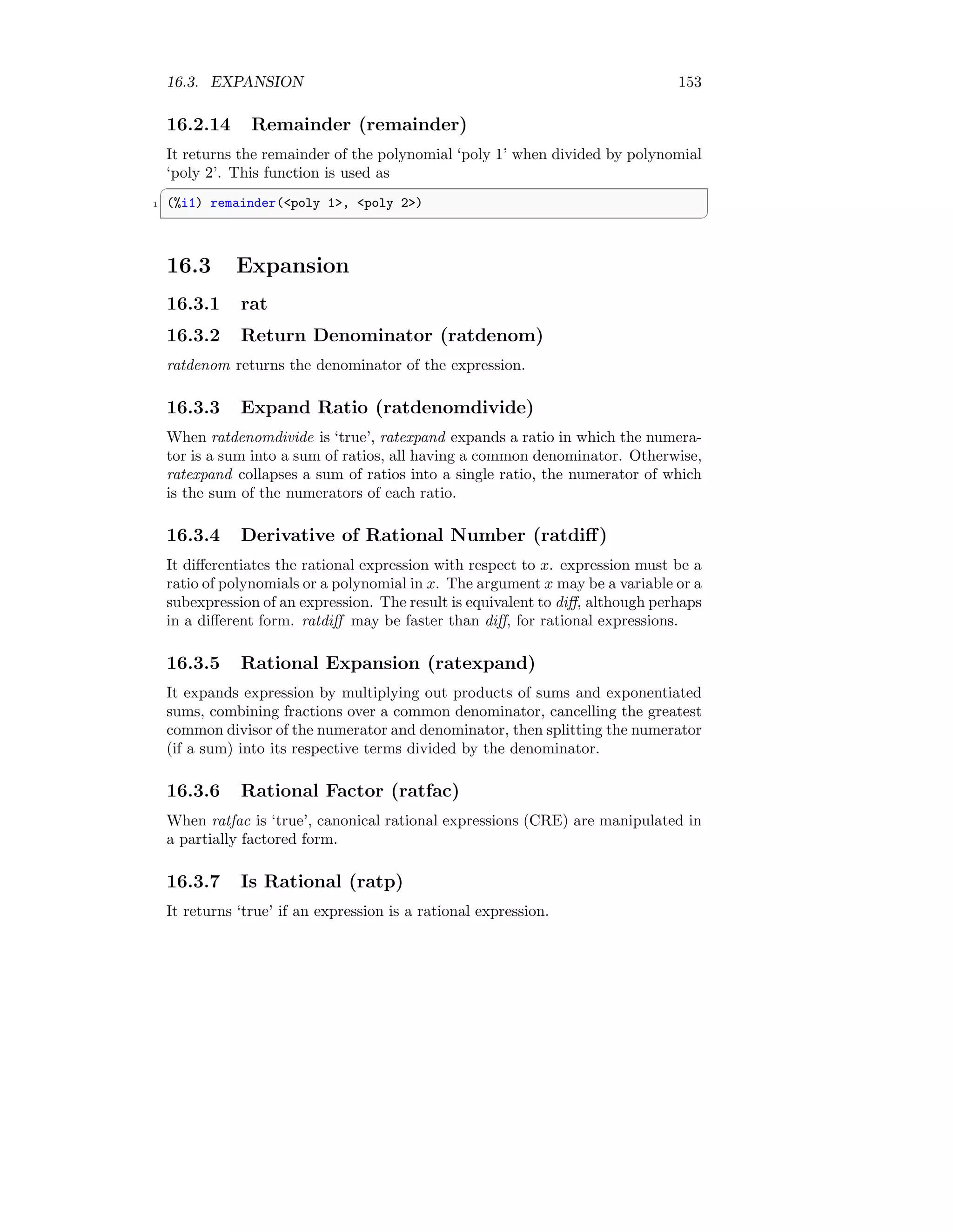 16.3. EXPANSION 153
16.2.14 Remainder (remainder)
It returns the remainder of the polynomial ‘poly 1’ when divided by polynomial
‘poly 2’. This function is used as
✞
1 (%i1) remainder(poly 1, poly 2)
✆
16.3 Expansion
16.3.1 rat
16.3.2 Return Denominator (ratdenom)
ratdenom returns the denominator of the expression.
16.3.3 Expand Ratio (ratdenomdivide)
When ratdenomdivide is ‘true’, ratexpand expands a ratio in which the numera-
tor is a sum into a sum of ratios, all having a common denominator. Otherwise,
ratexpand collapses a sum of ratios into a single ratio, the numerator of which
is the sum of the numerators of each ratio.
16.3.4 Derivative of Rational Number (ratdiff)
It differentiates the rational expression with respect to x. expression must be a
ratio of polynomials or a polynomial in x. The argument x may be a variable or a
subexpression of an expression. The result is equivalent to diff, although perhaps
in a different form. ratdiff may be faster than diff, for rational expressions.
16.3.5 Rational Expansion (ratexpand)
It expands expression by multiplying out products of sums and exponentiated
sums, combining fractions over a common denominator, cancelling the greatest
common divisor of the numerator and denominator, then splitting the numerator
(if a sum) into its respective terms divided by the denominator.
16.3.6 Rational Factor (ratfac)
When ratfac is ‘true’, canonical rational expressions (CRE) are manipulated in
a partially factored form.
16.3.7 Is Rational (ratp)
It returns ‘true’ if an expression is a rational expression.
 