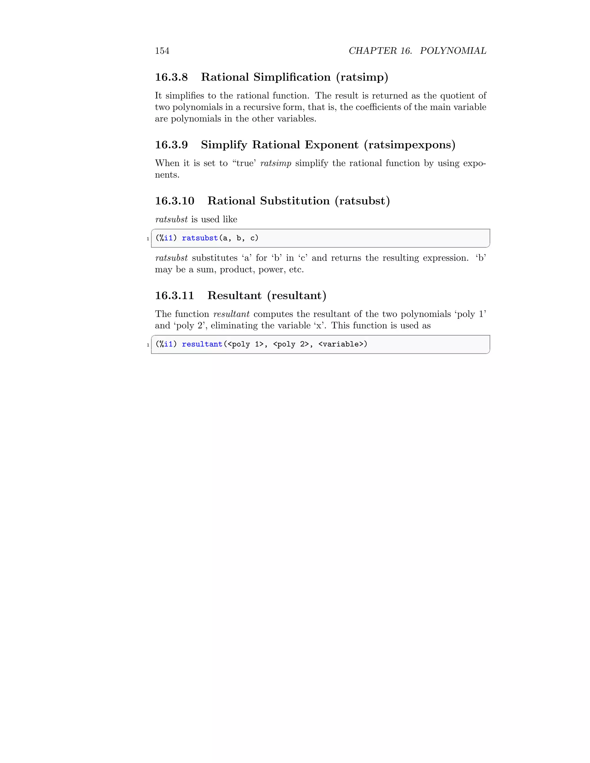 154 CHAPTER 16. POLYNOMIAL
16.3.8 Rational Simplification (ratsimp)
It simplifies to the rational function. The result is returned as the quotient of
two polynomials in a recursive form, that is, the coefficients of the main variable
are polynomials in the other variables.
16.3.9 Simplify Rational Exponent (ratsimpexpons)
When it is set to “true’ ratsimp simplify the rational function by using expo-
nents.
16.3.10 Rational Substitution (ratsubst)
ratsubst is used like
✞
1 (%i1) ratsubst(a, b, c)
✆
ratsubst substitutes ‘a’ for ‘b’ in ‘c’ and returns the resulting expression. ‘b’
may be a sum, product, power, etc.
16.3.11 Resultant (resultant)
The function resultant computes the resultant of the two polynomials ‘poly 1’
and ‘poly 2’, eliminating the variable ‘x’. This function is used as
✞
1 (%i1) resultant(poly 1, poly 2, variable)
✆
 