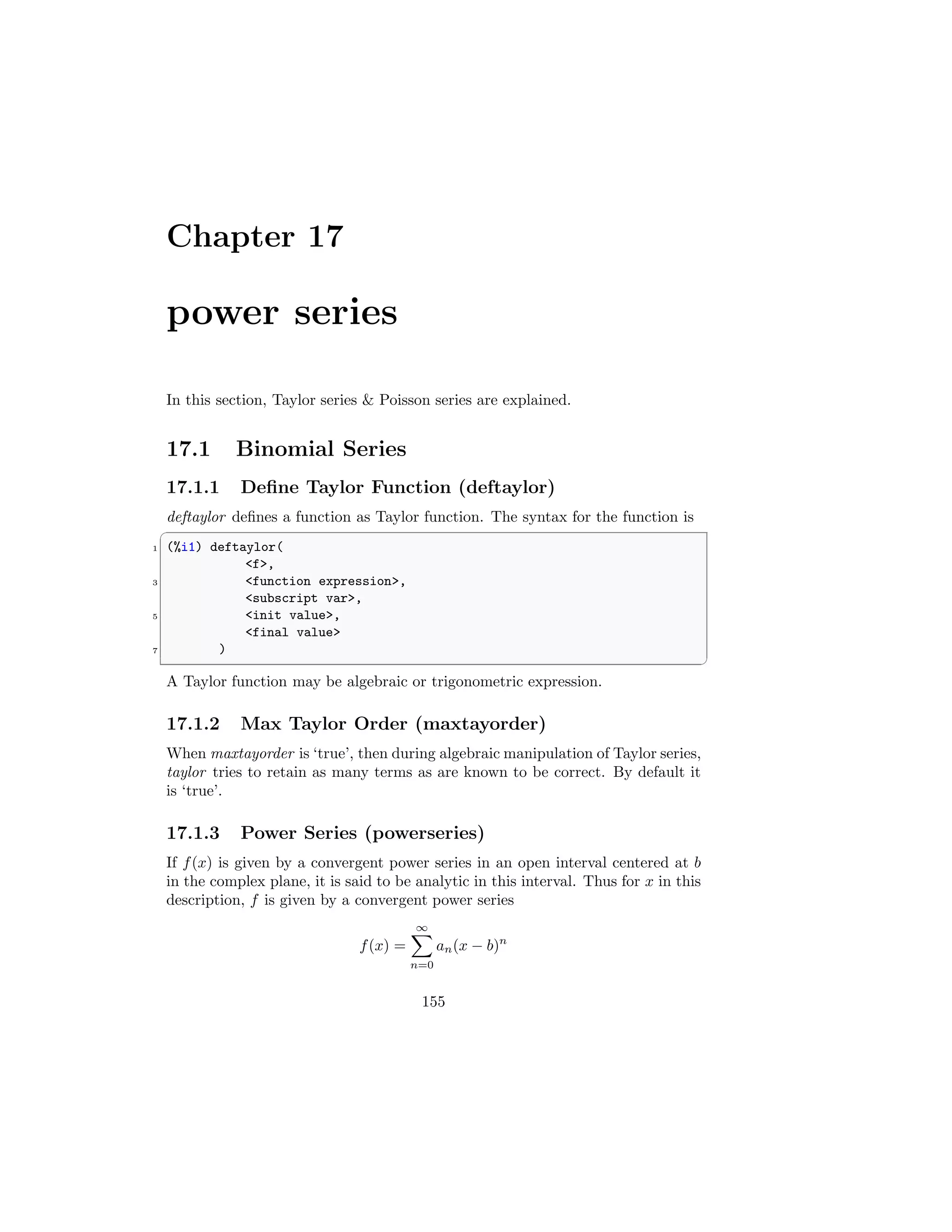 Chapter 17
power series
In this section, Taylor series  Poisson series are explained.
17.1 Binomial Series
17.1.1 Define Taylor Function (deftaylor)
deftaylor defines a function as Taylor function. The syntax for the function is
✞
1 (%i1) deftaylor(
f,
3 function expression,
subscript var,
5 init value,
final value
7 )
✆
A Taylor function may be algebraic or trigonometric expression.
17.1.2 Max Taylor Order (maxtayorder)
When maxtayorder is ‘true’, then during algebraic manipulation of Taylor series,
taylor tries to retain as many terms as are known to be correct. By default it
is ‘true’.
17.1.3 Power Series (powerseries)
If f(x) is given by a convergent power series in an open interval centered at b
in the complex plane, it is said to be analytic in this interval. Thus for x in this
description, f is given by a convergent power series
f(x) =
∞
X
n=0
an(x − b)n
155
 