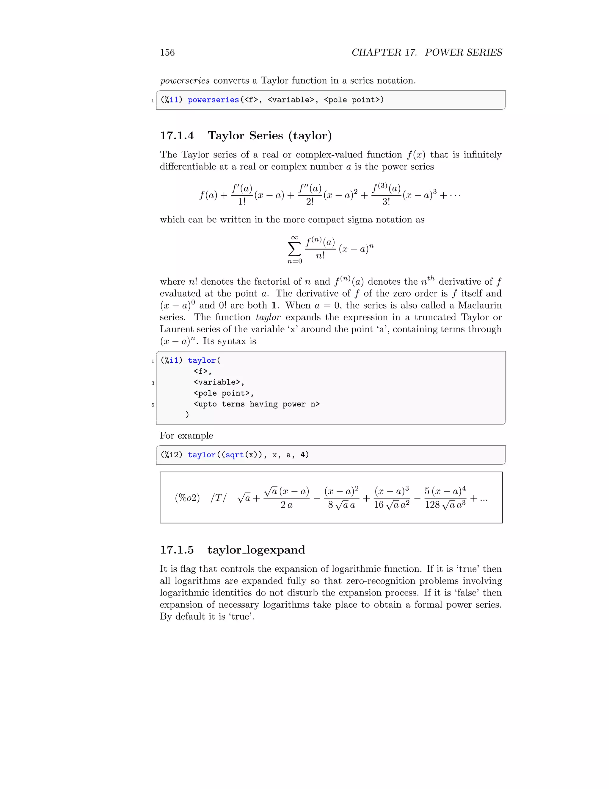 156 CHAPTER 17. POWER SERIES
powerseries converts a Taylor function in a series notation.
✞
1 (%i1) powerseries(f, variable, pole point)
✆
17.1.4 Taylor Series (taylor)
The Taylor series of a real or complex-valued function f(x) that is infinitely
differentiable at a real or complex number a is the power series
f(a) +
f′
(a)
1!
(x − a) +
f′′
(a)
2!
(x − a)2
+
f(3)
(a)
3!
(x − a)3
+ · · ·
which can be written in the more compact sigma notation as
∞
X
n=0
f(n)
(a)
n!
(x − a)n
where n! denotes the factorial of n and f(n)
(a) denotes the nth
derivative of f
evaluated at the point a. The derivative of f of the zero order is f itself and
(x − a)0
and 0! are both 1. When a = 0, the series is also called a Maclaurin
series. The function taylor expands the expression in a truncated Taylor or
Laurent series of the variable ‘x’ around the point ‘a’, containing terms through
(x − a)n
. Its syntax is
✞
1 (%i1) taylor(
f,
3 variable,
pole point,
5 upto terms having power n
)
✆
For example
✞
(%i2) taylor((sqrt(x)), x, a, 4)
✆
(%o2) /T/
√
a +
√
a (x − a)
2 a
−
(x − a)2
8
√
a a
+
(x − a)3
16
√
a a2
−
5 (x − a)4
128
√
a a3
+ ...
17.1.5 taylor logexpand
It is flag that controls the expansion of logarithmic function. If it is ‘true’ then
all logarithms are expanded fully so that zero-recognition problems involving
logarithmic identities do not disturb the expansion process. If it is ‘false’ then
expansion of necessary logarithms take place to obtain a formal power series.
By default it is ‘true’.
 