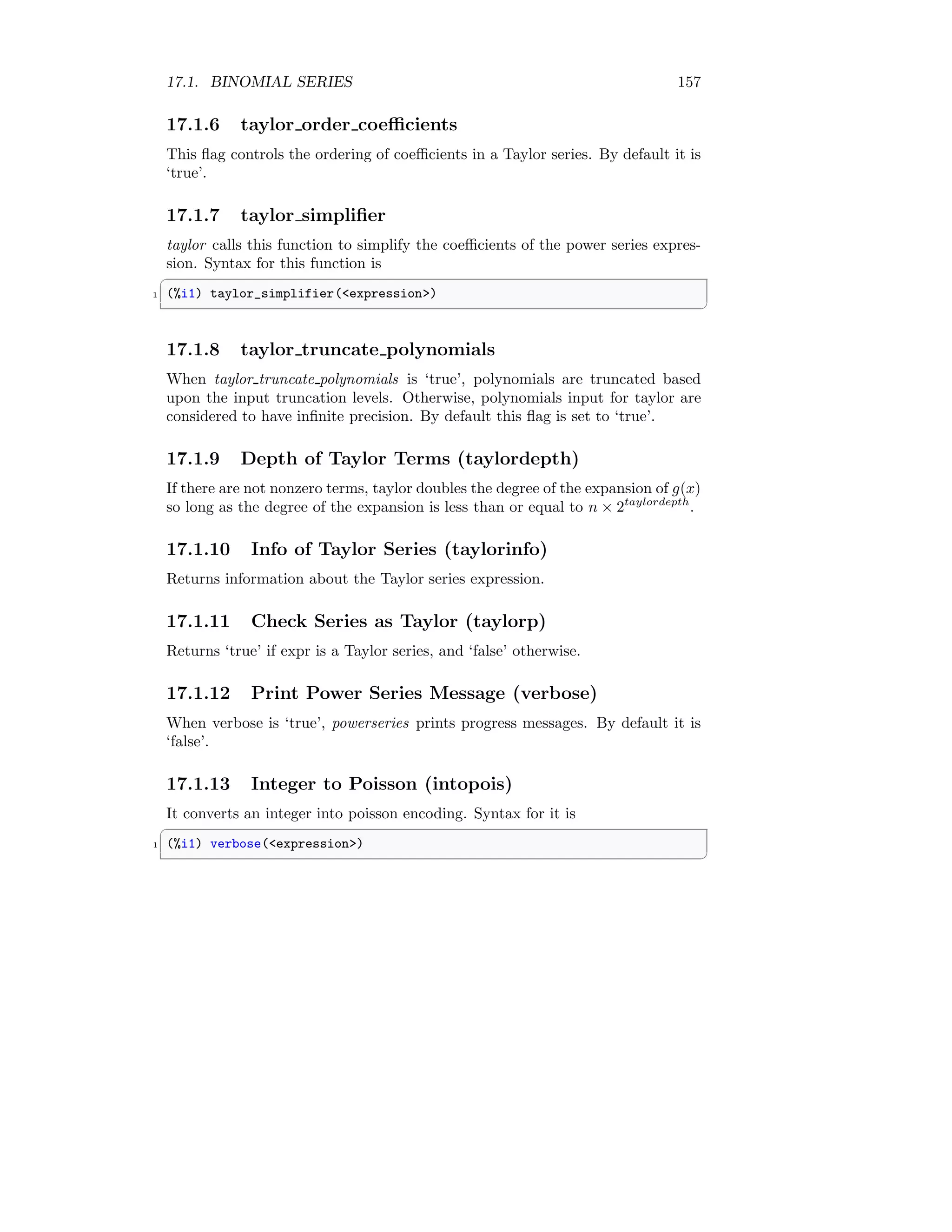 17.1. BINOMIAL SERIES 157
17.1.6 taylor order coefficients
This flag controls the ordering of coefficients in a Taylor series. By default it is
‘true’.
17.1.7 taylor simplifier
taylor calls this function to simplify the coefficients of the power series expres-
sion. Syntax for this function is
✞
1 (%i1) taylor_simplifier(expression)
✆
17.1.8 taylor truncate polynomials
When taylor truncate polynomials is ‘true’, polynomials are truncated based
upon the input truncation levels. Otherwise, polynomials input for taylor are
considered to have infinite precision. By default this flag is set to ‘true’.
17.1.9 Depth of Taylor Terms (taylordepth)
If there are not nonzero terms, taylor doubles the degree of the expansion of g(x)
so long as the degree of the expansion is less than or equal to n × 2taylordepth
.
17.1.10 Info of Taylor Series (taylorinfo)
Returns information about the Taylor series expression.
17.1.11 Check Series as Taylor (taylorp)
Returns ‘true’ if expr is a Taylor series, and ‘false’ otherwise.
17.1.12 Print Power Series Message (verbose)
When verbose is ‘true’, powerseries prints progress messages. By default it is
‘false’.
17.1.13 Integer to Poisson (intopois)
It converts an integer into poisson encoding. Syntax for it is
✞
1 (%i1) verbose(expression)
✆
 