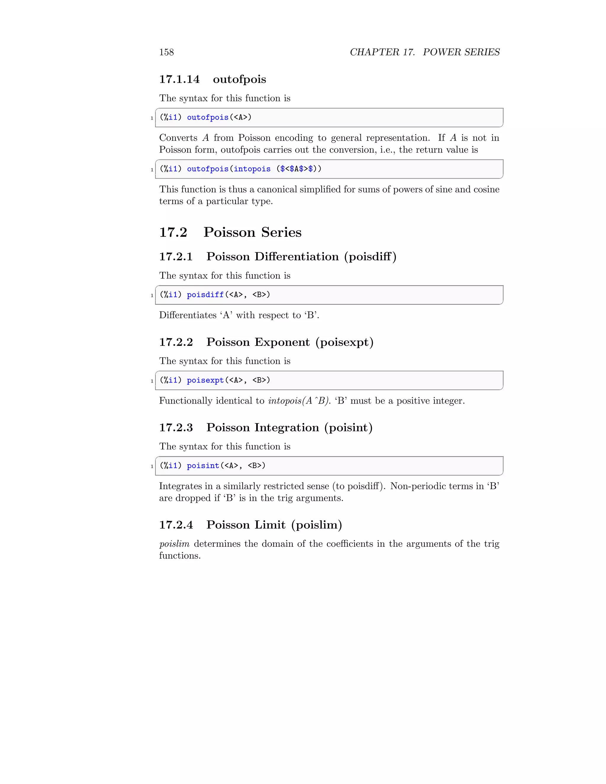 158 CHAPTER 17. POWER SERIES
17.1.14 outofpois
The syntax for this function is
✞
1 (%i1) outofpois(A)
✆
Converts A from Poisson encoding to general representation. If A is not in
Poisson form, outofpois carries out the conversion, i.e., the return value is
✞
1 (%i1) outofpois(intopois ($$A$$))
✆
This function is thus a canonical simplified for sums of powers of sine and cosine
terms of a particular type.
17.2 Poisson Series
17.2.1 Poisson Differentiation (poisdiff)
The syntax for this function is
✞
1 (%i1) poisdiff(A, B)
✆
Differentiates ‘A’ with respect to ‘B’.
17.2.2 Poisson Exponent (poisexpt)
The syntax for this function is
✞
1 (%i1) poisexpt(A, B)
✆
Functionally identical to intopois(AˆB). ‘B’ must be a positive integer.
17.2.3 Poisson Integration (poisint)
The syntax for this function is
✞
1 (%i1) poisint(A, B)
✆
Integrates in a similarly restricted sense (to poisdiff). Non-periodic terms in ‘B’
are dropped if ‘B’ is in the trig arguments.
17.2.4 Poisson Limit (poislim)
poislim determines the domain of the coefficients in the arguments of the trig
functions.
 