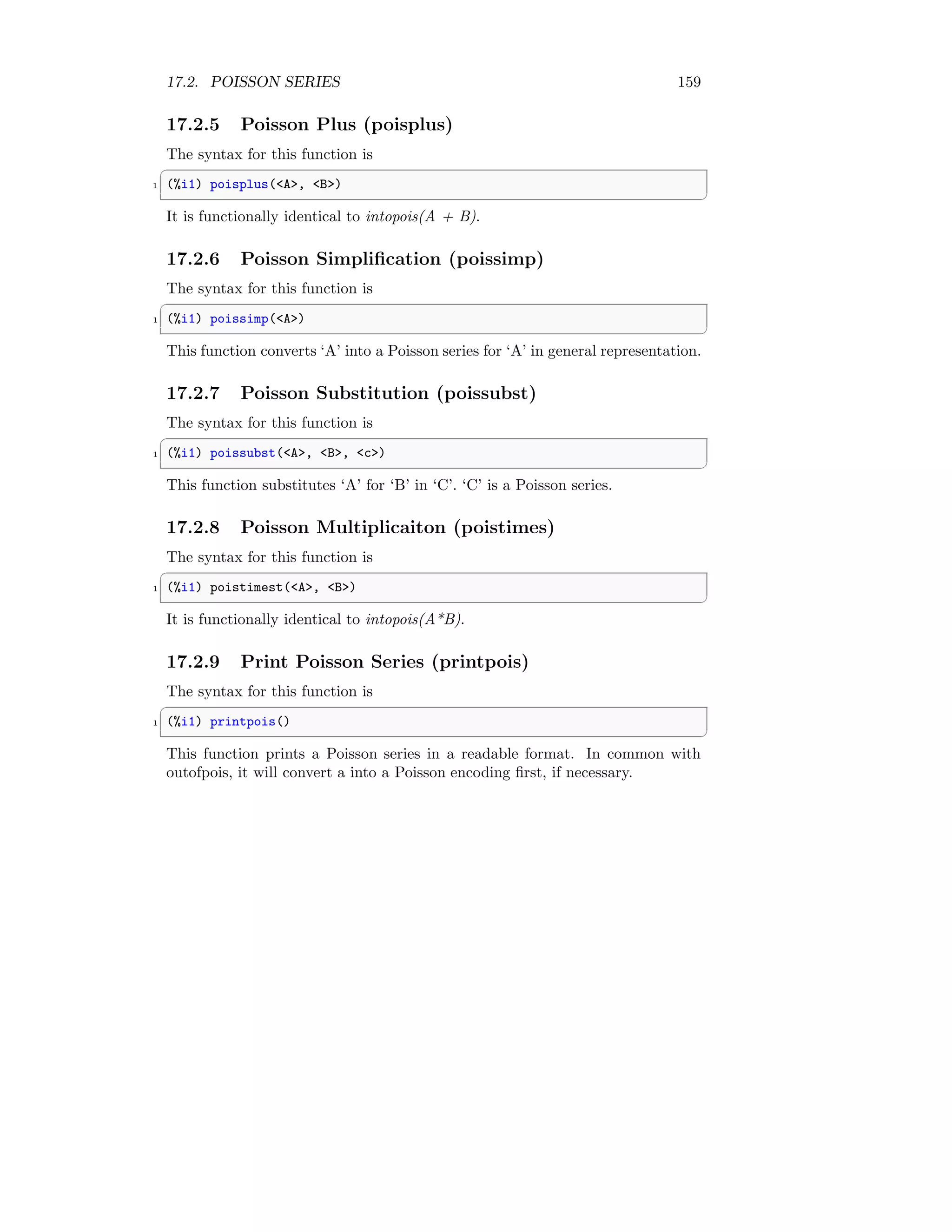 17.2. POISSON SERIES 159
17.2.5 Poisson Plus (poisplus)
The syntax for this function is
✞
1 (%i1) poisplus(A, B)
✆
It is functionally identical to intopois(A + B).
17.2.6 Poisson Simplification (poissimp)
The syntax for this function is
✞
1 (%i1) poissimp(A)
✆
This function converts ‘A’ into a Poisson series for ‘A’ in general representation.
17.2.7 Poisson Substitution (poissubst)
The syntax for this function is
✞
1 (%i1) poissubst(A, B, c)
✆
This function substitutes ‘A’ for ‘B’ in ‘C’. ‘C’ is a Poisson series.
17.2.8 Poisson Multiplicaiton (poistimes)
The syntax for this function is
✞
1 (%i1) poistimest(A, B)
✆
It is functionally identical to intopois(A*B).
17.2.9 Print Poisson Series (printpois)
The syntax for this function is
✞
1 (%i1) printpois()
✆
This function prints a Poisson series in a readable format. In common with
outofpois, it will convert a into a Poisson encoding first, if necessary.
 