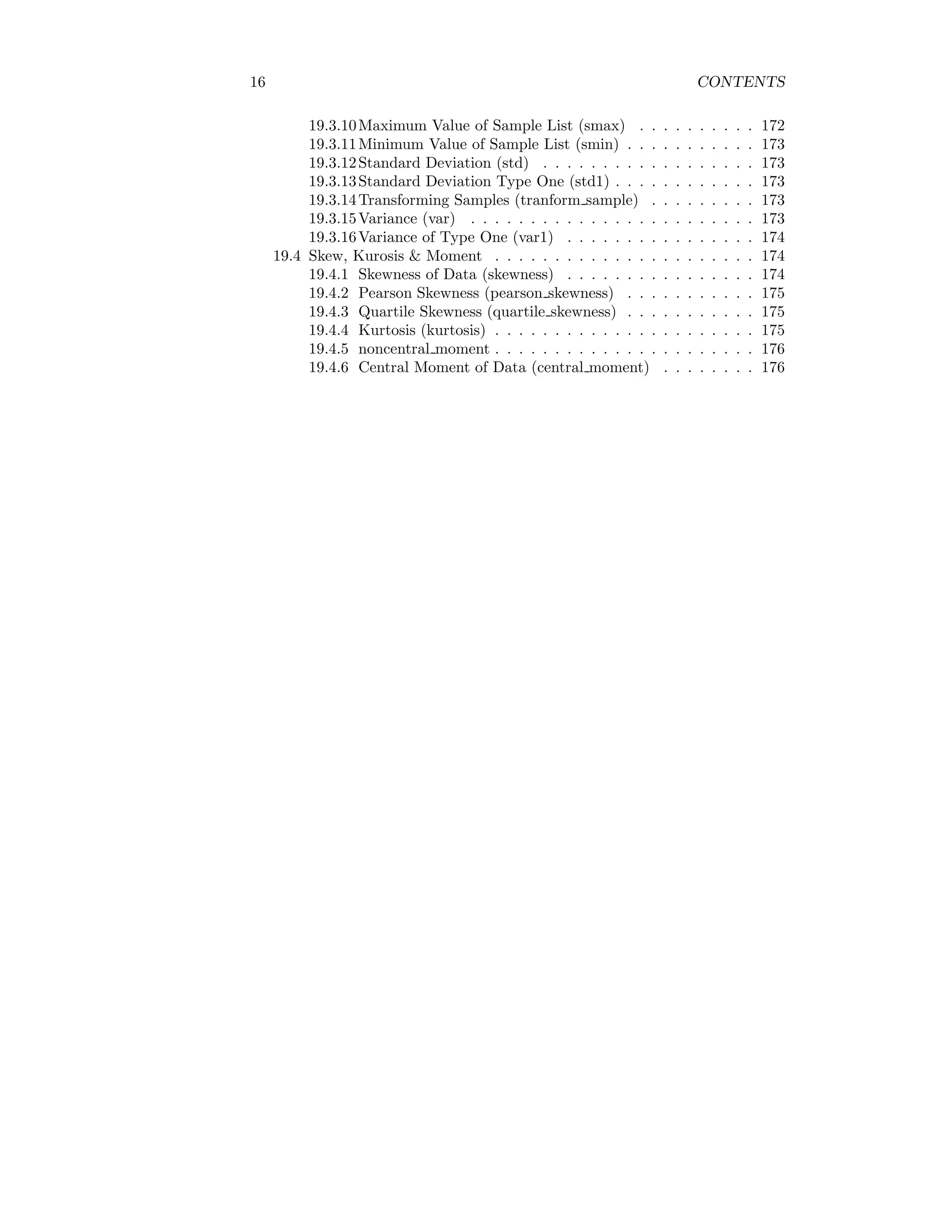 16 CONTENTS
19.3.10Maximum Value of Sample List (smax) . . . . . . . . . . 172
19.3.11Minimum Value of Sample List (smin) . . . . . . . . . . . 173
19.3.12Standard Deviation (std) . . . . . . . . . . . . . . . . . . 173
19.3.13Standard Deviation Type One (std1) . . . . . . . . . . . . 173
19.3.14Transforming Samples (tranform sample) . . . . . . . . . 173
19.3.15Variance (var) . . . . . . . . . . . . . . . . . . . . . . . . 173
19.3.16Variance of Type One (var1) . . . . . . . . . . . . . . . . 174
19.4 Skew, Kurosis & Moment . . . . . . . . . . . . . . . . . . . . . . 174
19.4.1 Skewness of Data (skewness) . . . . . . . . . . . . . . . . 174
19.4.2 Pearson Skewness (pearson skewness) . . . . . . . . . . . 175
19.4.3 Quartile Skewness (quartile skewness) . . . . . . . . . . . 175
19.4.4 Kurtosis (kurtosis) . . . . . . . . . . . . . . . . . . . . . . 175
19.4.5 noncentral moment . . . . . . . . . . . . . . . . . . . . . . 176
19.4.6 Central Moment of Data (central moment) . . . . . . . . 176
 
