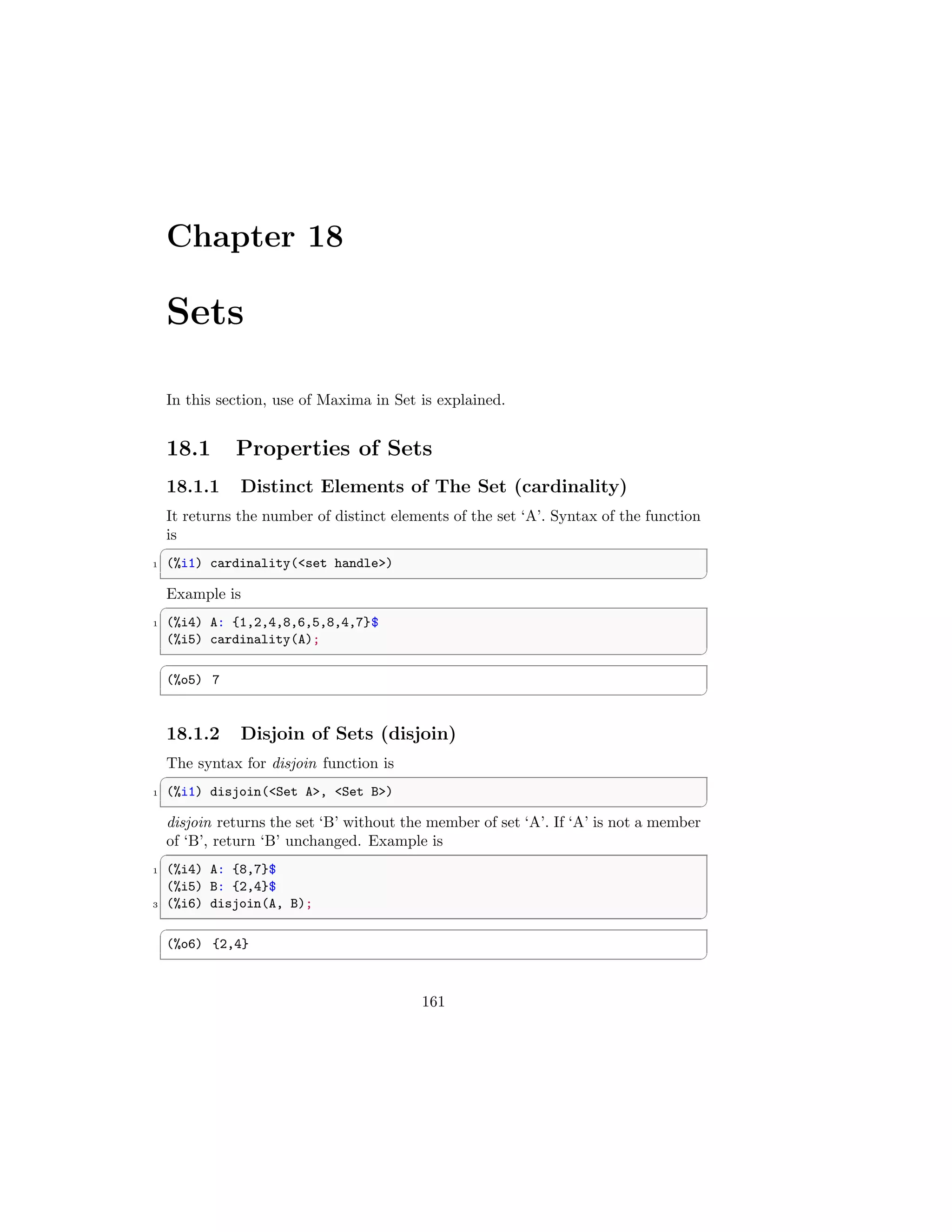 Chapter 18
Sets
In this section, use of Maxima in Set is explained.
18.1 Properties of Sets
18.1.1 Distinct Elements of The Set (cardinality)
It returns the number of distinct elements of the set ‘A’. Syntax of the function
is
✞
1 (%i1) cardinality(set handle)
✆
Example is
✞
1 (%i4) A: {1,2,4,8,6,5,8,4,7}$
(%i5) cardinality(A);
✆
✞
(%o5) 7
✆
18.1.2 Disjoin of Sets (disjoin)
The syntax for disjoin function is
✞
1 (%i1) disjoin(Set A, Set B)
✆
disjoin returns the set ‘B’ without the member of set ‘A’. If ‘A’ is not a member
of ‘B’, return ‘B’ unchanged. Example is
✞
1 (%i4) A: {8,7}$
(%i5) B: {2,4}$
3 (%i6) disjoin(A, B);
✆
✞
(%o6) {2,4}
✆
161
 