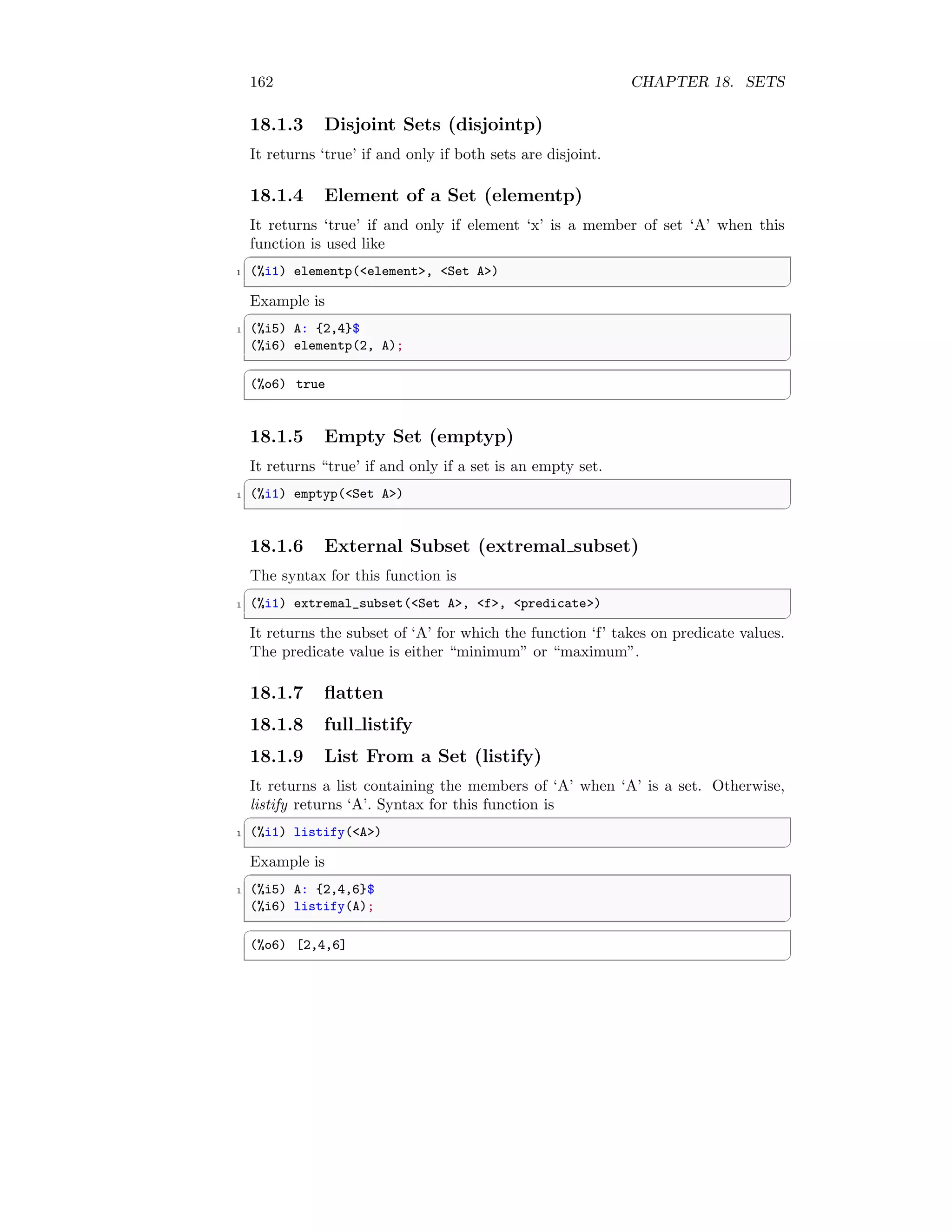 162 CHAPTER 18. SETS
18.1.3 Disjoint Sets (disjointp)
It returns ‘true’ if and only if both sets are disjoint.
18.1.4 Element of a Set (elementp)
It returns ‘true’ if and only if element ‘x’ is a member of set ‘A’ when this
function is used like
✞
1 (%i1) elementp(element, Set A)
✆
Example is
✞
1 (%i5) A: {2,4}$
(%i6) elementp(2, A);
✆
✞
(%o6) true
✆
18.1.5 Empty Set (emptyp)
It returns “true’ if and only if a set is an empty set.
✞
1 (%i1) emptyp(Set A)
✆
18.1.6 External Subset (extremal subset)
The syntax for this function is
✞
1 (%i1) extremal_subset(Set A, f, predicate)
✆
It returns the subset of ‘A’ for which the function ‘f’ takes on predicate values.
The predicate value is either “minimum” or “maximum”.
18.1.7 flatten
18.1.8 full listify
18.1.9 List From a Set (listify)
It returns a list containing the members of ‘A’ when ‘A’ is a set. Otherwise,
listify returns ‘A’. Syntax for this function is
✞
1 (%i1) listify(A)
✆
Example is
✞
1 (%i5) A: {2,4,6}$
(%i6) listify(A);
✆
✞
(%o6) [2,4,6]
✆
 
