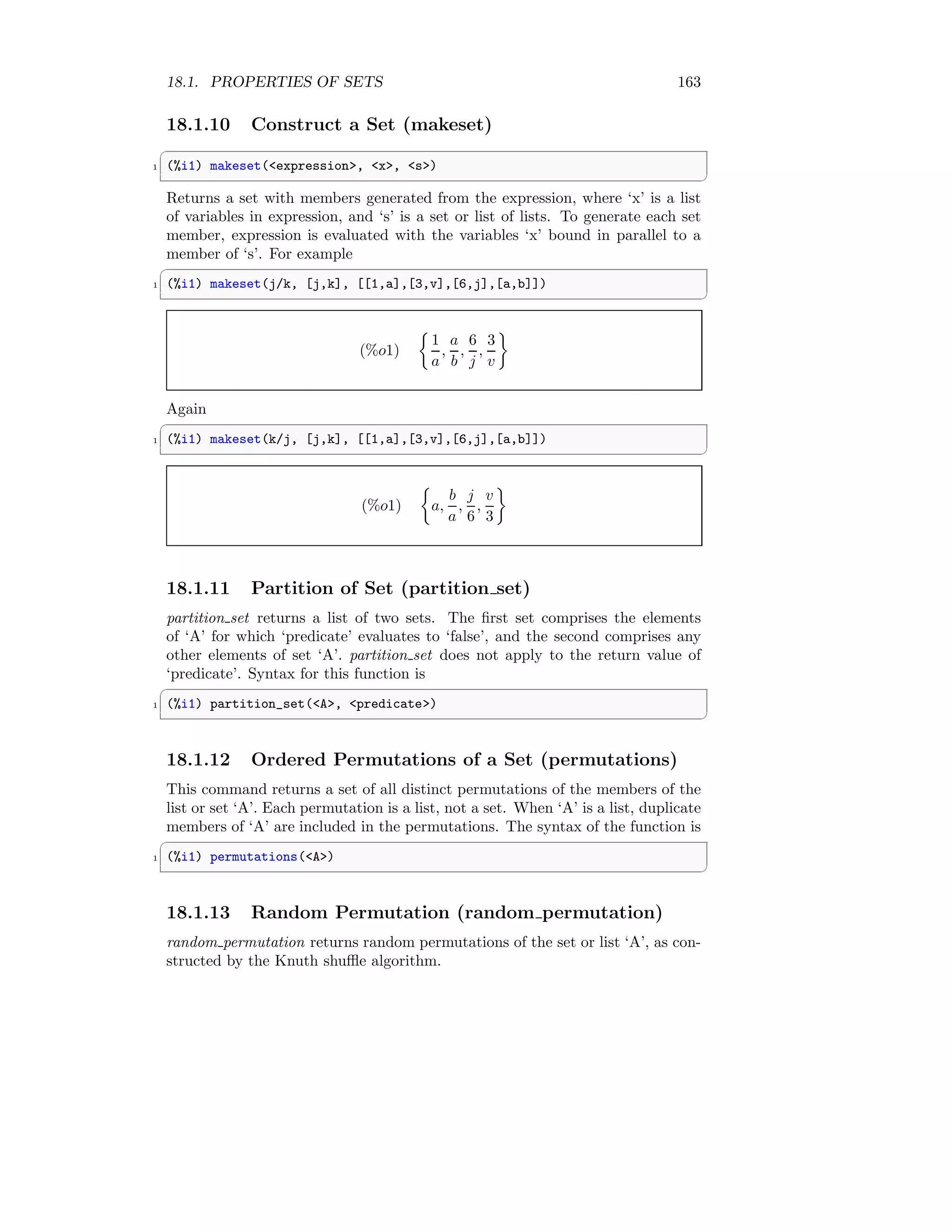 18.1. PROPERTIES OF SETS 163
18.1.10 Construct a Set (makeset)
✞
1 (%i1) makeset(expression, x, s)
✆
Returns a set with members generated from the expression, where ‘x’ is a list
of variables in expression, and ‘s’ is a set or list of lists. To generate each set
member, expression is evaluated with the variables ‘x’ bound in parallel to a
member of ‘s’. For example
✞
1 (%i1) makeset(j/k, [j,k], [[1,a],[3,v],[6,j],[a,b]])
✆
(%o1)

1
a
,
a
b
,
6
j
,
3
v

Again
✞
1 (%i1) makeset(k/j, [j,k], [[1,a],[3,v],[6,j],[a,b]])
✆
(%o1)

a,
b
a
,
j
6
,
v
3

18.1.11 Partition of Set (partition set)
partition set returns a list of two sets. The first set comprises the elements
of ‘A’ for which ‘predicate’ evaluates to ‘false’, and the second comprises any
other elements of set ‘A’. partition set does not apply to the return value of
‘predicate’. Syntax for this function is
✞
1 (%i1) partition_set(A, predicate)
✆
18.1.12 Ordered Permutations of a Set (permutations)
This command returns a set of all distinct permutations of the members of the
list or set ‘A’. Each permutation is a list, not a set. When ‘A’ is a list, duplicate
members of ‘A’ are included in the permutations. The syntax of the function is
✞
1 (%i1) permutations(A)
✆
18.1.13 Random Permutation (random permutation)
random permutation returns random permutations of the set or list ‘A’, as con-
structed by the Knuth shuffle algorithm.
 