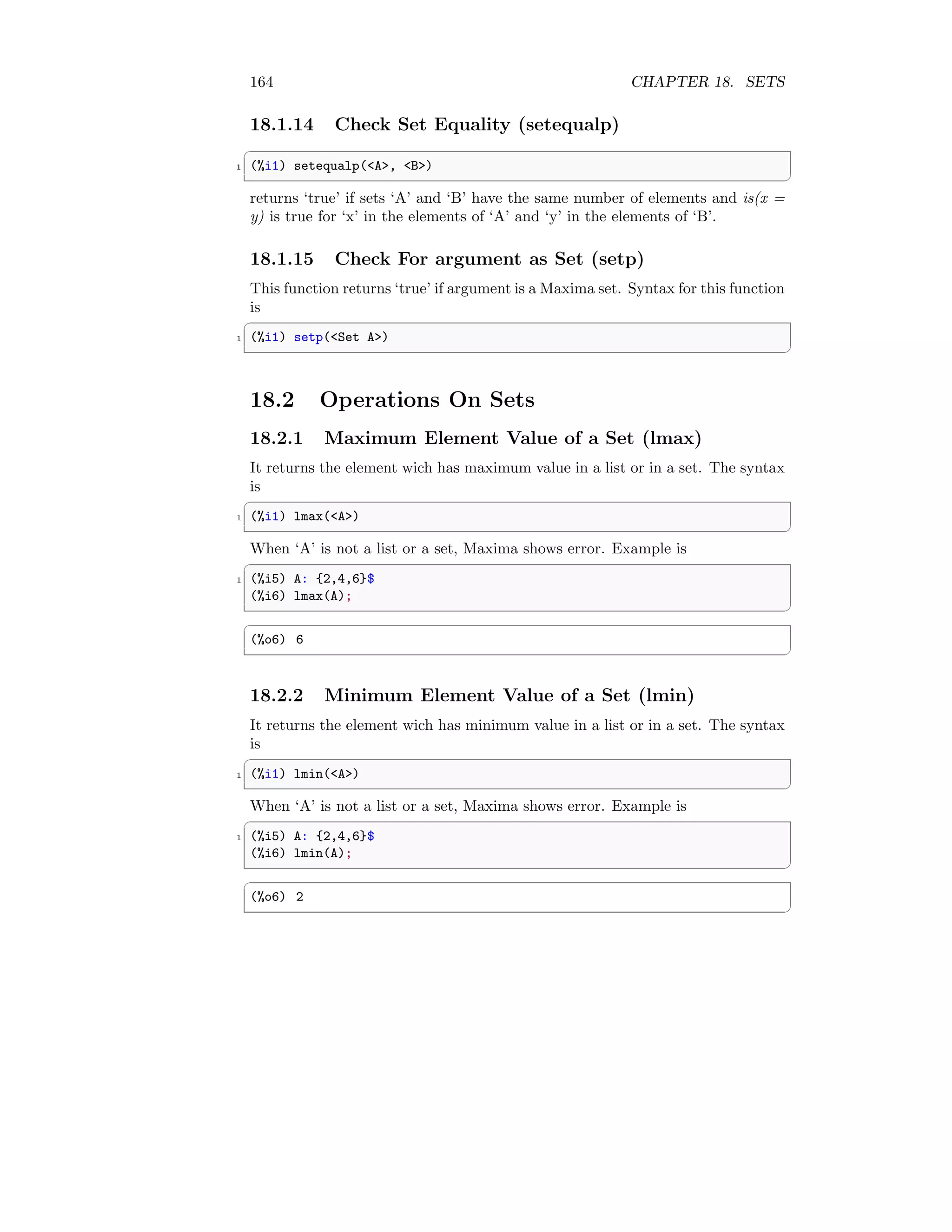 164 CHAPTER 18. SETS
18.1.14 Check Set Equality (setequalp)
✞
1 (%i1) setequalp(A, B)
✆
returns ‘true’ if sets ‘A’ and ‘B’ have the same number of elements and is(x =
y) is true for ‘x’ in the elements of ‘A’ and ‘y’ in the elements of ‘B’.
18.1.15 Check For argument as Set (setp)
This function returns ‘true’ if argument is a Maxima set. Syntax for this function
is
✞
1 (%i1) setp(Set A)
✆
18.2 Operations On Sets
18.2.1 Maximum Element Value of a Set (lmax)
It returns the element wich has maximum value in a list or in a set. The syntax
is
✞
1 (%i1) lmax(A)
✆
When ‘A’ is not a list or a set, Maxima shows error. Example is
✞
1 (%i5) A: {2,4,6}$
(%i6) lmax(A);
✆
✞
(%o6) 6
✆
18.2.2 Minimum Element Value of a Set (lmin)
It returns the element wich has minimum value in a list or in a set. The syntax
is
✞
1 (%i1) lmin(A)
✆
When ‘A’ is not a list or a set, Maxima shows error. Example is
✞
1 (%i5) A: {2,4,6}$
(%i6) lmin(A);
✆
✞
(%o6) 2
✆
 