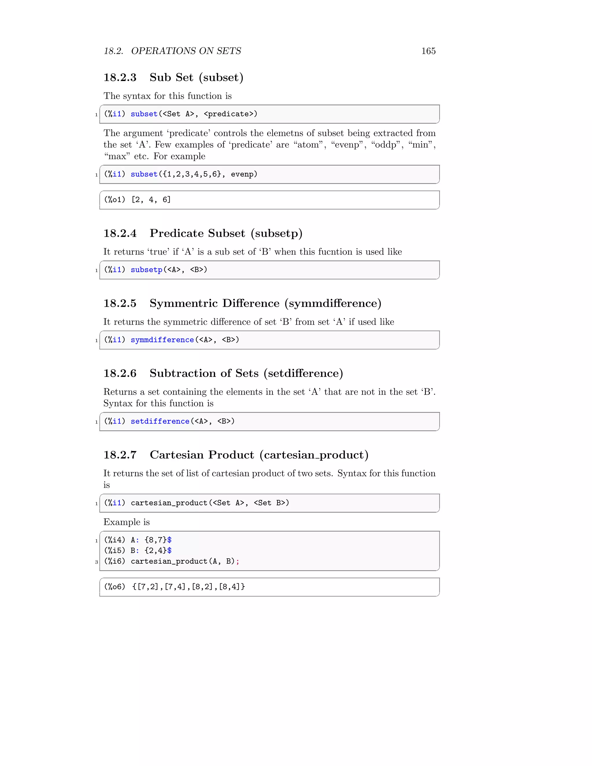 18.2. OPERATIONS ON SETS 165
18.2.3 Sub Set (subset)
The syntax for this function is
✞
1 (%i1) subset(Set A, predicate)
✆
The argument ‘predicate’ controls the elemetns of subset being extracted from
the set ‘A’. Few examples of ‘predicate’ are “atom”, “evenp”, “oddp”, “min”,
“max” etc. For example
✞
1 (%i1) subset({1,2,3,4,5,6}, evenp)
✆
✞
(%o1) [2, 4, 6]
✆
18.2.4 Predicate Subset (subsetp)
It returns ‘true’ if ‘A’ is a sub set of ‘B’ when this fucntion is used like
✞
1 (%i1) subsetp(A, B)
✆
18.2.5 Symmentric Difference (symmdifference)
It returns the symmetric difference of set ‘B’ from set ‘A’ if used like
✞
1 (%i1) symmdifference(A, B)
✆
18.2.6 Subtraction of Sets (setdifference)
Returns a set containing the elements in the set ‘A’ that are not in the set ‘B’.
Syntax for this function is
✞
1 (%i1) setdifference(A, B)
✆
18.2.7 Cartesian Product (cartesian product)
It returns the set of list of cartesian product of two sets. Syntax for this function
is
✞
1 (%i1) cartesian_product(Set A, Set B)
✆
Example is
✞
1 (%i4) A: {8,7}$
(%i5) B: {2,4}$
3 (%i6) cartesian_product(A, B);
✆
✞
(%o6) {[7,2],[7,4],[8,2],[8,4]}
✆
 