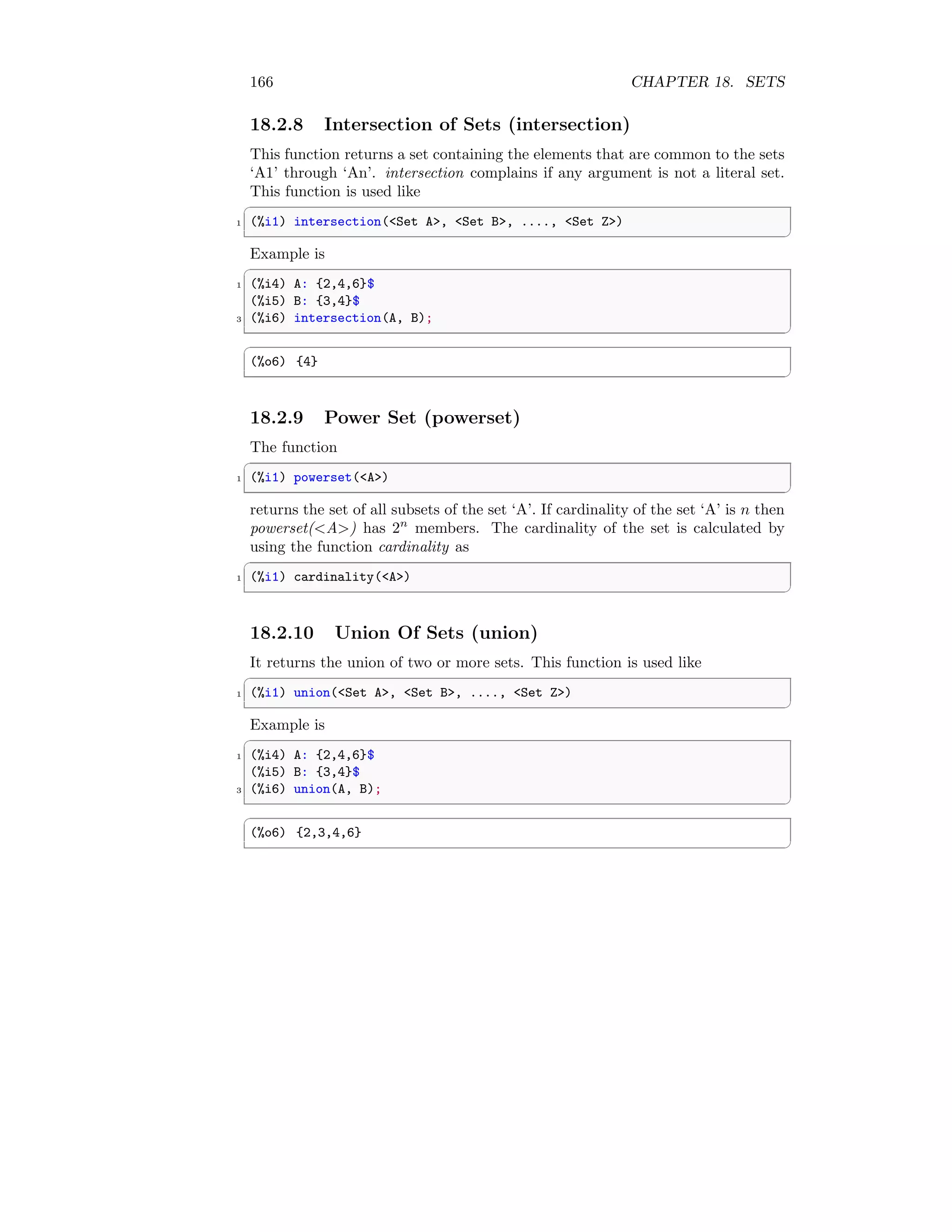 166 CHAPTER 18. SETS
18.2.8 Intersection of Sets (intersection)
This function returns a set containing the elements that are common to the sets
‘A1’ through ‘An’. intersection complains if any argument is not a literal set.
This function is used like
✞
1 (%i1) intersection(Set A, Set B, ...., Set Z)
✆
Example is
✞
1 (%i4) A: {2,4,6}$
(%i5) B: {3,4}$
3 (%i6) intersection(A, B);
✆
✞
(%o6) {4}
✆
18.2.9 Power Set (powerset)
The function
✞
1 (%i1) powerset(A)
✆
returns the set of all subsets of the set ‘A’. If cardinality of the set ‘A’ is n then
powerset(A) has 2n
members. The cardinality of the set is calculated by
using the function cardinality as
✞
1 (%i1) cardinality(A)
✆
18.2.10 Union Of Sets (union)
It returns the union of two or more sets. This function is used like
✞
1 (%i1) union(Set A, Set B, ...., Set Z)
✆
Example is
✞
1 (%i4) A: {2,4,6}$
(%i5) B: {3,4}$
3 (%i6) union(A, B);
✆
✞
(%o6) {2,3,4,6}
✆
 