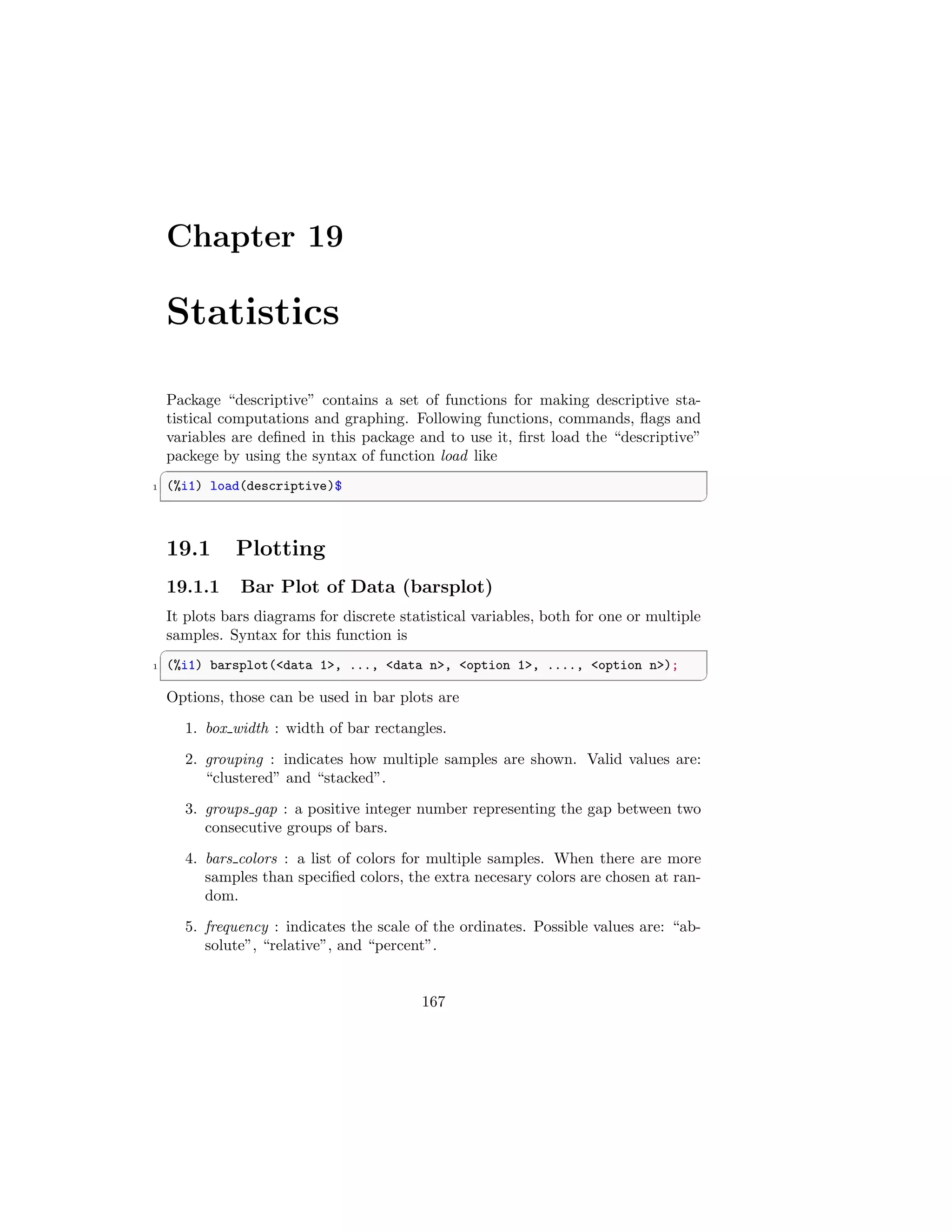Chapter 19
Statistics
Package “descriptive” contains a set of functions for making descriptive sta-
tistical computations and graphing. Following functions, commands, flags and
variables are defined in this package and to use it, first load the “descriptive”
packege by using the syntax of function load like
✞
1 (%i1) load(descriptive)$
✆
19.1 Plotting
19.1.1 Bar Plot of Data (barsplot)
It plots bars diagrams for discrete statistical variables, both for one or multiple
samples. Syntax for this function is
✞
1 (%i1) barsplot(data 1, ..., data n, option 1, ...., option n);
✆
Options, those can be used in bar plots are
1. box width : width of bar rectangles.
2. grouping : indicates how multiple samples are shown. Valid values are:
“clustered” and “stacked”.
3. groups gap : a positive integer number representing the gap between two
consecutive groups of bars.
4. bars colors : a list of colors for multiple samples. When there are more
samples than specified colors, the extra necesary colors are chosen at ran-
dom.
5. frequency : indicates the scale of the ordinates. Possible values are: “ab-
solute”, “relative”, and “percent”.
167
 