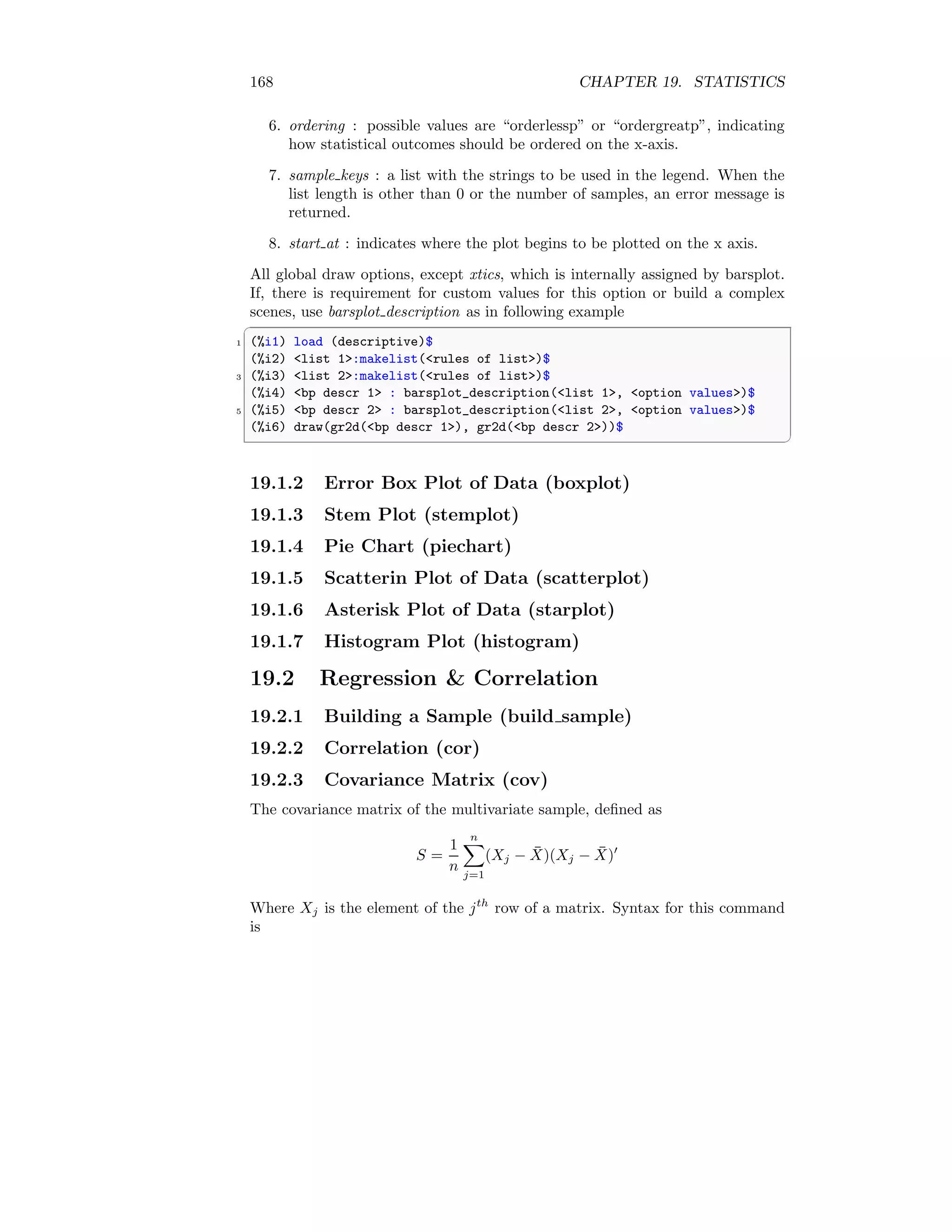 168 CHAPTER 19. STATISTICS
6. ordering : possible values are “orderlessp” or “ordergreatp”, indicating
how statistical outcomes should be ordered on the x-axis.
7. sample keys : a list with the strings to be used in the legend. When the
list length is other than 0 or the number of samples, an error message is
returned.
8. start at : indicates where the plot begins to be plotted on the x axis.
All global draw options, except xtics, which is internally assigned by barsplot.
If, there is requirement for custom values for this option or build a complex
scenes, use barsplot description as in following example
✞
1 (%i1) load (descriptive)$
(%i2) list 1:makelist(rules of list)$
3 (%i3) list 2:makelist(rules of list)$
(%i4) bp descr 1 : barsplot_description(list 1, option values)$
5 (%i5) bp descr 2 : barsplot_description(list 2, option values)$
(%i6) draw(gr2d(bp descr 1), gr2d(bp descr 2))$
✆
19.1.2 Error Box Plot of Data (boxplot)
19.1.3 Stem Plot (stemplot)
19.1.4 Pie Chart (piechart)
19.1.5 Scatterin Plot of Data (scatterplot)
19.1.6 Asterisk Plot of Data (starplot)
19.1.7 Histogram Plot (histogram)
19.2 Regression  Correlation
19.2.1 Building a Sample (build sample)
19.2.2 Correlation (cor)
19.2.3 Covariance Matrix (cov)
The covariance matrix of the multivariate sample, defined as
S =
1
n
n
X
j=1
(Xj − X̄)(Xj − X̄)′
Where Xj is the element of the jth
row of a matrix. Syntax for this command
is
 