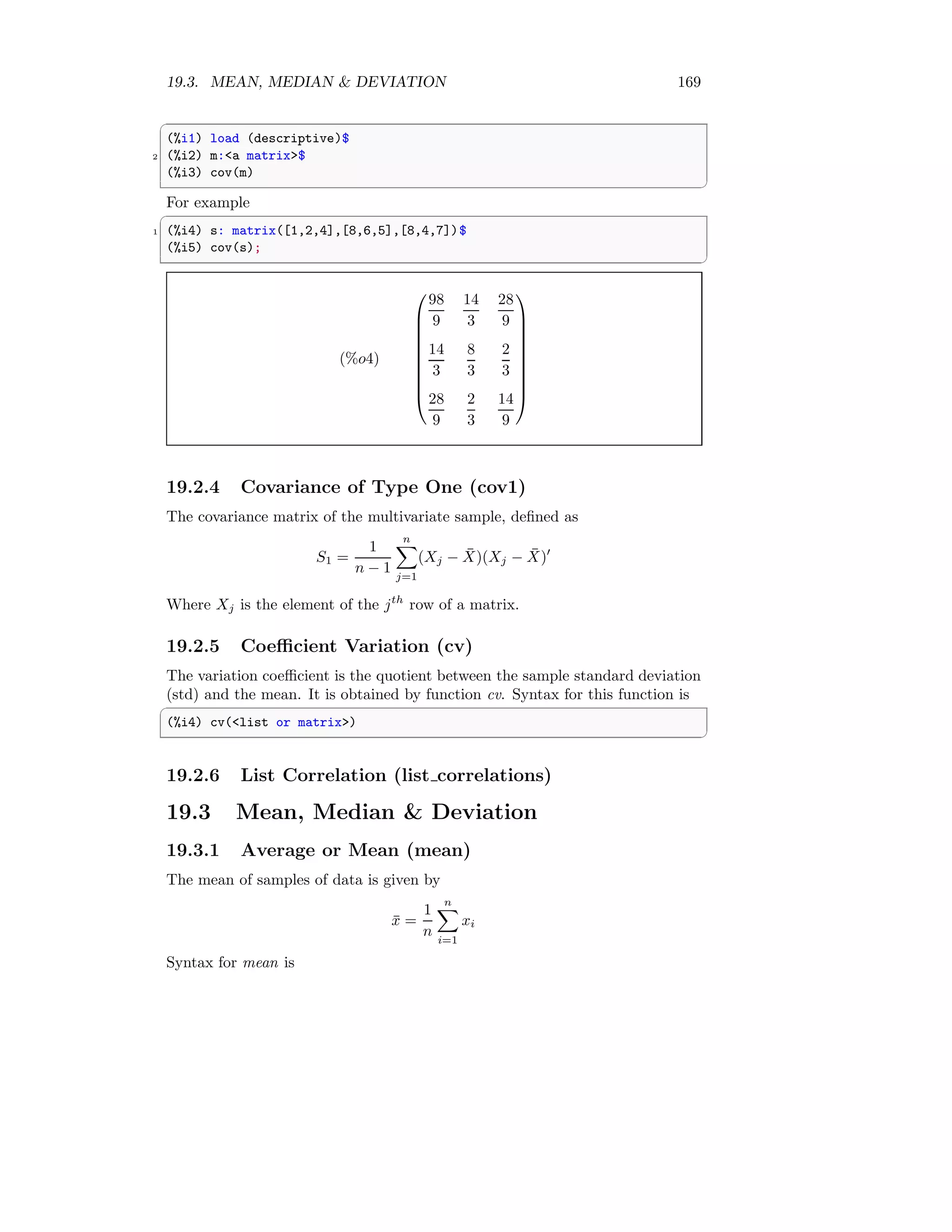 19.3. MEAN, MEDIAN  DEVIATION 169
✞
(%i1) load (descriptive)$
2 (%i2) m:a matrix$
(%i3) cov(m)
✆
For example
✞
1 (%i4) s: matrix([1,2,4],[8,6,5],[8,4,7])$
(%i5) cov(s);
✆
(%o4)










98
9
14
3
28
9
14
3
8
3
2
3
28
9
2
3
14
9










19.2.4 Covariance of Type One (cov1)
The covariance matrix of the multivariate sample, defined as
S1 =
1
n − 1
n
X
j=1
(Xj − X̄)(Xj − X̄)′
Where Xj is the element of the jth
row of a matrix.
19.2.5 Coefficient Variation (cv)
The variation coefficient is the quotient between the sample standard deviation
(std) and the mean. It is obtained by function cv. Syntax for this function is
✞
(%i4) cv(list or matrix)
✆
19.2.6 List Correlation (list correlations)
19.3 Mean, Median  Deviation
19.3.1 Average or Mean (mean)
The mean of samples of data is given by
x̄ =
1
n
n
X
i=1
xi
Syntax for mean is
 