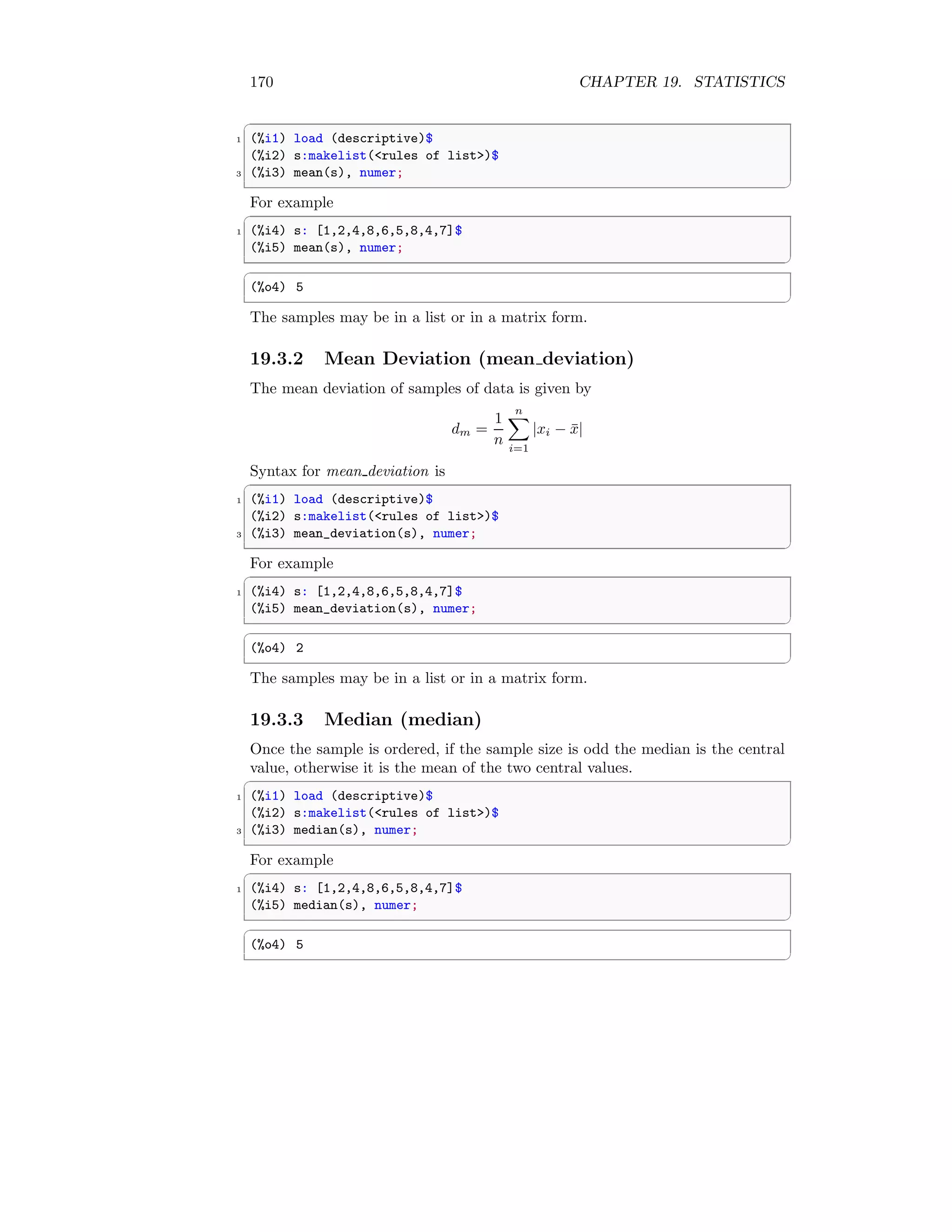 170 CHAPTER 19. STATISTICS
✞
1 (%i1) load (descriptive)$
(%i2) s:makelist(rules of list)$
3 (%i3) mean(s), numer;
✆
For example
✞
1 (%i4) s: [1,2,4,8,6,5,8,4,7]$
(%i5) mean(s), numer;
✆
✞
(%o4) 5
✆
The samples may be in a list or in a matrix form.
19.3.2 Mean Deviation (mean deviation)
The mean deviation of samples of data is given by
dm =
1
n
n
X
i=1
|xi − x̄|
Syntax for mean deviation is
✞
1 (%i1) load (descriptive)$
(%i2) s:makelist(rules of list)$
3 (%i3) mean_deviation(s), numer;
✆
For example
✞
1 (%i4) s: [1,2,4,8,6,5,8,4,7]$
(%i5) mean_deviation(s), numer;
✆
✞
(%o4) 2
✆
The samples may be in a list or in a matrix form.
19.3.3 Median (median)
Once the sample is ordered, if the sample size is odd the median is the central
value, otherwise it is the mean of the two central values.
✞
1 (%i1) load (descriptive)$
(%i2) s:makelist(rules of list)$
3 (%i3) median(s), numer;
✆
For example
✞
1 (%i4) s: [1,2,4,8,6,5,8,4,7]$
(%i5) median(s), numer;
✆
✞
(%o4) 5
✆
 