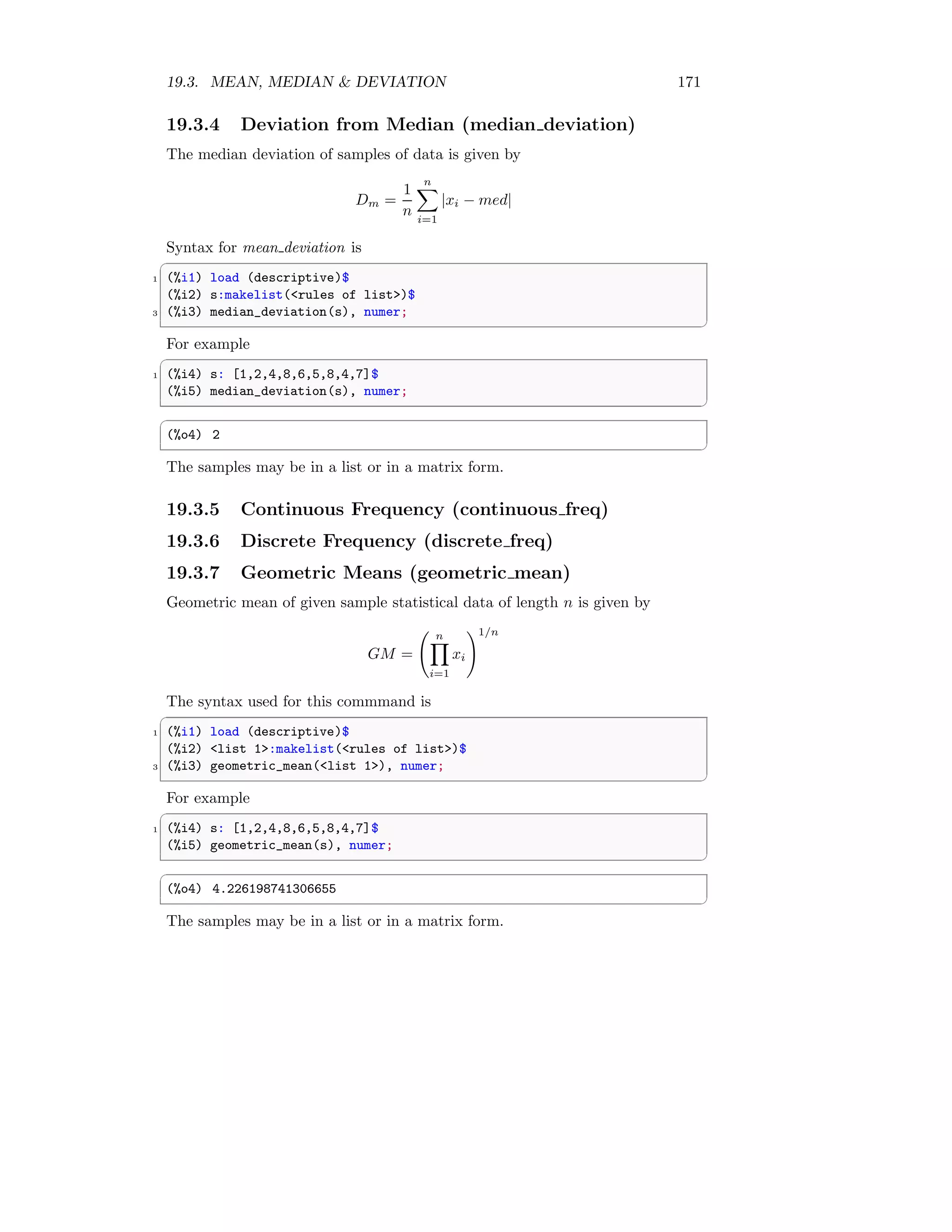 19.3. MEAN, MEDIAN  DEVIATION 171
19.3.4 Deviation from Median (median deviation)
The median deviation of samples of data is given by
Dm =
1
n
n
X
i=1
|xi − med|
Syntax for mean deviation is
✞
1 (%i1) load (descriptive)$
(%i2) s:makelist(rules of list)$
3 (%i3) median_deviation(s), numer;
✆
For example
✞
1 (%i4) s: [1,2,4,8,6,5,8,4,7]$
(%i5) median_deviation(s), numer;
✆
✞
(%o4) 2
✆
The samples may be in a list or in a matrix form.
19.3.5 Continuous Frequency (continuous freq)
19.3.6 Discrete Frequency (discrete freq)
19.3.7 Geometric Means (geometric mean)
Geometric mean of given sample statistical data of length n is given by
GM =
n
Y
i=1
xi
!1/n
The syntax used for this commmand is
✞
1 (%i1) load (descriptive)$
(%i2) list 1:makelist(rules of list)$
3 (%i3) geometric_mean(list 1), numer;
✆
For example
✞
1 (%i4) s: [1,2,4,8,6,5,8,4,7]$
(%i5) geometric_mean(s), numer;
✆
✞
(%o4) 4.226198741306655
✆
The samples may be in a list or in a matrix form.
 