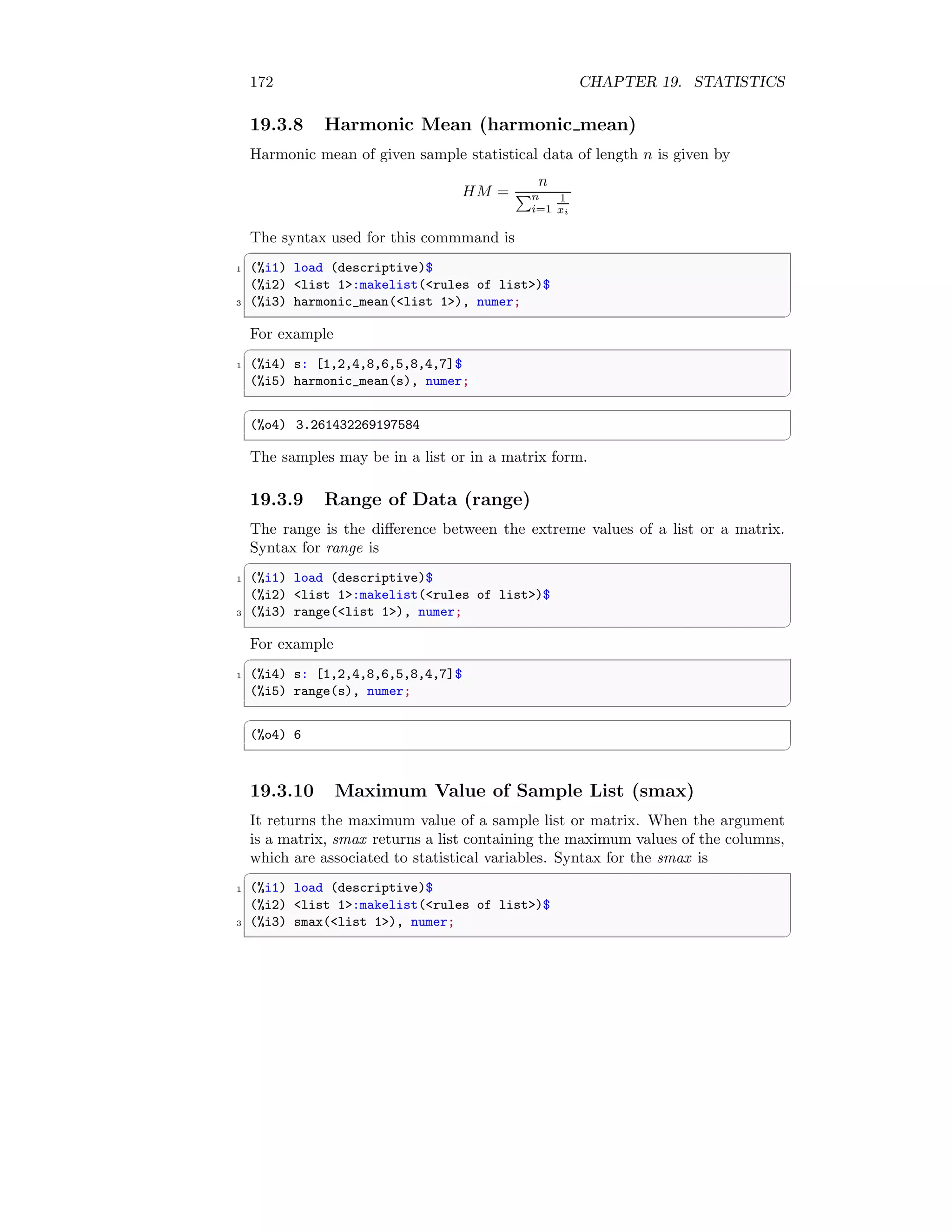 172 CHAPTER 19. STATISTICS
19.3.8 Harmonic Mean (harmonic mean)
Harmonic mean of given sample statistical data of length n is given by
HM =
n
Pn
i=1
1
xi
The syntax used for this commmand is
✞
1 (%i1) load (descriptive)$
(%i2) list 1:makelist(rules of list)$
3 (%i3) harmonic_mean(list 1), numer;
✆
For example
✞
1 (%i4) s: [1,2,4,8,6,5,8,4,7]$
(%i5) harmonic_mean(s), numer;
✆
✞
(%o4) 3.261432269197584
✆
The samples may be in a list or in a matrix form.
19.3.9 Range of Data (range)
The range is the difference between the extreme values of a list or a matrix.
Syntax for range is
✞
1 (%i1) load (descriptive)$
(%i2) list 1:makelist(rules of list)$
3 (%i3) range(list 1), numer;
✆
For example
✞
1 (%i4) s: [1,2,4,8,6,5,8,4,7]$
(%i5) range(s), numer;
✆
✞
(%o4) 6
✆
19.3.10 Maximum Value of Sample List (smax)
It returns the maximum value of a sample list or matrix. When the argument
is a matrix, smax returns a list containing the maximum values of the columns,
which are associated to statistical variables. Syntax for the smax is
✞
1 (%i1) load (descriptive)$
(%i2) list 1:makelist(rules of list)$
3 (%i3) smax(list 1), numer;
✆
 