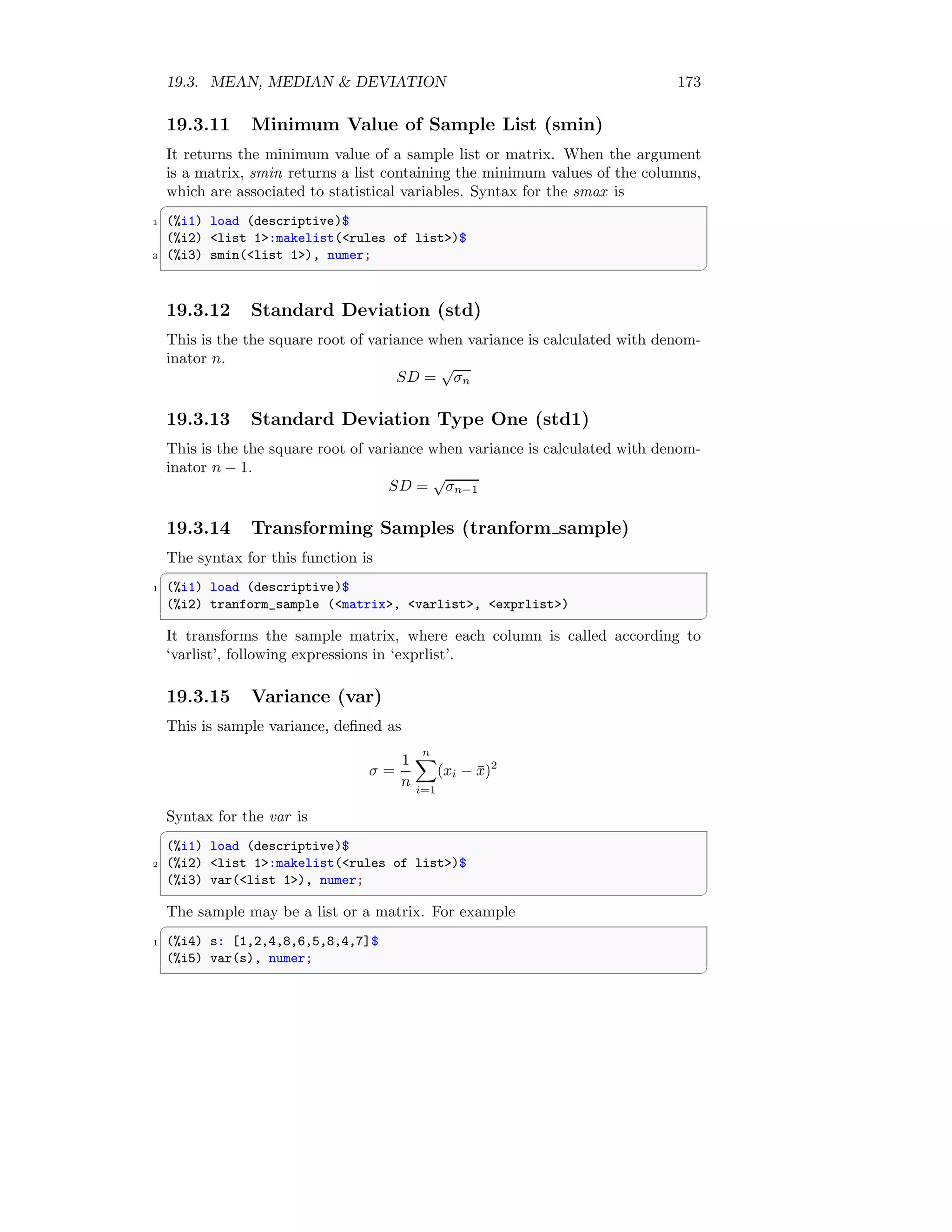 19.3. MEAN, MEDIAN  DEVIATION 173
19.3.11 Minimum Value of Sample List (smin)
It returns the minimum value of a sample list or matrix. When the argument
is a matrix, smin returns a list containing the minimum values of the columns,
which are associated to statistical variables. Syntax for the smax is
✞
1 (%i1) load (descriptive)$
(%i2) list 1:makelist(rules of list)$
3 (%i3) smin(list 1), numer;
✆
19.3.12 Standard Deviation (std)
This is the the square root of variance when variance is calculated with denom-
inator n.
SD =
√
σn
19.3.13 Standard Deviation Type One (std1)
This is the the square root of variance when variance is calculated with denom-
inator n − 1.
SD =
√
σn−1
19.3.14 Transforming Samples (tranform sample)
The syntax for this function is
✞
1 (%i1) load (descriptive)$
(%i2) tranform_sample (matrix, varlist, exprlist)
✆
It transforms the sample matrix, where each column is called according to
‘varlist’, following expressions in ‘exprlist’.
19.3.15 Variance (var)
This is sample variance, defined as
σ =
1
n
n
X
i=1
(xi − x̄)2
Syntax for the var is
✞
(%i1) load (descriptive)$
2 (%i2) list 1:makelist(rules of list)$
(%i3) var(list 1), numer;
✆
The sample may be a list or a matrix. For example
✞
1 (%i4) s: [1,2,4,8,6,5,8,4,7]$
(%i5) var(s), numer;
✆
 