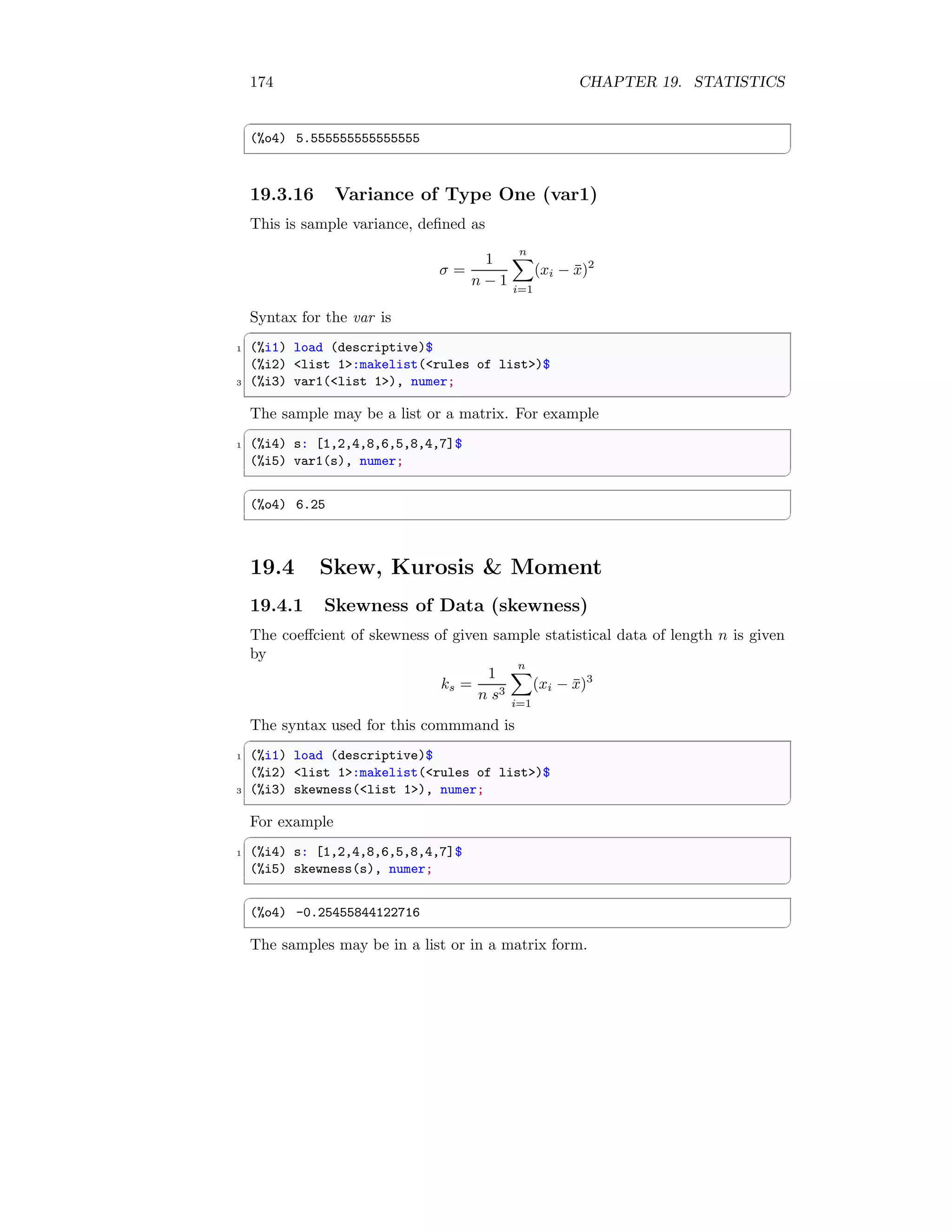 174 CHAPTER 19. STATISTICS
✞
(%o4) 5.555555555555555
✆
19.3.16 Variance of Type One (var1)
This is sample variance, defined as
σ =
1
n − 1
n
X
i=1
(xi − x̄)2
Syntax for the var is
✞
1 (%i1) load (descriptive)$
(%i2) list 1:makelist(rules of list)$
3 (%i3) var1(list 1), numer;
✆
The sample may be a list or a matrix. For example
✞
1 (%i4) s: [1,2,4,8,6,5,8,4,7]$
(%i5) var1(s), numer;
✆
✞
(%o4) 6.25
✆
19.4 Skew, Kurosis  Moment
19.4.1 Skewness of Data (skewness)
The coeffcient of skewness of given sample statistical data of length n is given
by
ks =
1
n s3
n
X
i=1
(xi − x̄)3
The syntax used for this commmand is
✞
1 (%i1) load (descriptive)$
(%i2) list 1:makelist(rules of list)$
3 (%i3) skewness(list 1), numer;
✆
For example
✞
1 (%i4) s: [1,2,4,8,6,5,8,4,7]$
(%i5) skewness(s), numer;
✆
✞
(%o4) -0.25455844122716
✆
The samples may be in a list or in a matrix form.
 