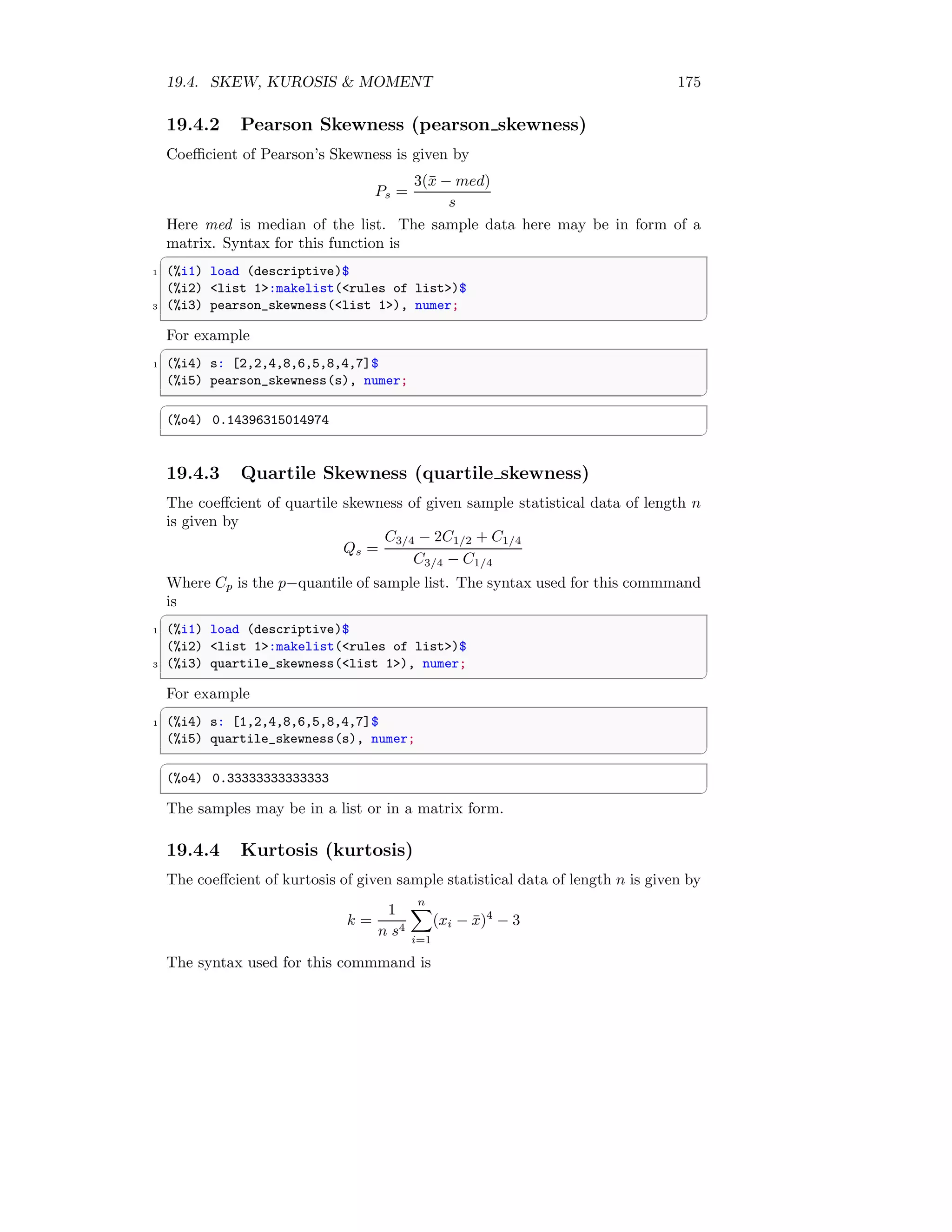19.4. SKEW, KUROSIS  MOMENT 175
19.4.2 Pearson Skewness (pearson skewness)
Coefficient of Pearson’s Skewness is given by
Ps =
3(x̄ − med)
s
Here med is median of the list. The sample data here may be in form of a
matrix. Syntax for this function is
✞
1 (%i1) load (descriptive)$
(%i2) list 1:makelist(rules of list)$
3 (%i3) pearson_skewness(list 1), numer;
✆
For example
✞
1 (%i4) s: [2,2,4,8,6,5,8,4,7]$
(%i5) pearson_skewness(s), numer;
✆
✞
(%o4) 0.14396315014974
✆
19.4.3 Quartile Skewness (quartile skewness)
The coeffcient of quartile skewness of given sample statistical data of length n
is given by
Qs =
C3/4 − 2C1/2 + C1/4
C3/4 − C1/4
Where Cp is the p−quantile of sample list. The syntax used for this commmand
is
✞
1 (%i1) load (descriptive)$
(%i2) list 1:makelist(rules of list)$
3 (%i3) quartile_skewness(list 1), numer;
✆
For example
✞
1 (%i4) s: [1,2,4,8,6,5,8,4,7]$
(%i5) quartile_skewness(s), numer;
✆
✞
(%o4) 0.33333333333333
✆
The samples may be in a list or in a matrix form.
19.4.4 Kurtosis (kurtosis)
The coeffcient of kurtosis of given sample statistical data of length n is given by
k =
1
n s4
n
X
i=1
(xi − x̄)4
− 3
The syntax used for this commmand is
 