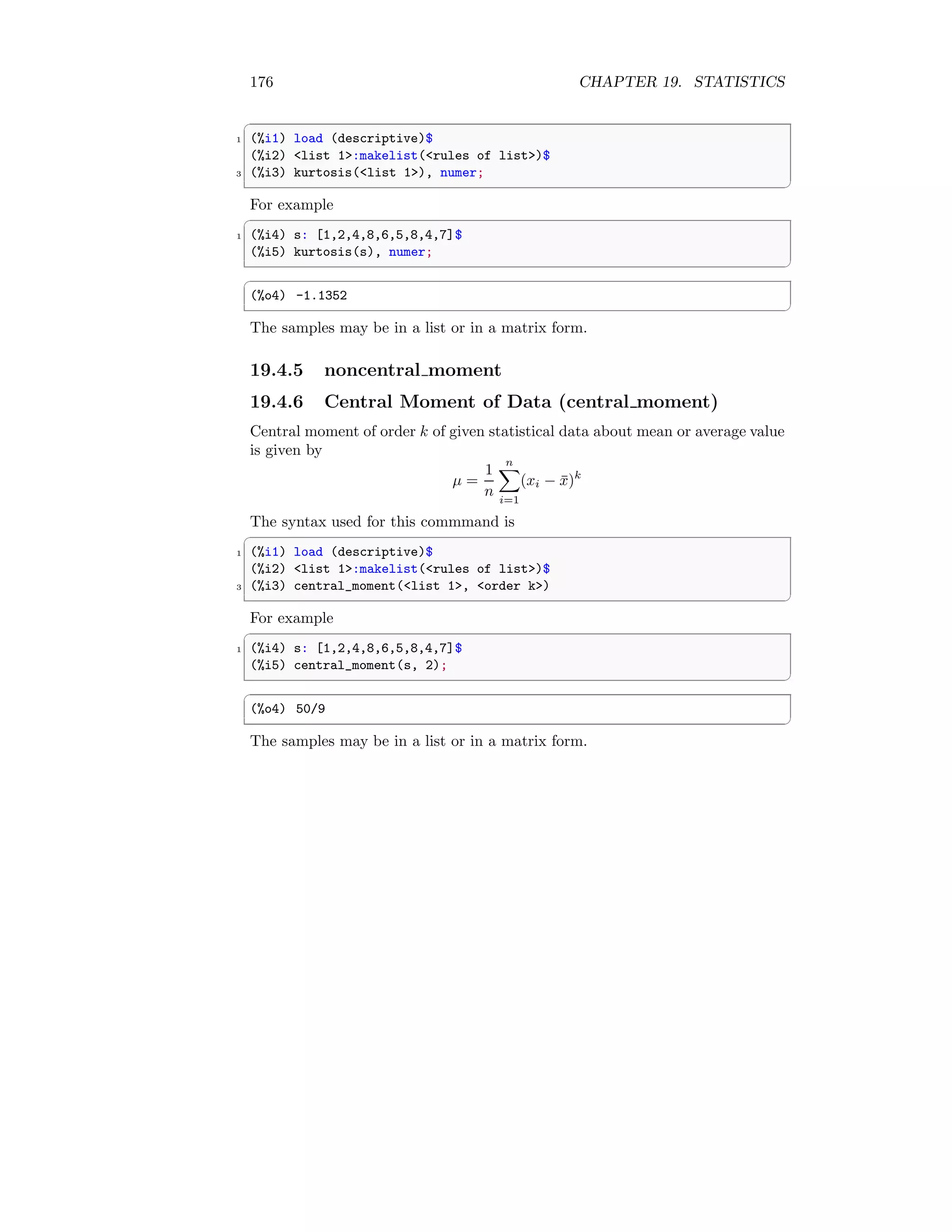 176 CHAPTER 19. STATISTICS
✞
1 (%i1) load (descriptive)$
(%i2) list 1:makelist(rules of list)$
3 (%i3) kurtosis(list 1), numer;
✆
For example
✞
1 (%i4) s: [1,2,4,8,6,5,8,4,7]$
(%i5) kurtosis(s), numer;
✆
✞
(%o4) -1.1352
✆
The samples may be in a list or in a matrix form.
19.4.5 noncentral moment
19.4.6 Central Moment of Data (central moment)
Central moment of order k of given statistical data about mean or average value
is given by
µ =
1
n
n
X
i=1
(xi − x̄)k
The syntax used for this commmand is
✞
1 (%i1) load (descriptive)$
(%i2) list 1:makelist(rules of list)$
3 (%i3) central_moment(list 1, order k)
✆
For example
✞
1 (%i4) s: [1,2,4,8,6,5,8,4,7]$
(%i5) central_moment(s, 2);
✆
✞
(%o4) 50/9
✆
The samples may be in a list or in a matrix form.
 