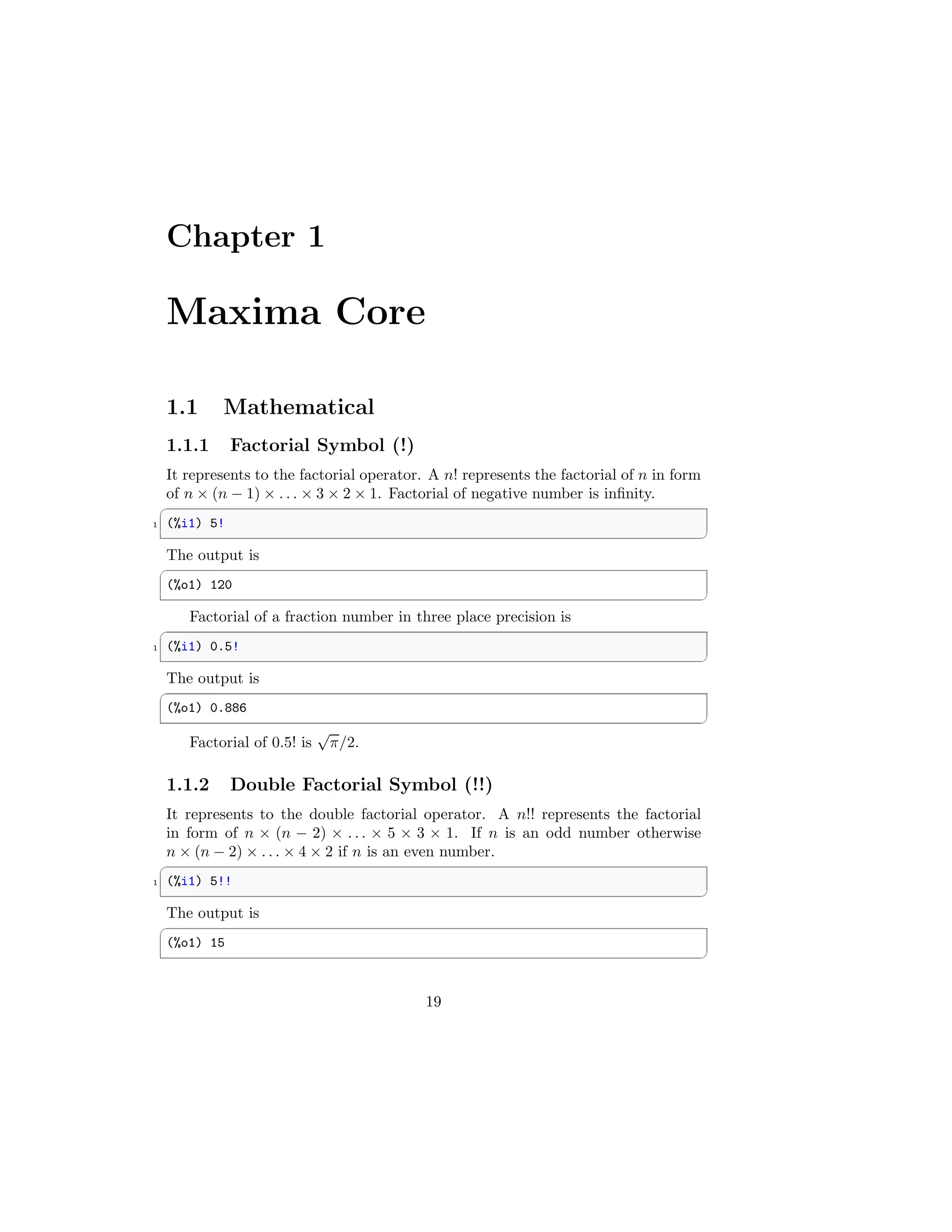 Chapter 1
Maxima Core
1.1 Mathematical
1.1.1 Factorial Symbol (!)
It represents to the factorial operator. A n! represents the factorial of n in form
of n × (n − 1) × . . . × 3 × 2 × 1. Factorial of negative number is infinity.
✞
1 (%i1) 5!
✆
The output is
✞
(%o1) 120
✆
Factorial of a fraction number in three place precision is
✞
1 (%i1) 0.5!
✆
The output is
✞
(%o1) 0.886
✆
Factorial of 0.5! is
√
π/2.
1.1.2 Double Factorial Symbol (!!)
It represents to the double factorial operator. A n!! represents the factorial
in form of n × (n − 2) × . . . × 5 × 3 × 1. If n is an odd number otherwise
n × (n − 2) × . . . × 4 × 2 if n is an even number.
✞
1 (%i1) 5!!
✆
The output is
✞
(%o1) 15
✆
19
 