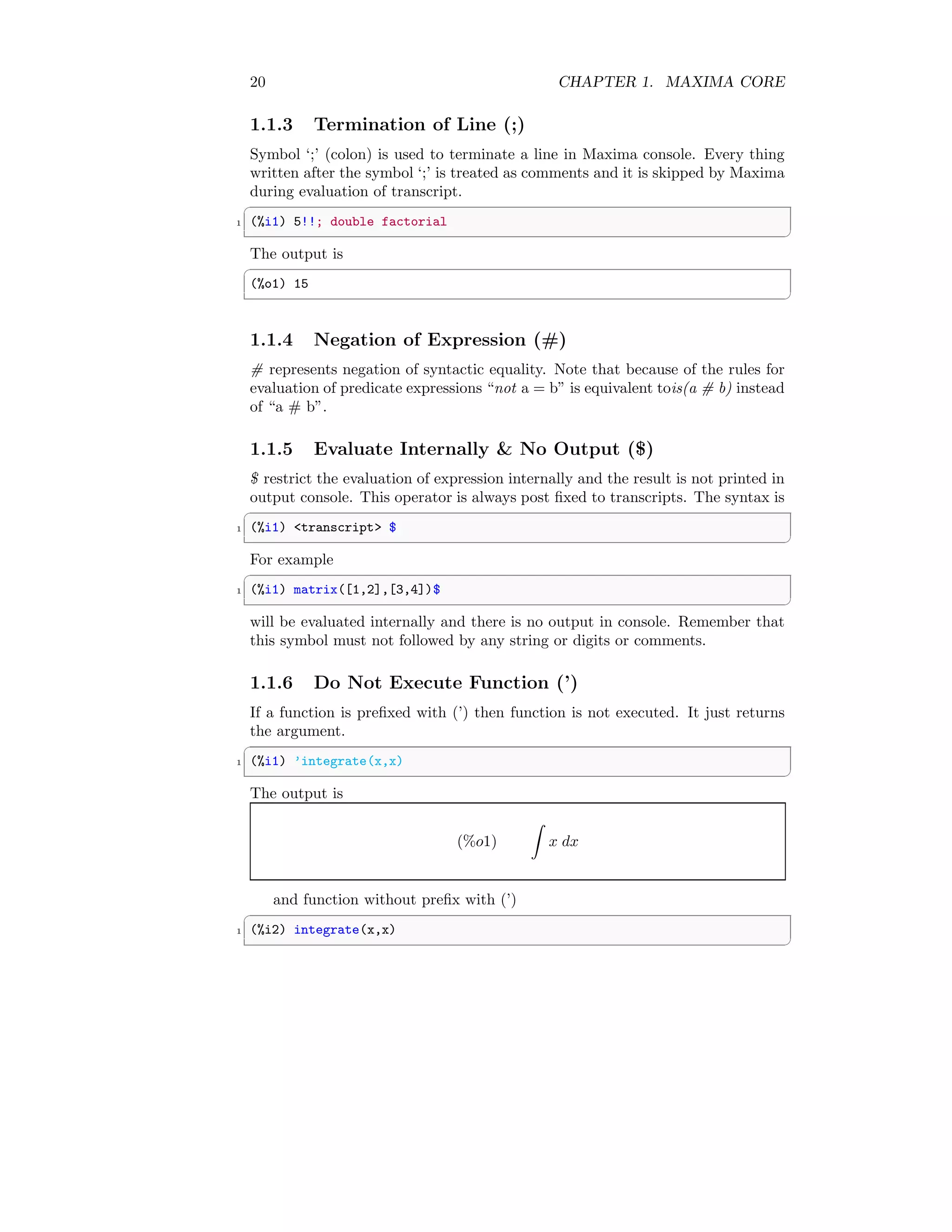 20 CHAPTER 1. MAXIMA CORE
1.1.3 Termination of Line (;)
Symbol ‘;’ (colon) is used to terminate a line in Maxima console. Every thing
written after the symbol ‘;’ is treated as comments and it is skipped by Maxima
during evaluation of transcript.
✞
1 (%i1) 5!!; double factorial
✆
The output is
✞
(%o1) 15
✆
1.1.4 Negation of Expression (#)
# represents negation of syntactic equality. Note that because of the rules for
evaluation of predicate expressions “not a = b” is equivalent tois(a # b) instead
of “a # b”.
1.1.5 Evaluate Internally & No Output ($)
$ restrict the evaluation of expression internally and the result is not printed in
output console. This operator is always post fixed to transcripts. The syntax is
✞
1 (%i1) <transcript> $
✆
For example
✞
1 (%i1) matrix([1,2],[3,4])$
✆
will be evaluated internally and there is no output in console. Remember that
this symbol must not followed by any string or digits or comments.
1.1.6 Do Not Execute Function (’)
If a function is prefixed with (’) then function is not executed. It just returns
the argument.
✞
1 (%i1) ’integrate(x,x)
✆
The output is
(%o1)
Z
x dx
and function without prefix with (’)
✞
1 (%i2) integrate(x,x)
✆
 