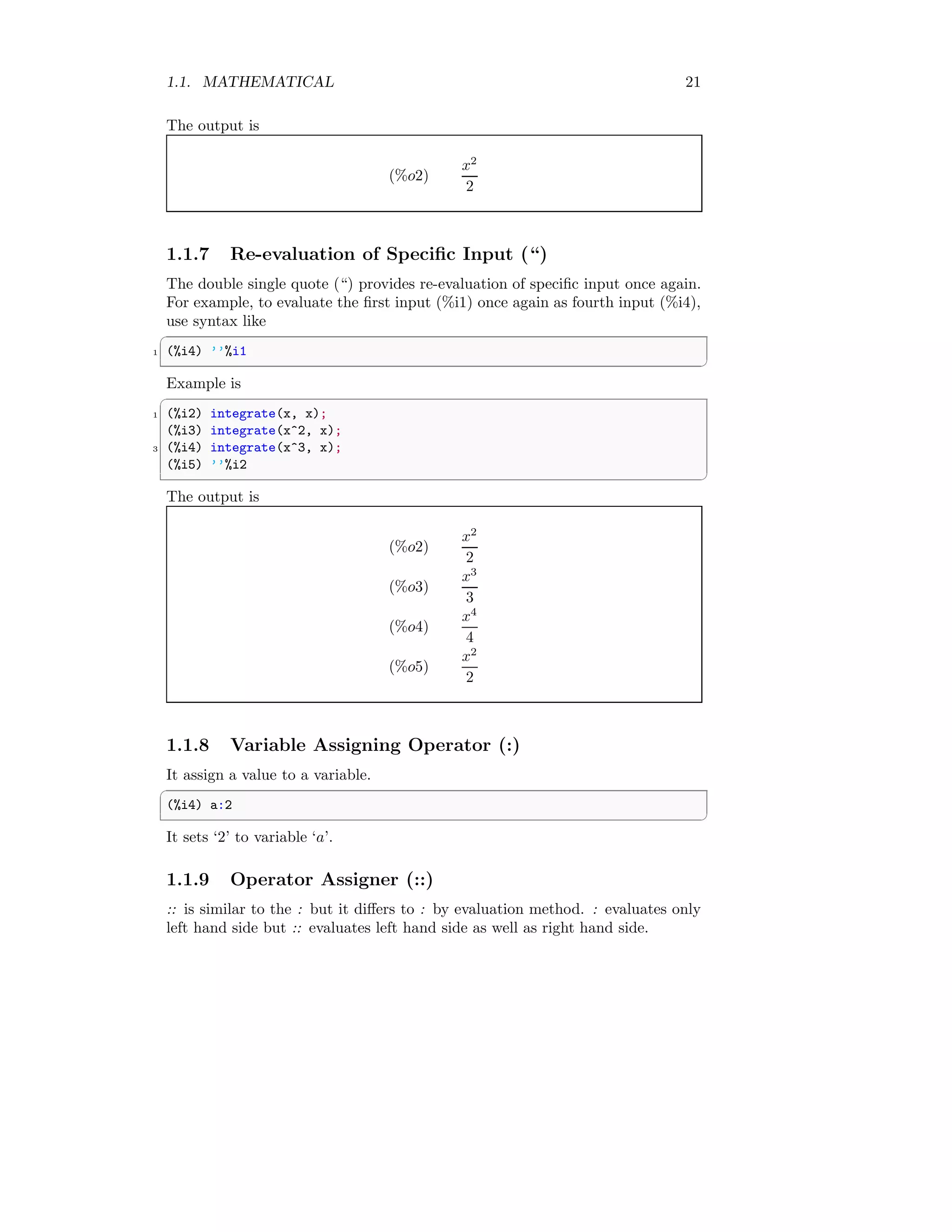 1.1. MATHEMATICAL 21
The output is
(%o2)
x2
2
1.1.7 Re-evaluation of Specific Input (“)
The double single quote (“) provides re-evaluation of specific input once again.
For example, to evaluate the first input (%i1) once again as fourth input (%i4),
use syntax like
✞
1 (%i4) ’’%i1
✆
Example is
✞
1 (%i2) integrate(x, x);
(%i3) integrate(x^2, x);
3 (%i4) integrate(x^3, x);
(%i5) ’’%i2
✆
The output is
(%o2)
x2
2
(%o3)
x3
3
(%o4)
x4
4
(%o5)
x2
2
1.1.8 Variable Assigning Operator (:)
It assign a value to a variable.
✞
(%i4) a:2
✆
It sets ‘2’ to variable ‘a’.
1.1.9 Operator Assigner (::)
:: is similar to the : but it differs to : by evaluation method. : evaluates only
left hand side but :: evaluates left hand side as well as right hand side.
 