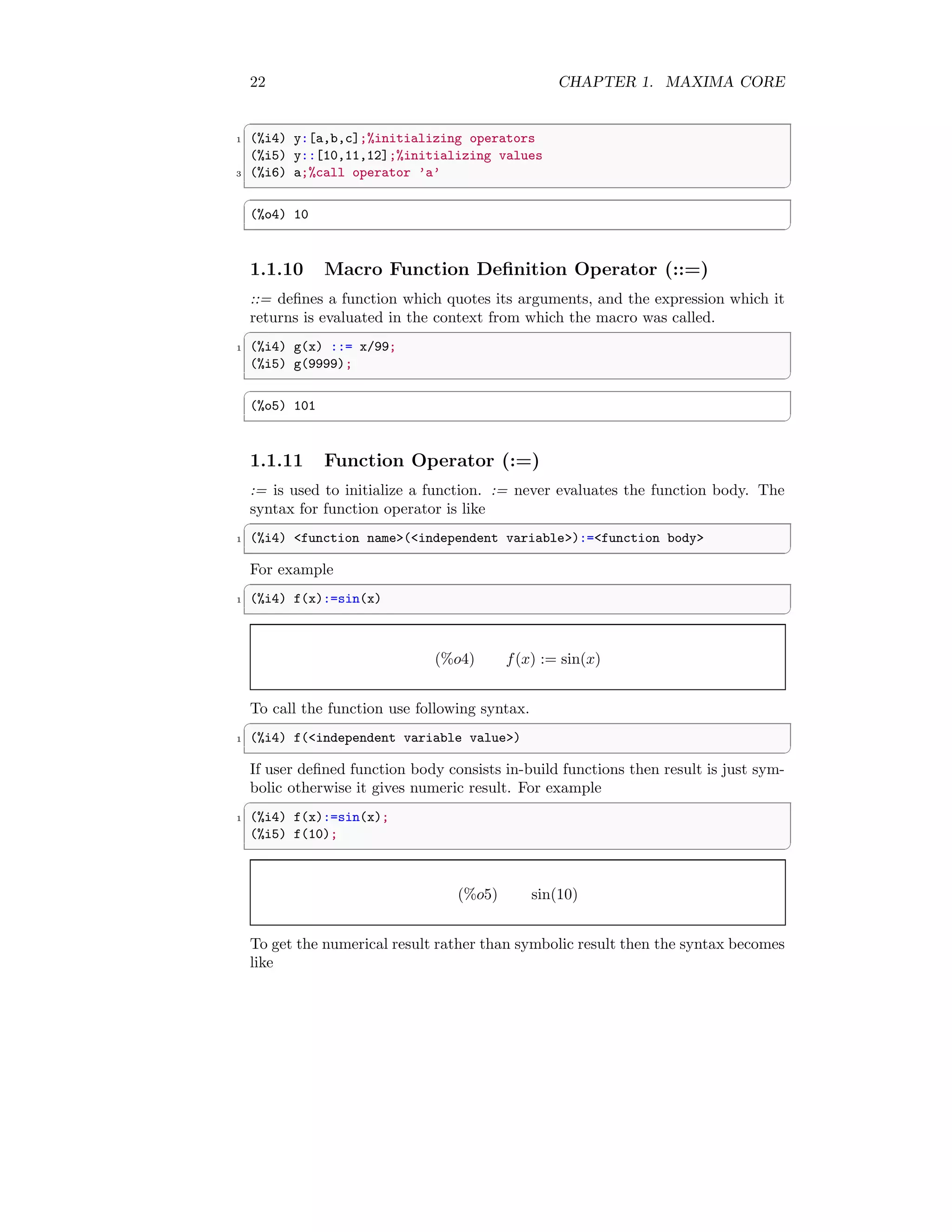 22 CHAPTER 1. MAXIMA CORE
✞
1 (%i4) y:[a,b,c];%initializing operators
(%i5) y::[10,11,12];%initializing values
3 (%i6) a;%call operator ’a’
✆
✞
(%o4) 10
✆
1.1.10 Macro Function Definition Operator (::=)
::= defines a function which quotes its arguments, and the expression which it
returns is evaluated in the context from which the macro was called.
✞
1 (%i4) g(x) ::= x/99;
(%i5) g(9999);
✆
✞
(%o5) 101
✆
1.1.11 Function Operator (:=)
:= is used to initialize a function. := never evaluates the function body. The
syntax for function operator is like
✞
1 (%i4) <function name>(<independent variable>):=<function body>
✆
For example
✞
1 (%i4) f(x):=sin(x)
✆
(%o4) f(x) := sin(x)
To call the function use following syntax.
✞
1 (%i4) f(<independent variable value>)
✆
If user defined function body consists in-build functions then result is just sym-
bolic otherwise it gives numeric result. For example
✞
1 (%i4) f(x):=sin(x);
(%i5) f(10);
✆
(%o5) sin(10)
To get the numerical result rather than symbolic result then the syntax becomes
like
 