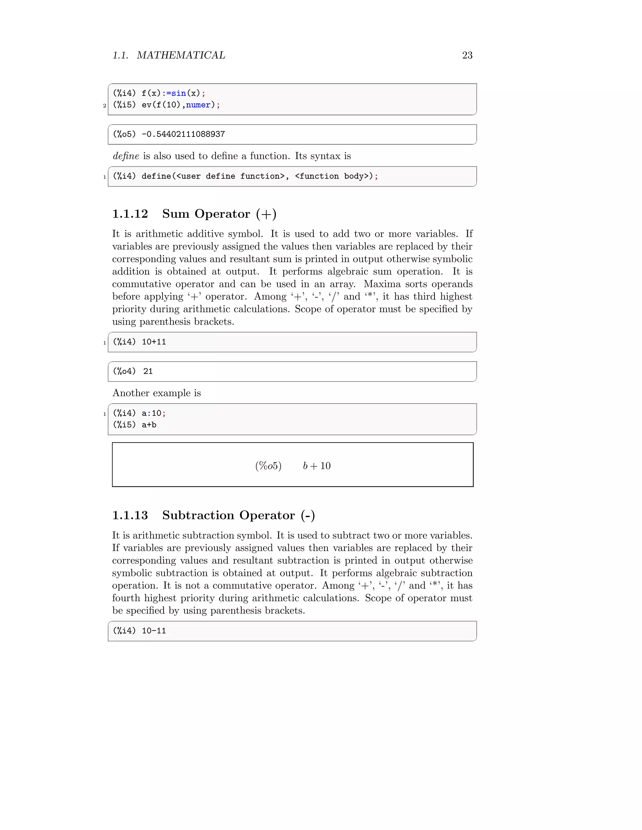 1.1. MATHEMATICAL 23
✞
(%i4) f(x):=sin(x);
2 (%i5) ev(f(10),numer);
✆
✞
(%o5) -0.54402111088937
✆
define is also used to define a function. Its syntax is
✞
1 (%i4) define(<user define function>, <function body>);
✆
1.1.12 Sum Operator (+)
It is arithmetic additive symbol. It is used to add two or more variables. If
variables are previously assigned the values then variables are replaced by their
corresponding values and resultant sum is printed in output otherwise symbolic
addition is obtained at output. It performs algebraic sum operation. It is
commutative operator and can be used in an array. Maxima sorts operands
before applying ‘+’ operator. Among ‘+’, ‘-’, ‘/’ and ‘*’, it has third highest
priority during arithmetic calculations. Scope of operator must be specified by
using parenthesis brackets.
✞
1 (%i4) 10+11
✆
✞
(%o4) 21
✆
Another example is
✞
1 (%i4) a:10;
(%i5) a+b
✆
(%o5) b + 10
1.1.13 Subtraction Operator (-)
It is arithmetic subtraction symbol. It is used to subtract two or more variables.
If variables are previously assigned values then variables are replaced by their
corresponding values and resultant subtraction is printed in output otherwise
symbolic subtraction is obtained at output. It performs algebraic subtraction
operation. It is not a commutative operator. Among ‘+’, ‘-’, ‘/’ and ‘*’, it has
fourth highest priority during arithmetic calculations. Scope of operator must
be specified by using parenthesis brackets.
✞
(%i4) 10-11
✆
 