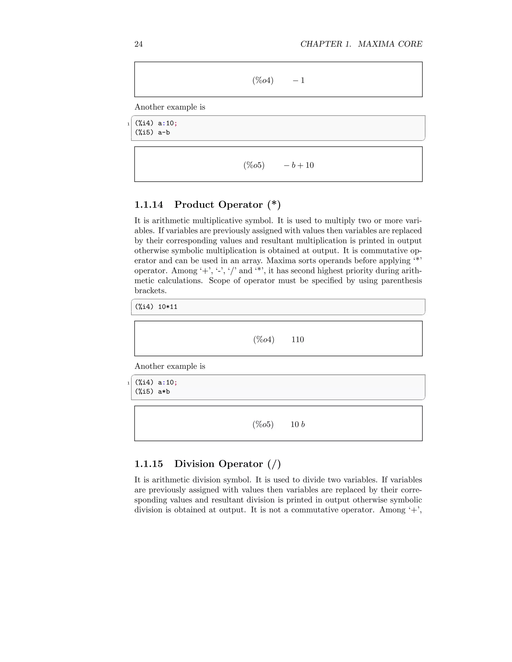 24 CHAPTER 1. MAXIMA CORE
(%o4) − 1
Another example is
✞
1 (%i4) a:10;
(%i5) a-b
✆
(%o5) − b + 10
1.1.14 Product Operator (*)
It is arithmetic multiplicative symbol. It is used to multiply two or more vari-
ables. If variables are previously assigned with values then variables are replaced
by their corresponding values and resultant multiplication is printed in output
otherwise symbolic multiplication is obtained at output. It is commutative op-
erator and can be used in an array. Maxima sorts operands before applying ‘*’
operator. Among ‘+’, ‘-’, ‘/’ and ‘*’, it has second highest priority during arith-
metic calculations. Scope of operator must be specified by using parenthesis
brackets.
✞
(%i4) 10*11
✆
(%o4) 110
Another example is
✞
1 (%i4) a:10;
(%i5) a*b
✆
(%o5) 10 b
1.1.15 Division Operator (/)
It is arithmetic division symbol. It is used to divide two variables. If variables
are previously assigned with values then variables are replaced by their corre-
sponding values and resultant division is printed in output otherwise symbolic
division is obtained at output. It is not a commutative operator. Among ‘+’,
 