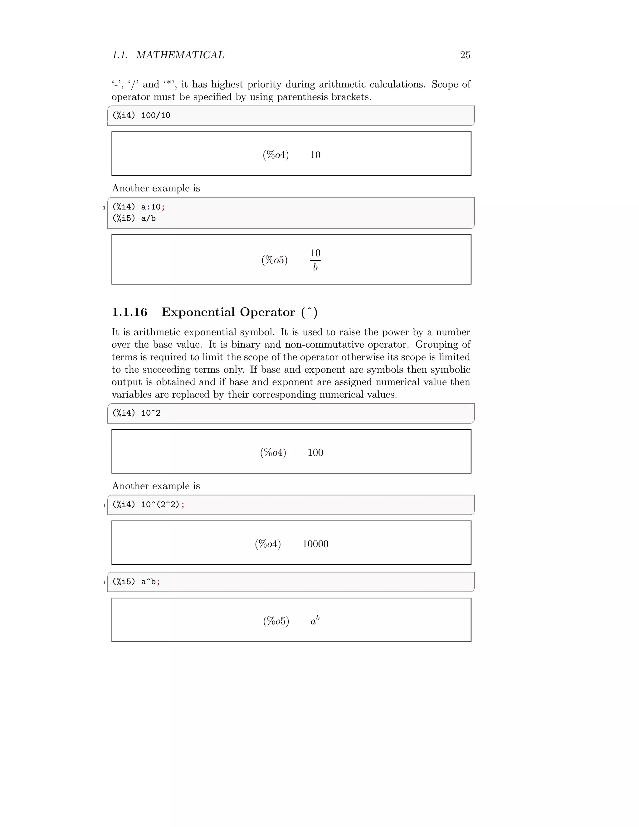 1.1. MATHEMATICAL 25
‘-’, ‘/’ and ‘*’, it has highest priority during arithmetic calculations. Scope of
operator must be specified by using parenthesis brackets.
✞
(%i4) 100/10
✆
(%o4) 10
Another example is
✞
1 (%i4) a:10;
(%i5) a/b
✆
(%o5)
10
b
1.1.16 Exponential Operator (ˆ)
It is arithmetic exponential symbol. It is used to raise the power by a number
over the base value. It is binary and non-commutative operator. Grouping of
terms is required to limit the scope of the operator otherwise its scope is limited
to the succeeding terms only. If base and exponent are symbols then symbolic
output is obtained and if base and exponent are assigned numerical value then
variables are replaced by their corresponding numerical values.
✞
(%i4) 10^2
✆
(%o4) 100
Another example is
✞
1 (%i4) 10^(2^2);
✆
(%o4) 10000
✞
1 (%i5) a^b;
✆
(%o5) ab
 